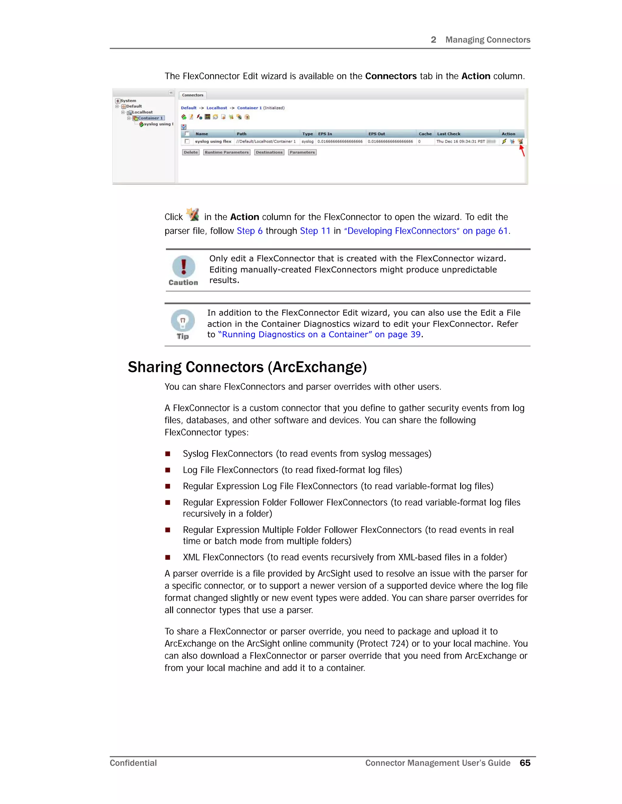 2 Managing Connectors
Confidential Connector Management User’s Guide 65
The FlexConnector Edit wizard is available on the Connectors tab in the Action column.
Click in the Action column for the FlexConnector to open the wizard. To edit the
parser file, follow Step 6 through Step 11 in “Developing FlexConnectors” on page 61.
Sharing Connectors (ArcExchange)
You can share FlexConnectors and parser overrides with other users.
A FlexConnector is a custom connector that you define to gather security events from log
files, databases, and other software and devices. You can share the following
FlexConnector types:
 Syslog FlexConnectors (to read events from syslog messages)
 Log File FlexConnectors (to read fixed-format log files)
 Regular Expression Log File FlexConnectors (to read variable-format log files)
 Regular Expression Folder Follower FlexConnectors (to read variable-format log files
recursively in a folder)
 Regular Expression Multiple Folder Follower FlexConnectors (to read events in real
time or batch mode from multiple folders)
 XML FlexConnectors (to read events recursively from XML-based files in a folder)
A parser override is a file provided by ArcSight used to resolve an issue with the parser for
a specific connector, or to support a newer version of a supported device where the log file
format changed slightly or new event types were added. You can share parser overrides for
all connector types that use a parser.
To share a FlexConnector or parser override, you need to package and upload it to
ArcExchange on the ArcSight online community (Protect 724) or to your local machine. You
can also download a FlexConnector or parser override that you need from ArcExchange or
from your local machine and add it to a container.
Only edit a FlexConnector that is created with the FlexConnector wizard.
Editing manually-created FlexConnectors might produce unpredictable
results.
In addition to the FlexConnector Edit wizard, you can also use the Edit a File
action in the Container Diagnostics wizard to edit your FlexConnector. Refer
to “Running Diagnostics on a Container” on page 39.
 