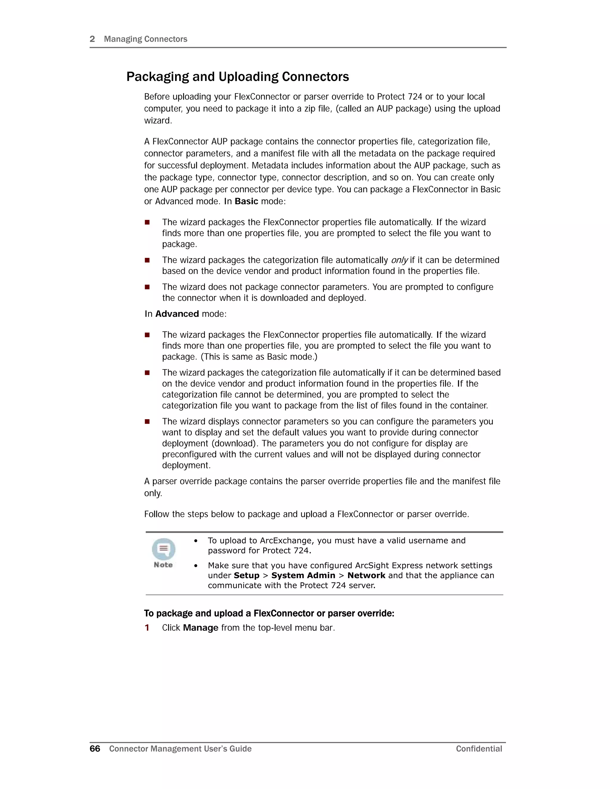 2 Managing Connectors
66 Connector Management User’s Guide Confidential
Packaging and Uploading Connectors
Before uploading your FlexConnector or parser override to Protect 724 or to your local
computer, you need to package it into a zip file, (called an AUP package) using the upload
wizard.
A FlexConnector AUP package contains the connector properties file, categorization file,
connector parameters, and a manifest file with all the metadata on the package required
for successful deployment. Metadata includes information about the AUP package, such as
the package type, connector type, connector description, and so on. You can create only
one AUP package per connector per device type. You can package a FlexConnector in Basic
or Advanced mode. In Basic mode:
 The wizard packages the FlexConnector properties file automatically. If the wizard
finds more than one properties file, you are prompted to select the file you want to
package.
 The wizard packages the categorization file automatically only if it can be determined
based on the device vendor and product information found in the properties file.
 The wizard does not package connector parameters. You are prompted to configure
the connector when it is downloaded and deployed.
In Advanced mode:
 The wizard packages the FlexConnector properties file automatically. If the wizard
finds more than one properties file, you are prompted to select the file you want to
package. (This is same as Basic mode.)
 The wizard packages the categorization file automatically if it can be determined based
on the device vendor and product information found in the properties file. If the
categorization file cannot be determined, you are prompted to select the
categorization file you want to package from the list of files found in the container.
 The wizard displays connector parameters so you can configure the parameters you
want to display and set the default values you want to provide during connector
deployment (download). The parameters you do not configure for display are
preconfigured with the current values and will not be displayed during connector
deployment.
A parser override package contains the parser override properties file and the manifest file
only.
Follow the steps below to package and upload a FlexConnector or parser override.
To package and upload a FlexConnector or parser override:
1 Click Manage from the top-level menu bar.
• To upload to ArcExchange, you must have a valid username and
password for Protect 724.
• Make sure that you have configured ArcSight Express network settings
under Setup > System Admin > Network and that the appliance can
communicate with the Protect 724 server.
 