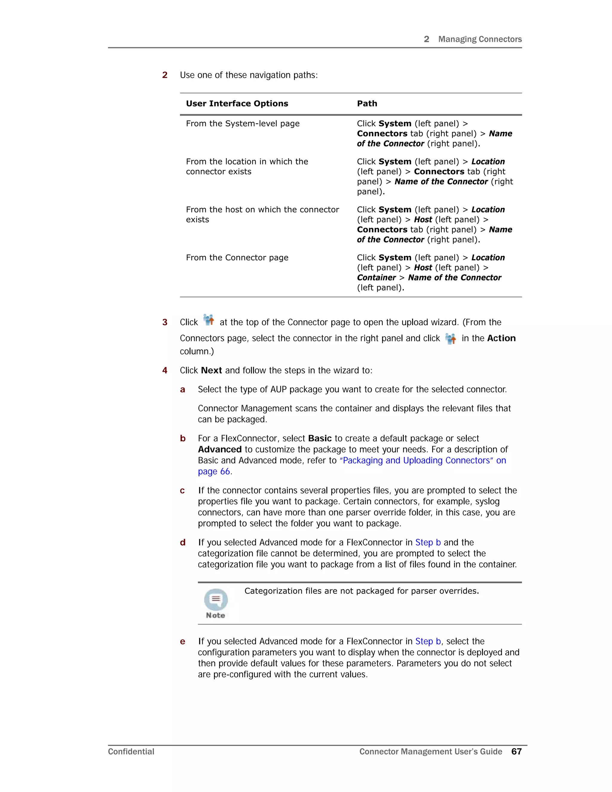 2 Managing Connectors
Confidential Connector Management User’s Guide 67
2 Use one of these navigation paths:
3 Click at the top of the Connector page to open the upload wizard. (From the
Connectors page, select the connector in the right panel and click in the Action
column.)
4 Click Next and follow the steps in the wizard to:
a Select the type of AUP package you want to create for the selected connector.
Connector Management scans the container and displays the relevant files that
can be packaged.
b For a FlexConnector, select Basic to create a default package or select
Advanced to customize the package to meet your needs. For a description of
Basic and Advanced mode, refer to “Packaging and Uploading Connectors” on
page 66.
c If the connector contains several properties files, you are prompted to select the
properties file you want to package. Certain connectors, for example, syslog
connectors, can have more than one parser override folder, in this case, you are
prompted to select the folder you want to package.
d If you selected Advanced mode for a FlexConnector in Step b and the
categorization file cannot be determined, you are prompted to select the
categorization file you want to package from a list of files found in the container.
e If you selected Advanced mode for a FlexConnector in Step b, select the
configuration parameters you want to display when the connector is deployed and
then provide default values for these parameters. Parameters you do not select
are pre-configured with the current values.
User Interface Options Path
From the System-level page Click System (left panel) >
Connectors tab (right panel) > Name
of the Connector (right panel).
From the location in which the
connector exists
Click System (left panel) > Location
(left panel) > Connectors tab (right
panel) > Name of the Connector (right
panel).
From the host on which the connector
exists
Click System (left panel) > Location
(left panel) > Host (left panel) >
Connectors tab (right panel) > Name
of the Connector (right panel).
From the Connector page Click System (left panel) > Location
(left panel) > Host (left panel) >
Container > Name of the Connector
(left panel).
Categorization files are not packaged for parser overrides.
 