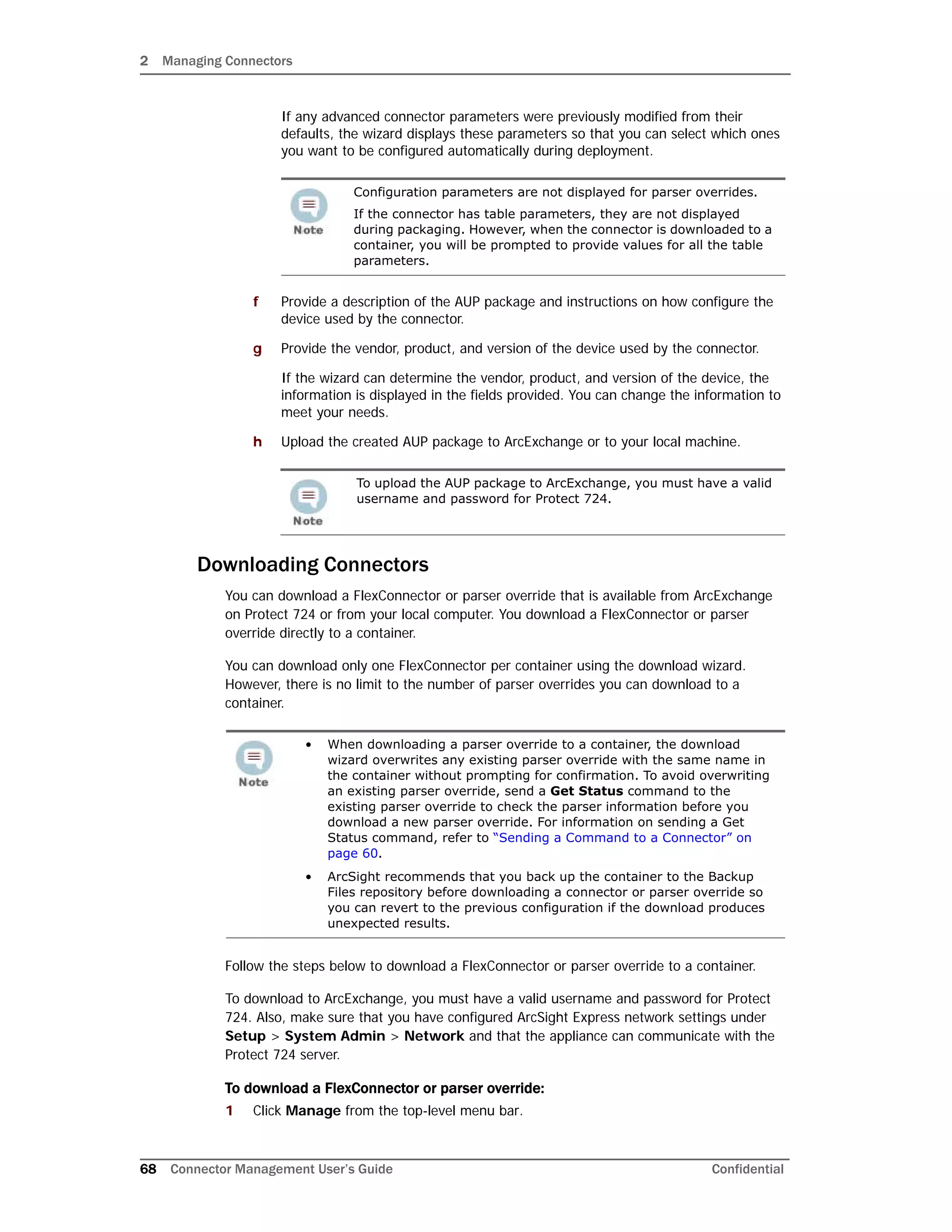 2 Managing Connectors
68 Connector Management User’s Guide Confidential
If any advanced connector parameters were previously modified from their
defaults, the wizard displays these parameters so that you can select which ones
you want to be configured automatically during deployment.
f Provide a description of the AUP package and instructions on how configure the
device used by the connector.
g Provide the vendor, product, and version of the device used by the connector.
If the wizard can determine the vendor, product, and version of the device, the
information is displayed in the fields provided. You can change the information to
meet your needs.
h Upload the created AUP package to ArcExchange or to your local machine.
Downloading Connectors
You can download a FlexConnector or parser override that is available from ArcExchange
on Protect 724 or from your local computer. You download a FlexConnector or parser
override directly to a container.
You can download only one FlexConnector per container using the download wizard.
However, there is no limit to the number of parser overrides you can download to a
container.
Follow the steps below to download a FlexConnector or parser override to a container.
To download to ArcExchange, you must have a valid username and password for Protect
724. Also, make sure that you have configured ArcSight Express network settings under
Setup > System Admin > Network and that the appliance can communicate with the
Protect 724 server.
To download a FlexConnector or parser override:
1 Click Manage from the top-level menu bar.
Configuration parameters are not displayed for parser overrides.
If the connector has table parameters, they are not displayed
during packaging. However, when the connector is downloaded to a
container, you will be prompted to provide values for all the table
parameters.
To upload the AUP package to ArcExchange, you must have a valid
username and password for Protect 724.
• When downloading a parser override to a container, the download
wizard overwrites any existing parser override with the same name in
the container without prompting for confirmation. To avoid overwriting
an existing parser override, send a Get Status command to the
existing parser override to check the parser information before you
download a new parser override. For information on sending a Get
Status command, refer to “Sending a Command to a Connector” on
page 60.
• ArcSight recommends that you back up the container to the Backup
Files repository before downloading a connector or parser override so
you can revert to the previous configuration if the download produces
unexpected results.
 