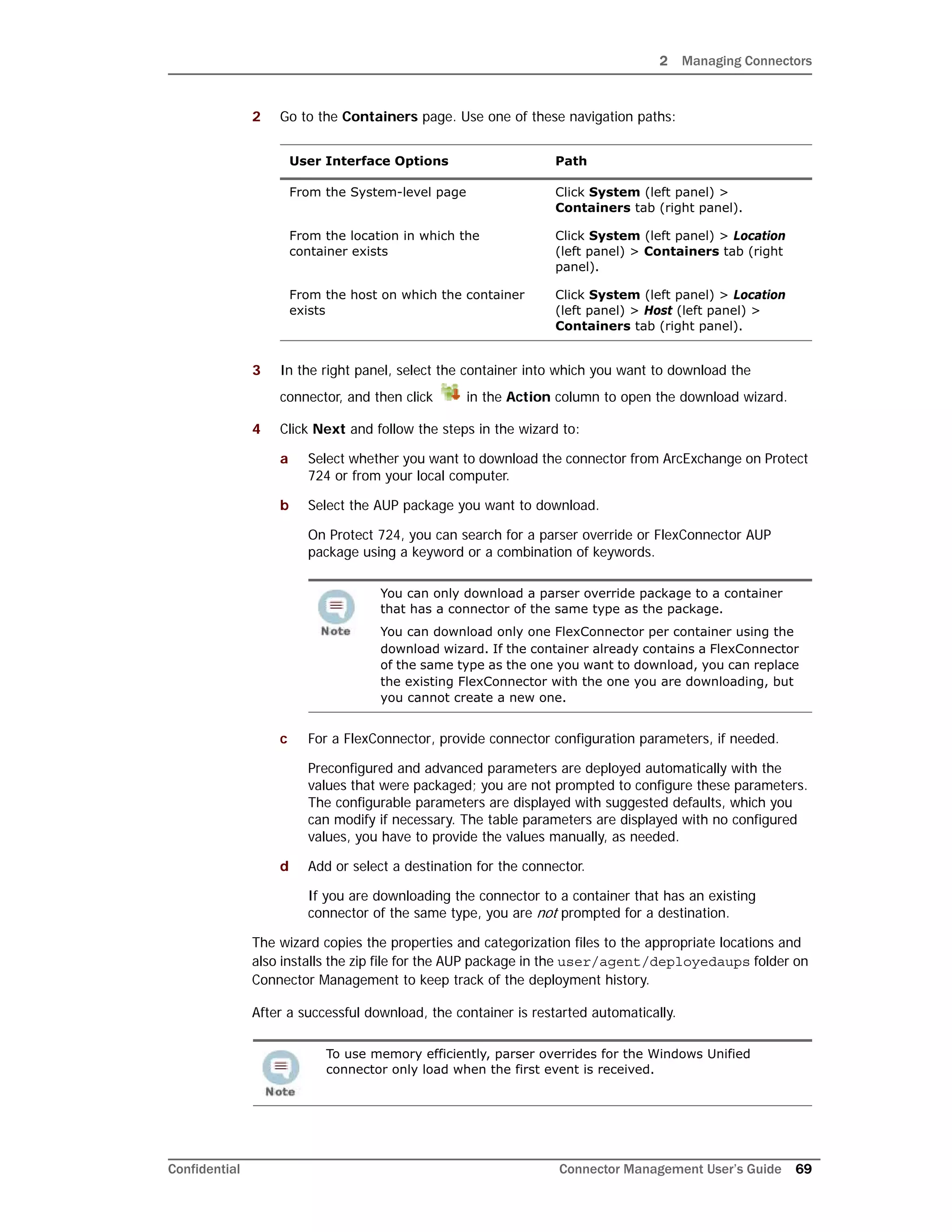 2 Managing Connectors
Confidential Connector Management User’s Guide 69
2 Go to the Containers page. Use one of these navigation paths:
3 In the right panel, select the container into which you want to download the
connector, and then click in the Action column to open the download wizard.
4 Click Next and follow the steps in the wizard to:
a Select whether you want to download the connector from ArcExchange on Protect
724 or from your local computer.
b Select the AUP package you want to download.
On Protect 724, you can search for a parser override or FlexConnector AUP
package using a keyword or a combination of keywords.
c For a FlexConnector, provide connector configuration parameters, if needed.
Preconfigured and advanced parameters are deployed automatically with the
values that were packaged; you are not prompted to configure these parameters.
The configurable parameters are displayed with suggested defaults, which you
can modify if necessary. The table parameters are displayed with no configured
values, you have to provide the values manually, as needed.
d Add or select a destination for the connector.
If you are downloading the connector to a container that has an existing
connector of the same type, you are not prompted for a destination.
The wizard copies the properties and categorization files to the appropriate locations and
also installs the zip file for the AUP package in the user/agent/deployedaups folder on
Connector Management to keep track of the deployment history.
After a successful download, the container is restarted automatically.
User Interface Options Path
From the System-level page Click System (left panel) >
Containers tab (right panel).
From the location in which the
container exists
Click System (left panel) > Location
(left panel) > Containers tab (right
panel).
From the host on which the container
exists
Click System (left panel) > Location
(left panel) > Host (left panel) >
Containers tab (right panel).
You can only download a parser override package to a container
that has a connector of the same type as the package.
You can download only one FlexConnector per container using the
download wizard. If the container already contains a FlexConnector
of the same type as the one you want to download, you can replace
the existing FlexConnector with the one you are downloading, but
you cannot create a new one.
To use memory efficiently, parser overrides for the Windows Unified
connector only load when the first event is received.
 