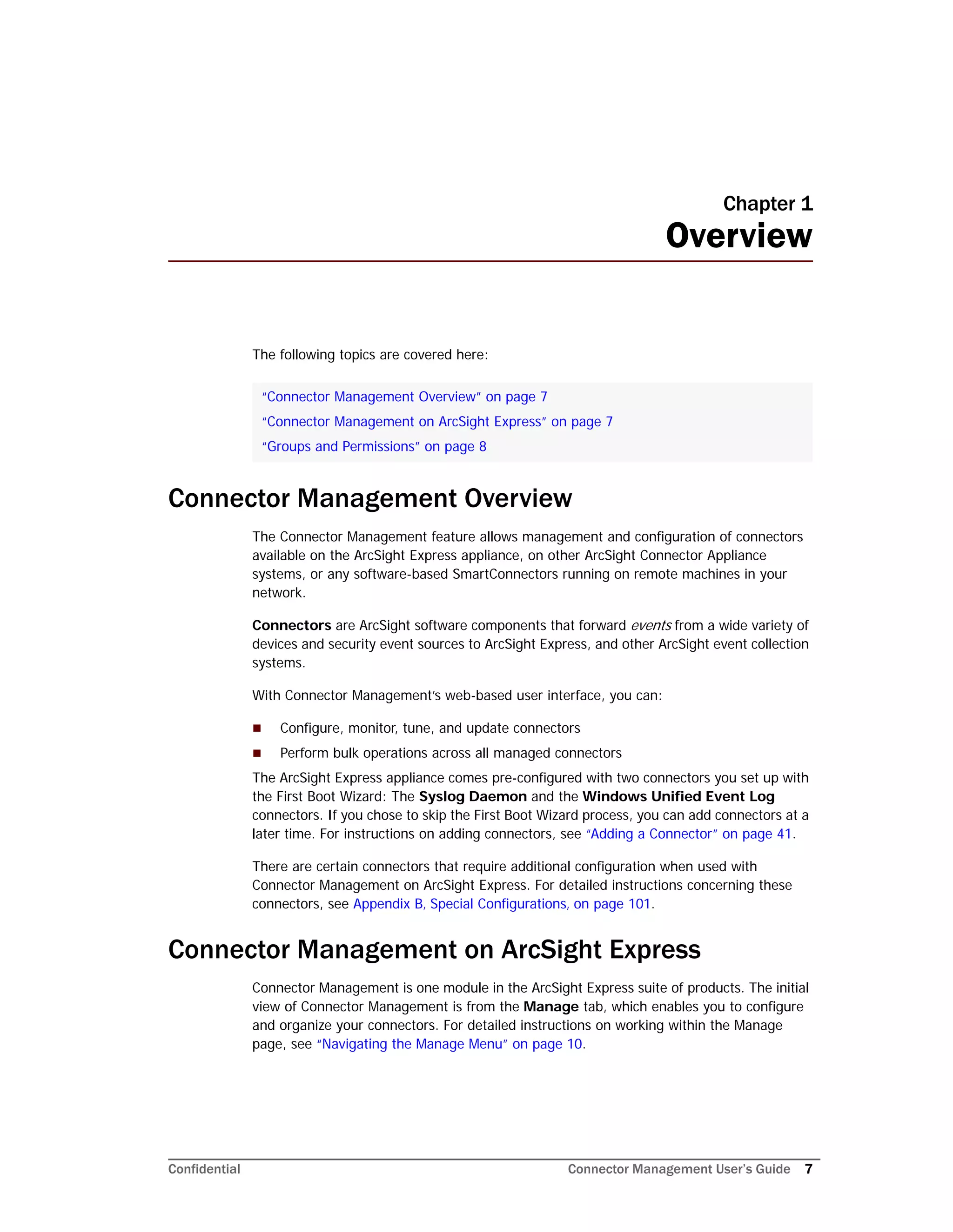 Confidential Connector Management User’s Guide 7
Chapter 1
Overview
The following topics are covered here:
Connector Management Overview
The Connector Management feature allows management and configuration of connectors
available on the ArcSight Express appliance, on other ArcSight Connector Appliance
systems, or any software-based SmartConnectors running on remote machines in your
network.
Connectors are ArcSight software components that forward events from a wide variety of
devices and security event sources to ArcSight Express, and other ArcSight event collection
systems.
With Connector Management’s web-based user interface, you can:
 Configure, monitor, tune, and update connectors
 Perform bulk operations across all managed connectors
The ArcSight Express appliance comes pre-configured with two connectors you set up with
the First Boot Wizard: The Syslog Daemon and the Windows Unified Event Log
connectors. If you chose to skip the First Boot Wizard process, you can add connectors at a
later time. For instructions on adding connectors, see “Adding a Connector” on page 41.
There are certain connectors that require additional configuration when used with
Connector Management on ArcSight Express. For detailed instructions concerning these
connectors, see Appendix B‚ Special Configurations‚ on page 101.
Connector Management on ArcSight Express
Connector Management is one module in the ArcSight Express suite of products. The initial
view of Connector Management is from the Manage tab, which enables you to configure
and organize your connectors. For detailed instructions on working within the Manage
page, see “Navigating the Manage Menu” on page 10.
“Connector Management Overview” on page 7
“Connector Management on ArcSight Express” on page 7
“Groups and Permissions” on page 8
 