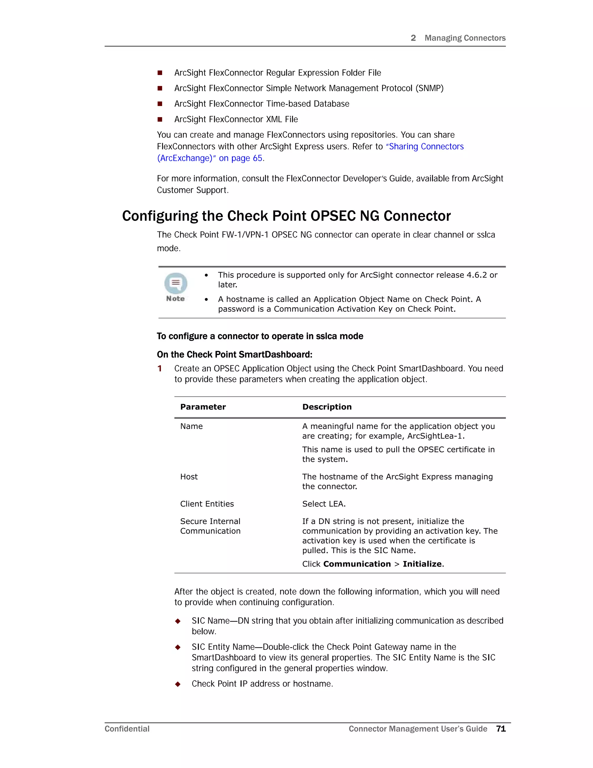 2 Managing Connectors
Confidential Connector Management User’s Guide 71
 ArcSight FlexConnector Regular Expression Folder File
 ArcSight FlexConnector Simple Network Management Protocol (SNMP)
 ArcSight FlexConnector Time-based Database
 ArcSight FlexConnector XML File
You can create and manage FlexConnectors using repositories. You can share
FlexConnectors with other ArcSight Express users. Refer to “Sharing Connectors
(ArcExchange)” on page 65.
For more information, consult the FlexConnector Developer’s Guide, available from ArcSight
Customer Support.
Configuring the Check Point OPSEC NG Connector
The Check Point FW-1/VPN-1 OPSEC NG connector can operate in clear channel or sslca
mode.
To configure a connector to operate in sslca mode
On the Check Point SmartDashboard:
1 Create an OPSEC Application Object using the Check Point SmartDashboard. You need
to provide these parameters when creating the application object.
After the object is created, note down the following information, which you will need
to provide when continuing configuration.
 SIC Name—DN string that you obtain after initializing communication as described
below.
 SIC Entity Name—Double-click the Check Point Gateway name in the
SmartDashboard to view its general properties. The SIC Entity Name is the SIC
string configured in the general properties window.
 Check Point IP address or hostname.
• This procedure is supported only for ArcSight connector release 4.6.2 or
later.
• A hostname is called an Application Object Name on Check Point. A
password is a Communication Activation Key on Check Point.
Parameter Description
Name A meaningful name for the application object you
are creating; for example, ArcSightLea-1.
This name is used to pull the OPSEC certificate in
the system.
Host The hostname of the ArcSight Express managing
the connector.
Client Entities Select LEA.
Secure Internal
Communication
If a DN string is not present, initialize the
communication by providing an activation key. The
activation key is used when the certificate is
pulled. This is the SIC Name.
Click Communication > Initialize.
 