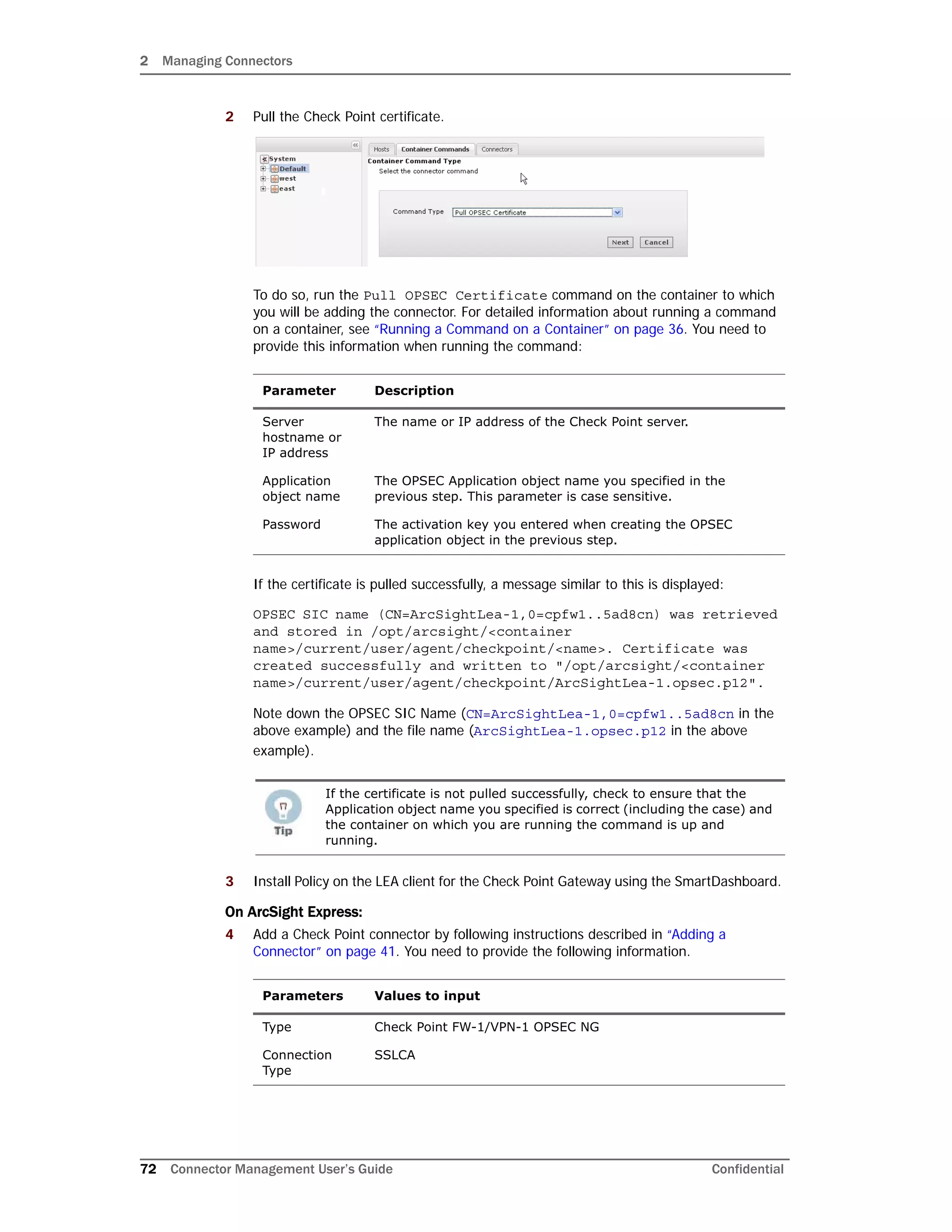 2 Managing Connectors
72 Connector Management User’s Guide Confidential
2 Pull the Check Point certificate.
To do so, run the Pull OPSEC Certificate command on the container to which
you will be adding the connector. For detailed information about running a command
on a container, see “Running a Command on a Container” on page 36. You need to
provide this information when running the command:
If the certificate is pulled successfully, a message similar to this is displayed:
OPSEC SIC name (CN=ArcSightLea-1,0=cpfw1..5ad8cn) was retrieved
and stored in /opt/arcsight/<container
name>/current/user/agent/checkpoint/<name>. Certificate was
created successfully and written to "/opt/arcsight/<container
name>/current/user/agent/checkpoint/ArcSightLea-1.opsec.p12".
Note down the OPSEC SIC Name (CN=ArcSightLea-1,0=cpfw1..5ad8cn in the
above example) and the file name (ArcSightLea-1.opsec.p12 in the above
example).
3 Install Policy on the LEA client for the Check Point Gateway using the SmartDashboard.
On ArcSight Express:
4 Add a Check Point connector by following instructions described in “Adding a
Connector” on page 41. You need to provide the following information.
Parameter Description
Server
hostname or
IP address
The name or IP address of the Check Point server.
Application
object name
The OPSEC Application object name you specified in the
previous step. This parameter is case sensitive.
Password The activation key you entered when creating the OPSEC
application object in the previous step.
If the certificate is not pulled successfully, check to ensure that the
Application object name you specified is correct (including the case) and
the container on which you are running the command is up and
running.
Parameters Values to input
Type Check Point FW-1/VPN-1 OPSEC NG
Connection
Type
SSLCA
 