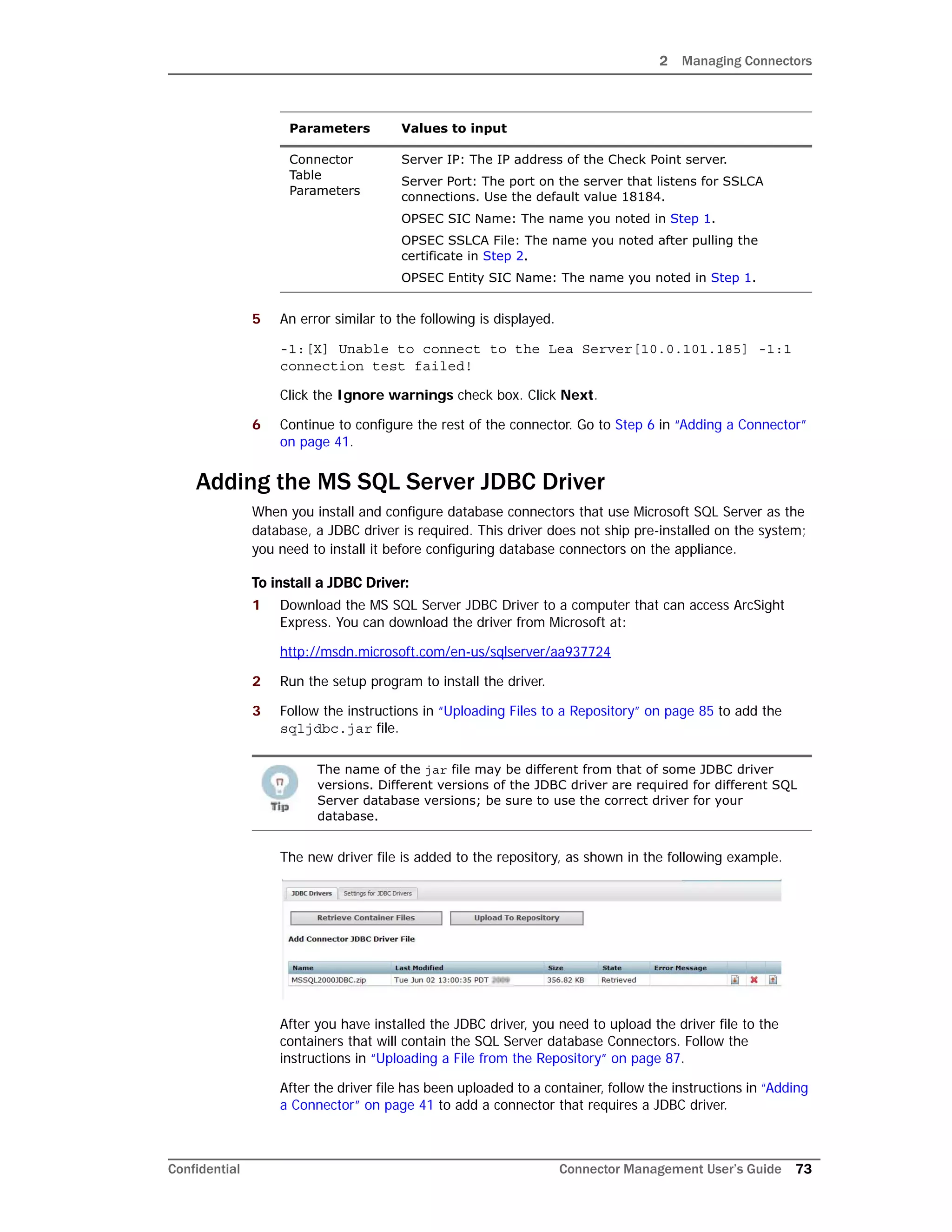 2 Managing Connectors
Confidential Connector Management User’s Guide 73
5 An error similar to the following is displayed.
-1:[X] Unable to connect to the Lea Server[10.0.101.185] -1:1
connection test failed!
Click the Ignore warnings check box. Click Next.
6 Continue to configure the rest of the connector. Go to Step 6 in “Adding a Connector”
on page 41.
Adding the MS SQL Server JDBC Driver
When you install and configure database connectors that use Microsoft SQL Server as the
database, a JDBC driver is required. This driver does not ship pre-installed on the system;
you need to install it before configuring database connectors on the appliance.
To install a JDBC Driver:
1 Download the MS SQL Server JDBC Driver to a computer that can access ArcSight
Express. You can download the driver from Microsoft at:
http://msdn.microsoft.com/en-us/sqlserver/aa937724
2 Run the setup program to install the driver.
3 Follow the instructions in “Uploading Files to a Repository” on page 85 to add the
sqljdbc.jar file.
The new driver file is added to the repository, as shown in the following example.
After you have installed the JDBC driver, you need to upload the driver file to the
containers that will contain the SQL Server database Connectors. Follow the
instructions in “Uploading a File from the Repository” on page 87.
After the driver file has been uploaded to a container, follow the instructions in “Adding
a Connector” on page 41 to add a connector that requires a JDBC driver.
Connector
Table
Parameters
Server IP: The IP address of the Check Point server.
Server Port: The port on the server that listens for SSLCA
connections. Use the default value 18184.
OPSEC SIC Name: The name you noted in Step 1.
OPSEC SSLCA File: The name you noted after pulling the
certificate in Step 2.
OPSEC Entity SIC Name: The name you noted in Step 1.
The name of the jar file may be different from that of some JDBC driver
versions. Different versions of the JDBC driver are required for different SQL
Server database versions; be sure to use the correct driver for your
database.
Parameters Values to input
 