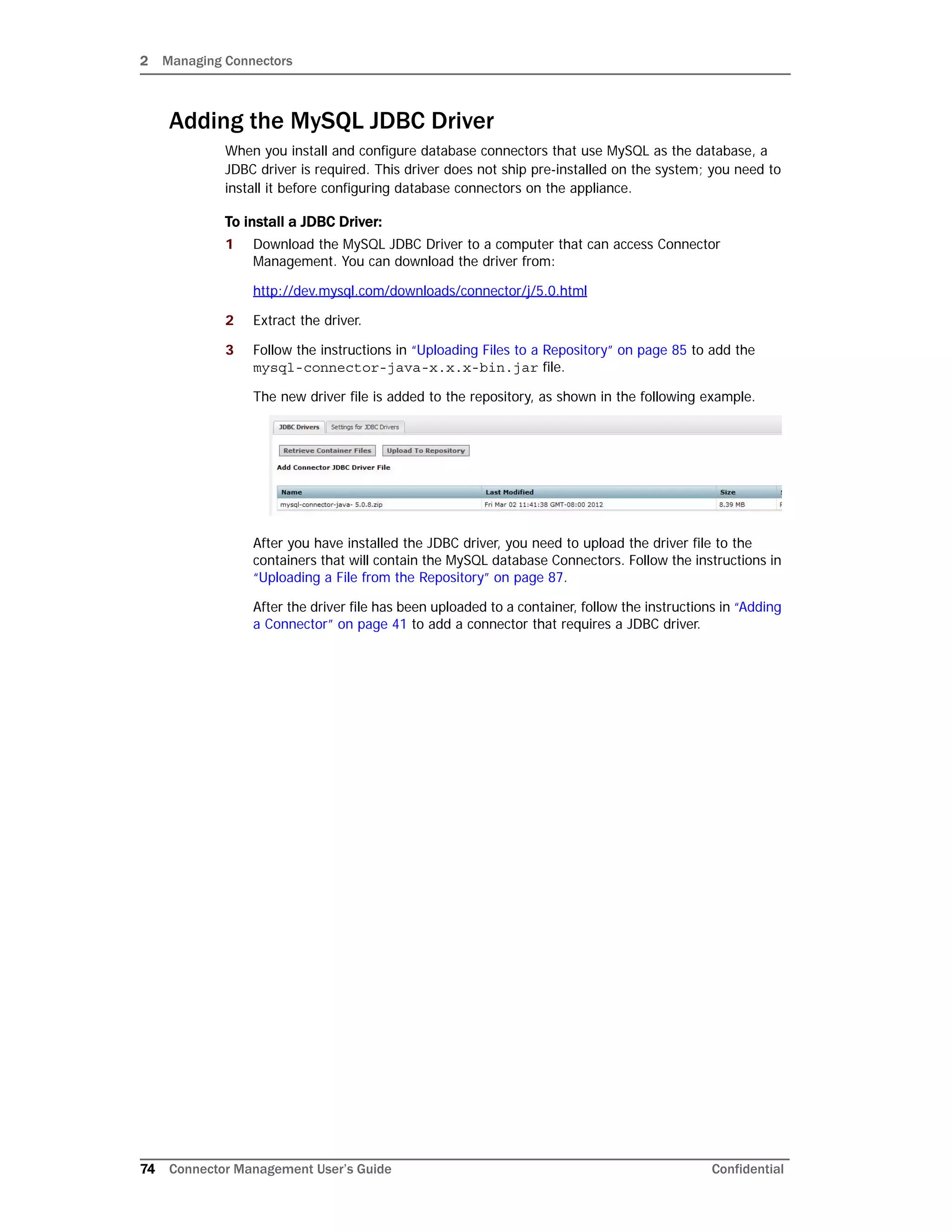 2 Managing Connectors
74 Connector Management User’s Guide Confidential
Adding the MySQL JDBC Driver
When you install and configure database connectors that use MySQL as the database, a
JDBC driver is required. This driver does not ship pre-installed on the system; you need to
install it before configuring database connectors on the appliance.
To install a JDBC Driver:
1 Download the MySQL JDBC Driver to a computer that can access Connector
Management. You can download the driver from:
http://dev.mysql.com/downloads/connector/j/5.0.html
2 Extract the driver.
3 Follow the instructions in “Uploading Files to a Repository” on page 85 to add the
mysql-connector-java-x.x.x-bin.jar file.
The new driver file is added to the repository, as shown in the following example.
After you have installed the JDBC driver, you need to upload the driver file to the
containers that will contain the MySQL database Connectors. Follow the instructions in
“Uploading a File from the Repository” on page 87.
After the driver file has been uploaded to a container, follow the instructions in “Adding
a Connector” on page 41 to add a connector that requires a JDBC driver.
 