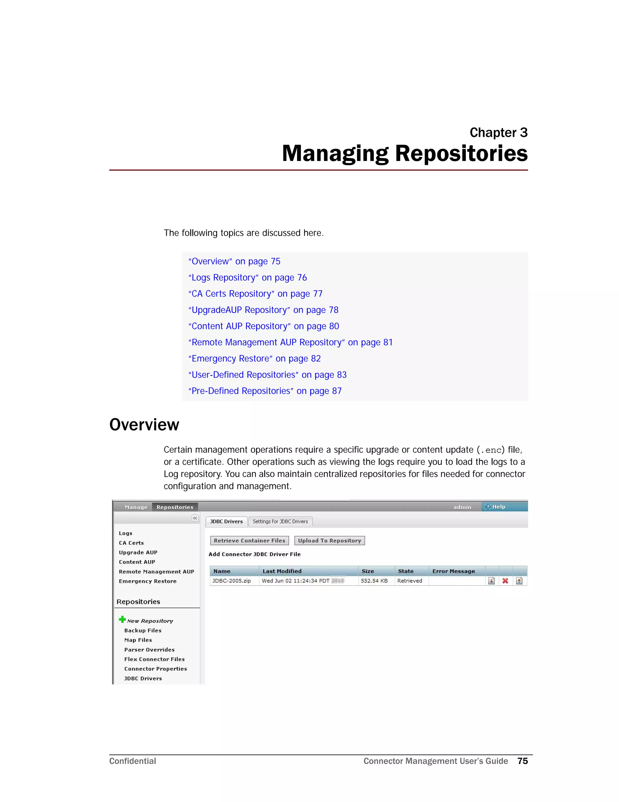 Confidential Connector Management User’s Guide 75
Chapter 3
Managing Repositories
The following topics are discussed here.
Overview
Certain management operations require a specific upgrade or content update (.enc) file,
or a certificate. Other operations such as viewing the logs require you to load the logs to a
Log repository. You can also maintain centralized repositories for files needed for connector
configuration and management.
“Overview” on page 75
“Logs Repository” on page 76
“CA Certs Repository” on page 77
“UpgradeAUP Repository” on page 78
“Content AUP Repository” on page 80
“Remote Management AUP Repository” on page 81
“Emergency Restore” on page 82
“User-Defined Repositories” on page 83
“Pre-Defined Repositories” on page 87
 