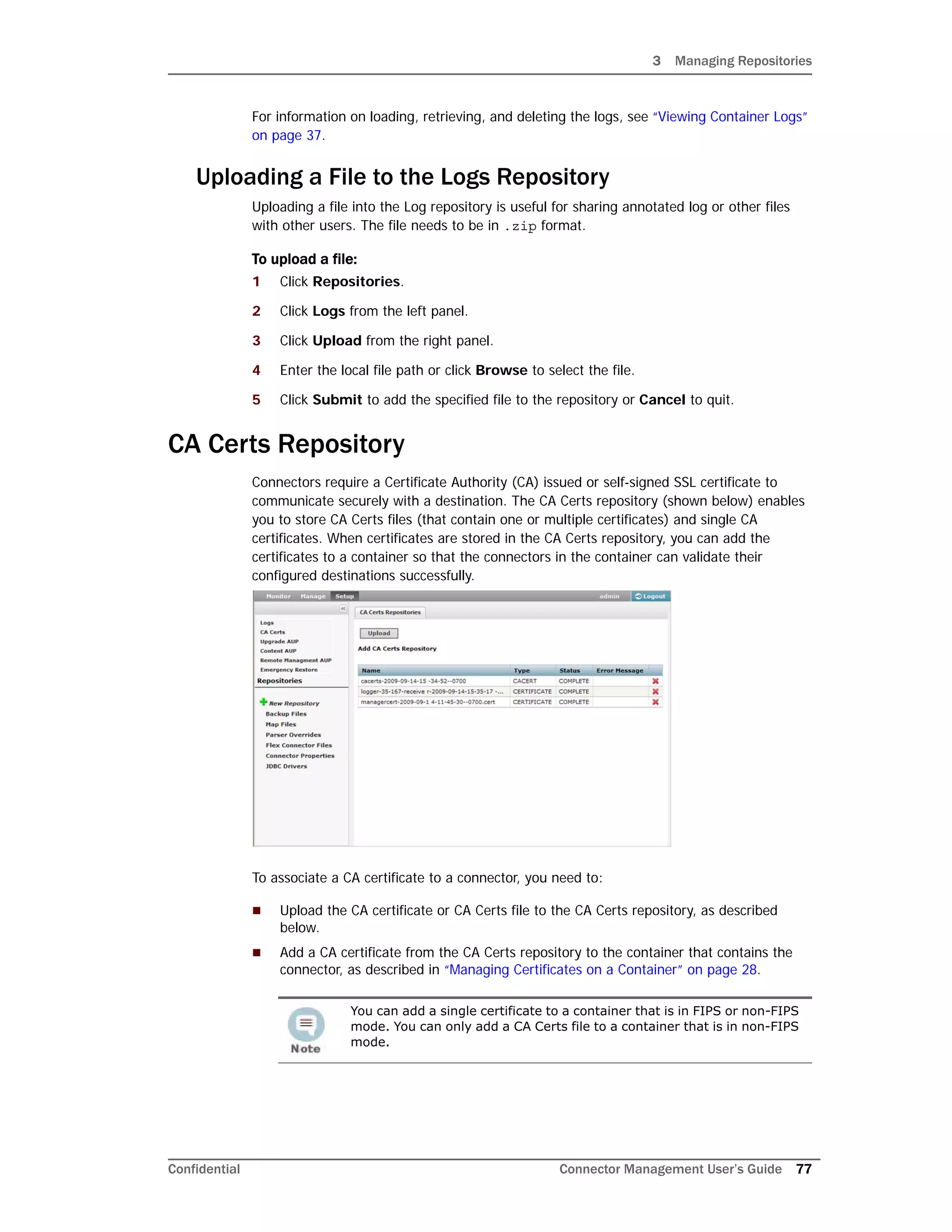 3 Managing Repositories
Confidential Connector Management User’s Guide 77
For information on loading, retrieving, and deleting the logs, see “Viewing Container Logs”
on page 37.
Uploading a File to the Logs Repository
Uploading a file into the Log repository is useful for sharing annotated log or other files
with other users. The file needs to be in .zip format.
To upload a file:
1 Click Repositories.
2 Click Logs from the left panel.
3 Click Upload from the right panel.
4 Enter the local file path or click Browse to select the file.
5 Click Submit to add the specified file to the repository or Cancel to quit.
CA Certs Repository
Connectors require a Certificate Authority (CA) issued or self-signed SSL certificate to
communicate securely with a destination. The CA Certs repository (shown below) enables
you to store CA Certs files (that contain one or multiple certificates) and single CA
certificates. When certificates are stored in the CA Certs repository, you can add the
certificates to a container so that the connectors in the container can validate their
configured destinations successfully.
To associate a CA certificate to a connector, you need to:
 Upload the CA certificate or CA Certs file to the CA Certs repository, as described
below.
 Add a CA certificate from the CA Certs repository to the container that contains the
connector, as described in “Managing Certificates on a Container” on page 28.
You can add a single certificate to a container that is in FIPS or non-FIPS
mode. You can only add a CA Certs file to a container that is in non-FIPS
mode.
 