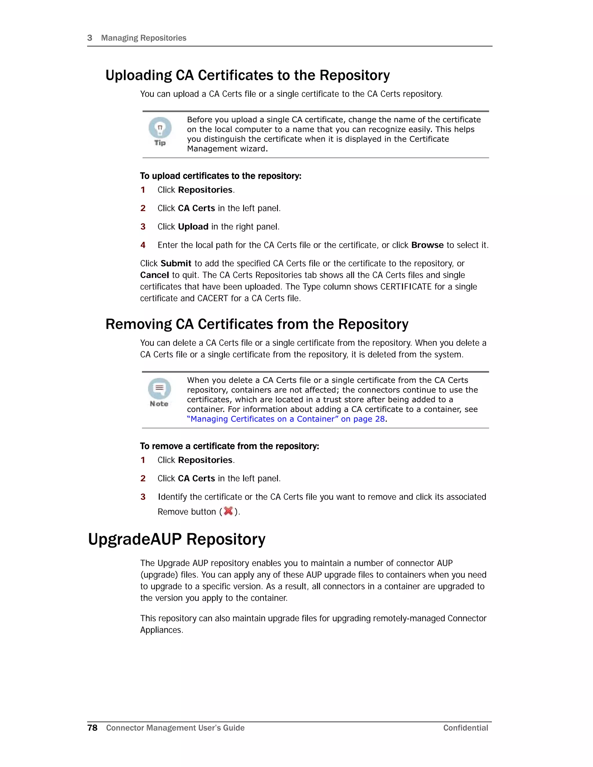 3 Managing Repositories
78 Connector Management User’s Guide Confidential
Uploading CA Certificates to the Repository
You can upload a CA Certs file or a single certificate to the CA Certs repository.
To upload certificates to the repository:
1 Click Repositories.
2 Click CA Certs in the left panel.
3 Click Upload in the right panel.
4 Enter the local path for the CA Certs file or the certificate, or click Browse to select it.
Click Submit to add the specified CA Certs file or the certificate to the repository, or
Cancel to quit. The CA Certs Repositories tab shows all the CA Certs files and single
certificates that have been uploaded. The Type column shows CERTIFICATE for a single
certificate and CACERT for a CA Certs file.
Removing CA Certificates from the Repository
You can delete a CA Certs file or a single certificate from the repository. When you delete a
CA Certs file or a single certificate from the repository, it is deleted from the system.
To remove a certificate from the repository:
1 Click Repositories.
2 Click CA Certs in the left panel.
3 Identify the certificate or the CA Certs file you want to remove and click its associated
Remove button ( ).
UpgradeAUP Repository
The Upgrade AUP repository enables you to maintain a number of connector AUP
(upgrade) files. You can apply any of these AUP upgrade files to containers when you need
to upgrade to a specific version. As a result, all connectors in a container are upgraded to
the version you apply to the container.
This repository can also maintain upgrade files for upgrading remotely-managed Connector
Appliances.
Before you upload a single CA certificate, change the name of the certificate
on the local computer to a name that you can recognize easily. This helps
you distinguish the certificate when it is displayed in the Certificate
Management wizard.
When you delete a CA Certs file or a single certificate from the CA Certs
repository, containers are not affected; the connectors continue to use the
certificates, which are located in a trust store after being added to a
container. For information about adding a CA certificate to a container, see
“Managing Certificates on a Container” on page 28.
 