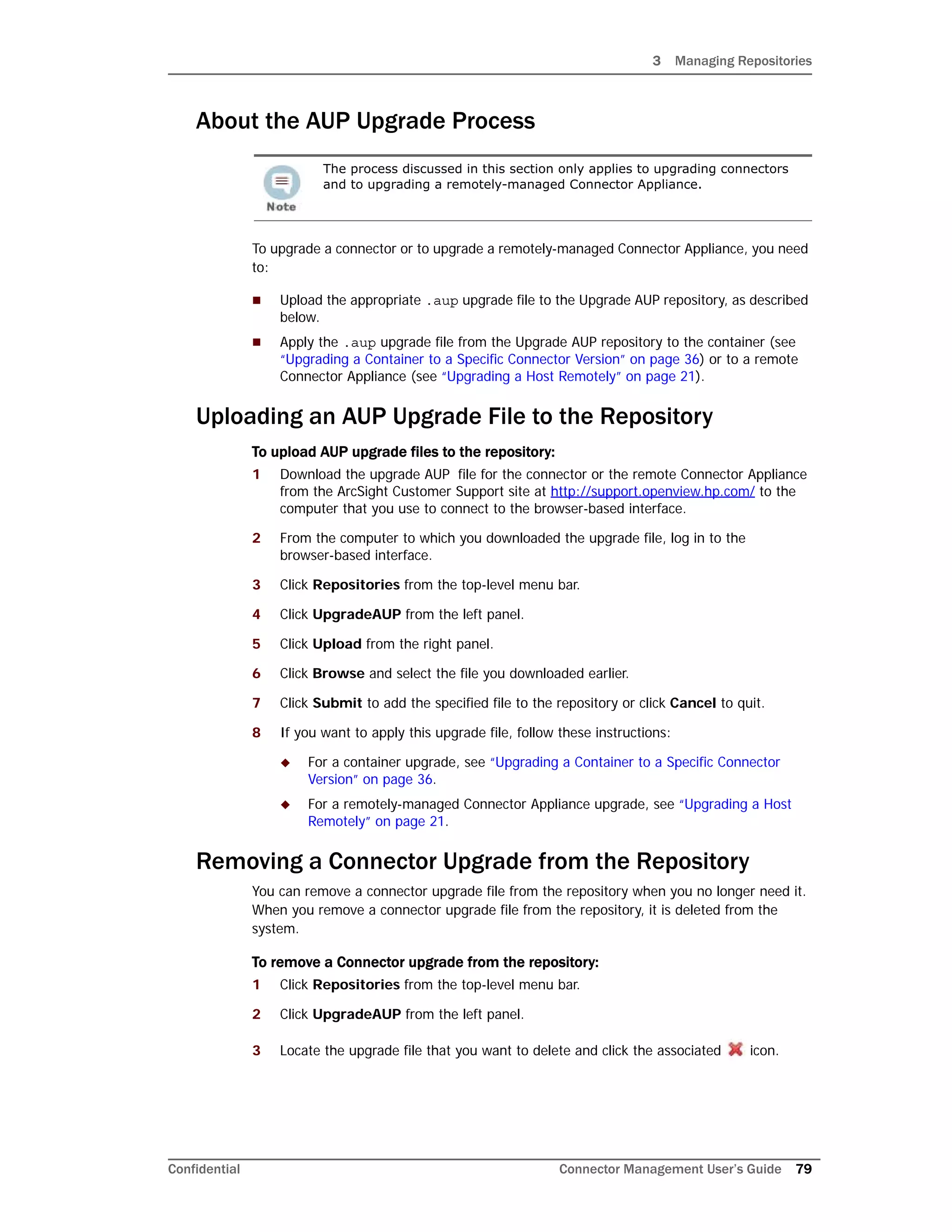 3 Managing Repositories
Confidential Connector Management User’s Guide 79
About the AUP Upgrade Process
To upgrade a connector or to upgrade a remotely-managed Connector Appliance, you need
to:
 Upload the appropriate .aup upgrade file to the Upgrade AUP repository, as described
below.
 Apply the .aup upgrade file from the Upgrade AUP repository to the container (see
“Upgrading a Container to a Specific Connector Version” on page 36) or to a remote
Connector Appliance (see “Upgrading a Host Remotely” on page 21).
Uploading an AUP Upgrade File to the Repository
To upload AUP upgrade files to the repository:
1 Download the upgrade AUP file for the connector or the remote Connector Appliance
from the ArcSight Customer Support site at http://support.openview.hp.com/ to the
computer that you use to connect to the browser-based interface.
2 From the computer to which you downloaded the upgrade file, log in to the
browser-based interface.
3 Click Repositories from the top-level menu bar.
4 Click UpgradeAUP from the left panel.
5 Click Upload from the right panel.
6 Click Browse and select the file you downloaded earlier.
7 Click Submit to add the specified file to the repository or click Cancel to quit.
8 If you want to apply this upgrade file, follow these instructions:
 For a container upgrade, see “Upgrading a Container to a Specific Connector
Version” on page 36.
 For a remotely-managed Connector Appliance upgrade, see “Upgrading a Host
Remotely” on page 21.
Removing a Connector Upgrade from the Repository
You can remove a connector upgrade file from the repository when you no longer need it.
When you remove a connector upgrade file from the repository, it is deleted from the
system.
To remove a Connector upgrade from the repository:
1 Click Repositories from the top-level menu bar.
2 Click UpgradeAUP from the left panel.
3 Locate the upgrade file that you want to delete and click the associated icon.
The process discussed in this section only applies to upgrading connectors
and to upgrading a remotely-managed Connector Appliance.
 