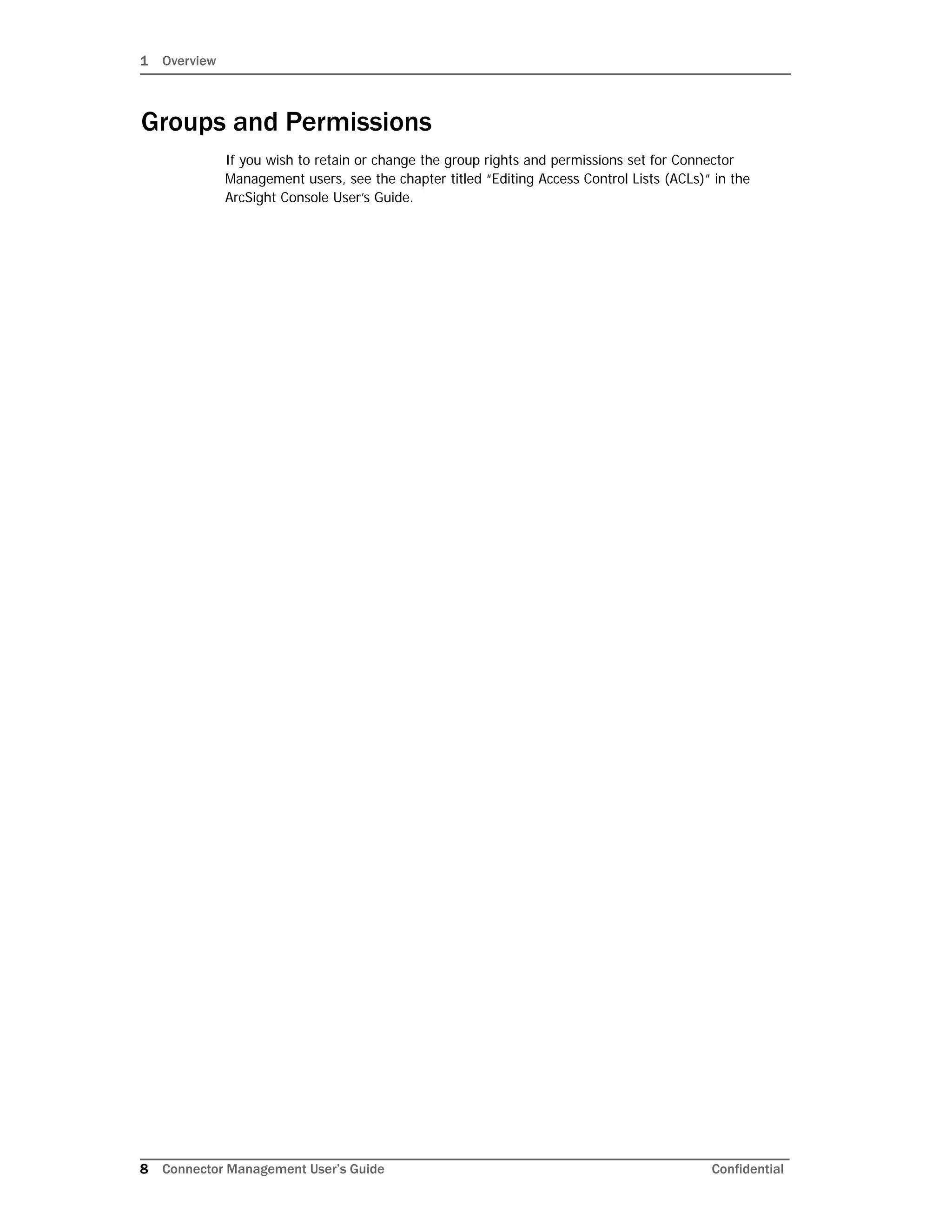 1 Overview
8 Connector Management User’s Guide Confidential
Groups and Permissions
If you wish to retain or change the group rights and permissions set for Connector
Management users, see the chapter titled “Editing Access Control Lists (ACLs)” in the
ArcSight Console User’s Guide.
 