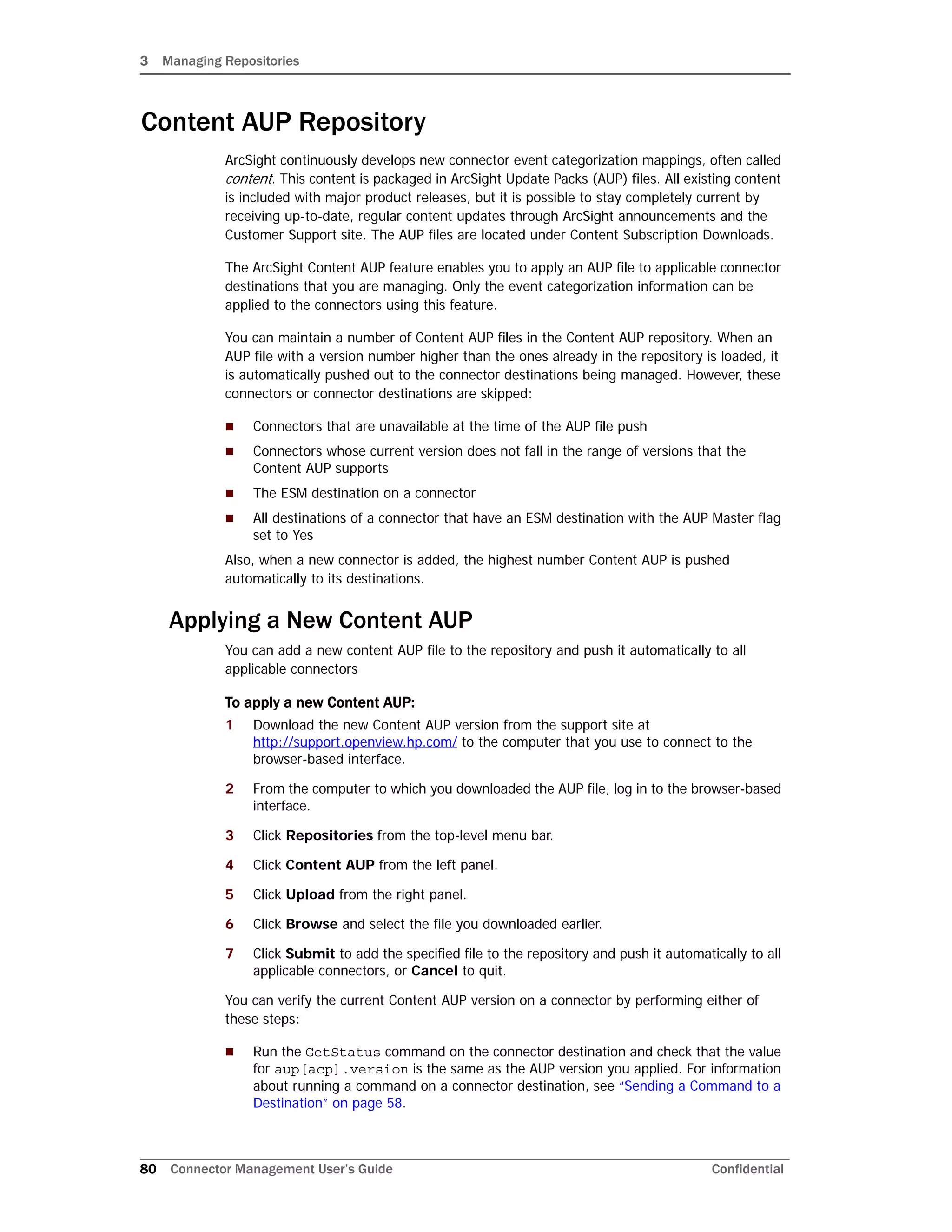 3 Managing Repositories
80 Connector Management User’s Guide Confidential
Content AUP Repository
ArcSight continuously develops new connector event categorization mappings, often called
content. This content is packaged in ArcSight Update Packs (AUP) files. All existing content
is included with major product releases, but it is possible to stay completely current by
receiving up-to-date, regular content updates through ArcSight announcements and the
Customer Support site. The AUP files are located under Content Subscription Downloads.
The ArcSight Content AUP feature enables you to apply an AUP file to applicable connector
destinations that you are managing. Only the event categorization information can be
applied to the connectors using this feature.
You can maintain a number of Content AUP files in the Content AUP repository. When an
AUP file with a version number higher than the ones already in the repository is loaded, it
is automatically pushed out to the connector destinations being managed. However, these
connectors or connector destinations are skipped:
 Connectors that are unavailable at the time of the AUP file push
 Connectors whose current version does not fall in the range of versions that the
Content AUP supports
 The ESM destination on a connector
 All destinations of a connector that have an ESM destination with the AUP Master flag
set to Yes
Also, when a new connector is added, the highest number Content AUP is pushed
automatically to its destinations.
Applying a New Content AUP
You can add a new content AUP file to the repository and push it automatically to all
applicable connectors
To apply a new Content AUP:
1 Download the new Content AUP version from the support site at
http://support.openview.hp.com/ to the computer that you use to connect to the
browser-based interface.
2 From the computer to which you downloaded the AUP file, log in to the browser-based
interface.
3 Click Repositories from the top-level menu bar.
4 Click Content AUP from the left panel.
5 Click Upload from the right panel.
6 Click Browse and select the file you downloaded earlier.
7 Click Submit to add the specified file to the repository and push it automatically to all
applicable connectors, or Cancel to quit.
You can verify the current Content AUP version on a connector by performing either of
these steps:
 Run the GetStatus command on the connector destination and check that the value
for aup[acp].version is the same as the AUP version you applied. For information
about running a command on a connector destination, see “Sending a Command to a
Destination” on page 58.
 