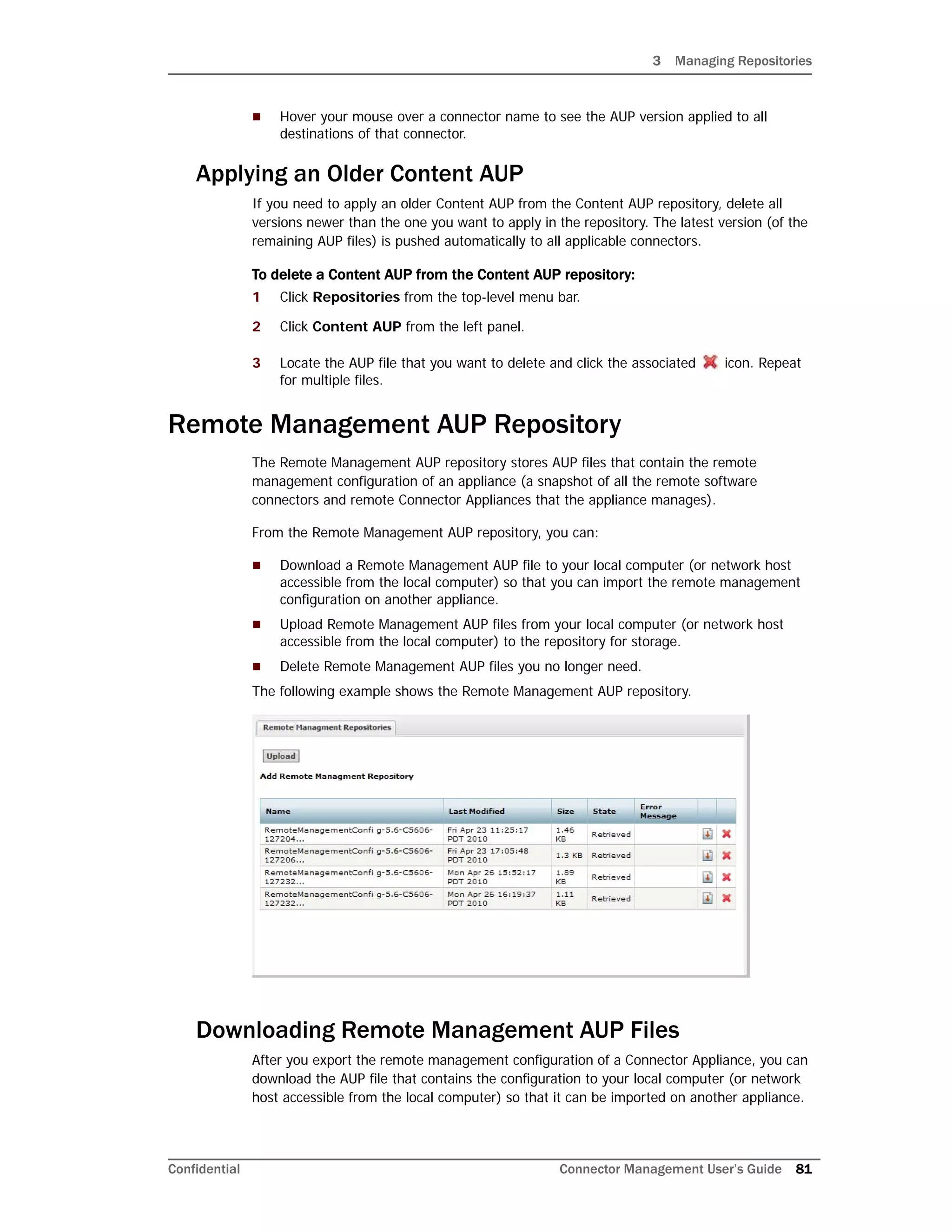 3 Managing Repositories
Confidential Connector Management User’s Guide 81
 Hover your mouse over a connector name to see the AUP version applied to all
destinations of that connector.
Applying an Older Content AUP
If you need to apply an older Content AUP from the Content AUP repository, delete all
versions newer than the one you want to apply in the repository. The latest version (of the
remaining AUP files) is pushed automatically to all applicable connectors.
To delete a Content AUP from the Content AUP repository:
1 Click Repositories from the top-level menu bar.
2 Click Content AUP from the left panel.
3 Locate the AUP file that you want to delete and click the associated icon. Repeat
for multiple files.
Remote Management AUP Repository
The Remote Management AUP repository stores AUP files that contain the remote
management configuration of an appliance (a snapshot of all the remote software
connectors and remote Connector Appliances that the appliance manages).
From the Remote Management AUP repository, you can:
 Download a Remote Management AUP file to your local computer (or network host
accessible from the local computer) so that you can import the remote management
configuration on another appliance.
 Upload Remote Management AUP files from your local computer (or network host
accessible from the local computer) to the repository for storage.
 Delete Remote Management AUP files you no longer need.
The following example shows the Remote Management AUP repository.
Downloading Remote Management AUP Files
After you export the remote management configuration of a Connector Appliance, you can
download the AUP file that contains the configuration to your local computer (or network
host accessible from the local computer) so that it can be imported on another appliance.
 