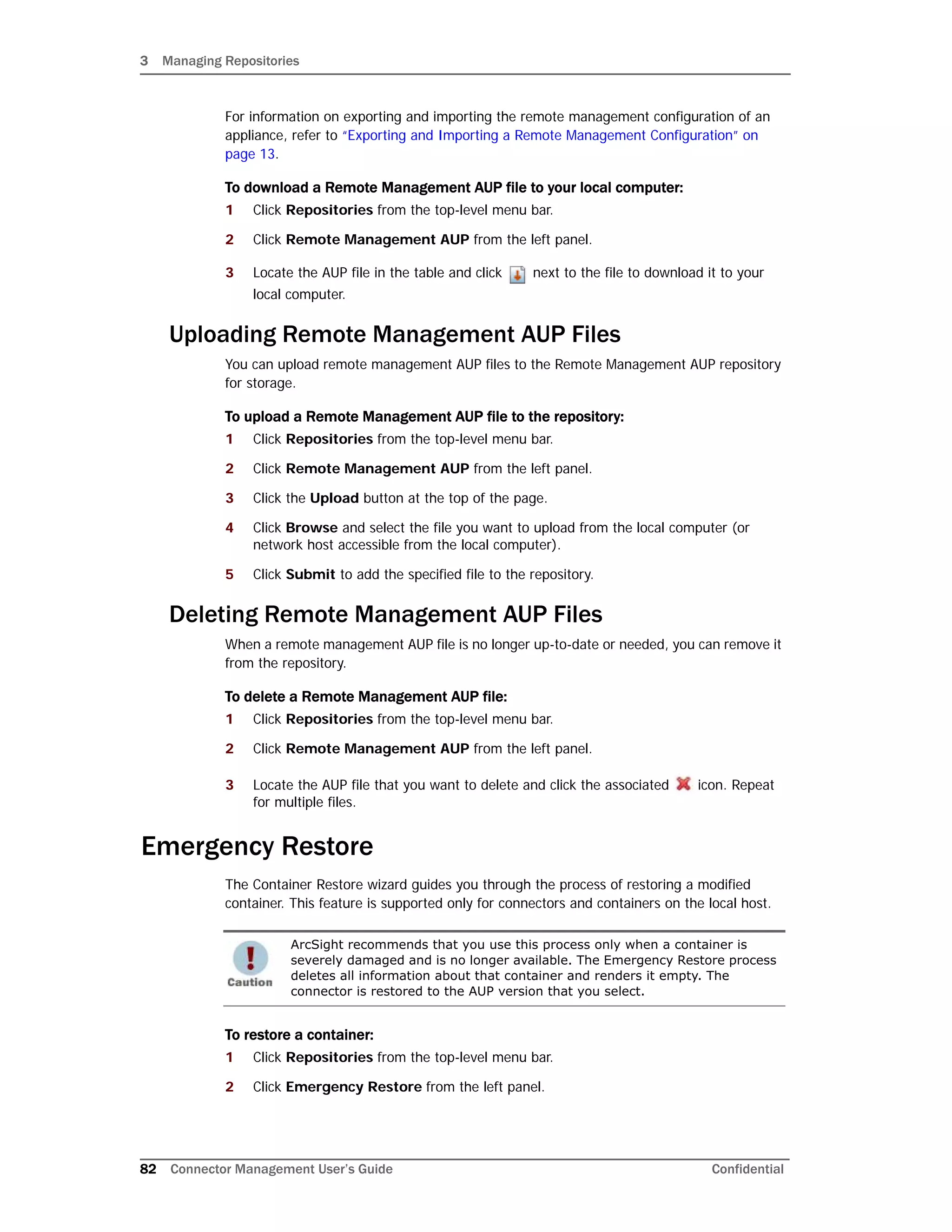 3 Managing Repositories
82 Connector Management User’s Guide Confidential
For information on exporting and importing the remote management configuration of an
appliance, refer to “Exporting and Importing a Remote Management Configuration” on
page 13.
To download a Remote Management AUP file to your local computer:
1 Click Repositories from the top-level menu bar.
2 Click Remote Management AUP from the left panel.
3 Locate the AUP file in the table and click next to the file to download it to your
local computer.
Uploading Remote Management AUP Files
You can upload remote management AUP files to the Remote Management AUP repository
for storage.
To upload a Remote Management AUP file to the repository:
1 Click Repositories from the top-level menu bar.
2 Click Remote Management AUP from the left panel.
3 Click the Upload button at the top of the page.
4 Click Browse and select the file you want to upload from the local computer (or
network host accessible from the local computer).
5 Click Submit to add the specified file to the repository.
Deleting Remote Management AUP Files
When a remote management AUP file is no longer up-to-date or needed, you can remove it
from the repository.
To delete a Remote Management AUP file:
1 Click Repositories from the top-level menu bar.
2 Click Remote Management AUP from the left panel.
3 Locate the AUP file that you want to delete and click the associated icon. Repeat
for multiple files.
Emergency Restore
The Container Restore wizard guides you through the process of restoring a modified
container. This feature is supported only for connectors and containers on the local host.
To restore a container:
1 Click Repositories from the top-level menu bar.
2 Click Emergency Restore from the left panel.
ArcSight recommends that you use this process only when a container is
severely damaged and is no longer available. The Emergency Restore process
deletes all information about that container and renders it empty. The
connector is restored to the AUP version that you select.
 