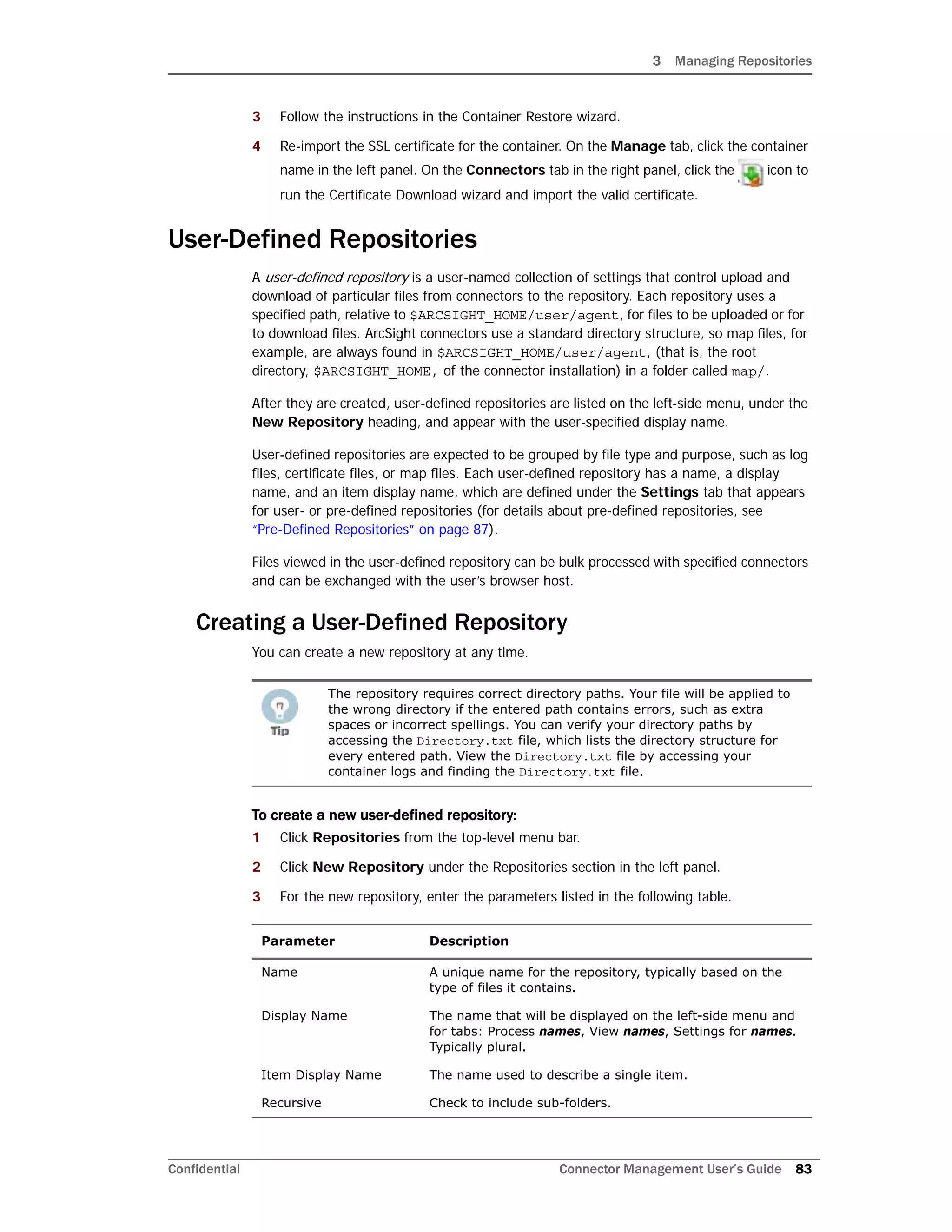 3 Managing Repositories
Confidential Connector Management User’s Guide 83
3 Follow the instructions in the Container Restore wizard.
4 Re-import the SSL certificate for the container. On the Manage tab, click the container
name in the left panel. On the Connectors tab in the right panel, click the icon to
run the Certificate Download wizard and import the valid certificate.
User-Defined Repositories
A user-defined repository is a user-named collection of settings that control upload and
download of particular files from connectors to the repository. Each repository uses a
specified path, relative to $ARCSIGHT_HOME/user/agent, for files to be uploaded or for
to download files. ArcSight connectors use a standard directory structure, so map files, for
example, are always found in $ARCSIGHT_HOME/user/agent, (that is, the root
directory, $ARCSIGHT_HOME, of the connector installation) in a folder called map/.
After they are created, user-defined repositories are listed on the left-side menu, under the
New Repository heading, and appear with the user-specified display name.
User-defined repositories are expected to be grouped by file type and purpose, such as log
files, certificate files, or map files. Each user-defined repository has a name, a display
name, and an item display name, which are defined under the Settings tab that appears
for user- or pre-defined repositories (for details about pre-defined repositories, see
“Pre-Defined Repositories” on page 87).
Files viewed in the user-defined repository can be bulk processed with specified connectors
and can be exchanged with the user’s browser host.
Creating a User-Defined Repository
You can create a new repository at any time.
To create a new user-defined repository:
1 Click Repositories from the top-level menu bar.
2 Click New Repository under the Repositories section in the left panel.
3 For the new repository, enter the parameters listed in the following table.
The repository requires correct directory paths. Your file will be applied to
the wrong directory if the entered path contains errors, such as extra
spaces or incorrect spellings. You can verify your directory paths by
accessing the Directory.txt file, which lists the directory structure for
every entered path. View the Directory.txt file by accessing your
container logs and finding the Directory.txt file.
Parameter Description
Name A unique name for the repository, typically based on the
type of files it contains.
Display Name The name that will be displayed on the left-side menu and
for tabs: Process names, View names, Settings for names.
Typically plural.
Item Display Name The name used to describe a single item.
Recursive Check to include sub-folders.
 