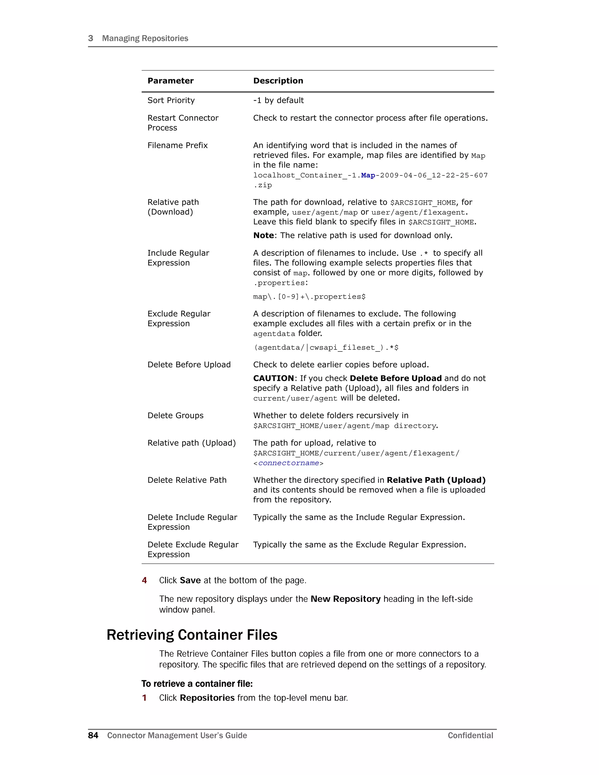 3 Managing Repositories
84 Connector Management User’s Guide Confidential
4 Click Save at the bottom of the page.
The new repository displays under the New Repository heading in the left-side
window panel.
Retrieving Container Files
The Retrieve Container Files button copies a file from one or more connectors to a
repository. The specific files that are retrieved depend on the settings of a repository.
To retrieve a container file:
1 Click Repositories from the top-level menu bar.
Sort Priority -1 by default
Restart Connector
Process
Check to restart the connector process after file operations.
Filename Prefix An identifying word that is included in the names of
retrieved files. For example, map files are identified by Map
in the file name:
localhost_Container_-1.Map-2009-04-06_12-22-25-607
.zip
Relative path
(Download)
The path for download, relative to $ARCSIGHT_HOME, for
example, user/agent/map or user/agent/flexagent.
Leave this field blank to specify files in $ARCSIGHT_HOME.
Note: The relative path is used for download only.
Include Regular
Expression
A description of filenames to include. Use .* to specify all
files. The following example selects properties files that
consist of map. followed by one or more digits, followed by
.properties:
map.[0-9]+.properties$
Exclude Regular
Expression
A description of filenames to exclude. The following
example excludes all files with a certain prefix or in the
agentdata folder.
(agentdata/|cwsapi_fileset_).*$
Delete Before Upload Check to delete earlier copies before upload.
CAUTION: If you check Delete Before Upload and do not
specify a Relative path (Upload), all files and folders in
current/user/agent will be deleted.
Delete Groups Whether to delete folders recursively in
$ARCSIGHT_HOME/user/agent/map directory.
Relative path (Upload) The path for upload, relative to
$ARCSIGHT_HOME/current/user/agent/flexagent/
<connectorname>
Delete Relative Path Whether the directory specified in Relative Path (Upload)
and its contents should be removed when a file is uploaded
from the repository.
Delete Include Regular
Expression
Typically the same as the Include Regular Expression.
Delete Exclude Regular
Expression
Typically the same as the Exclude Regular Expression.
Parameter Description
 