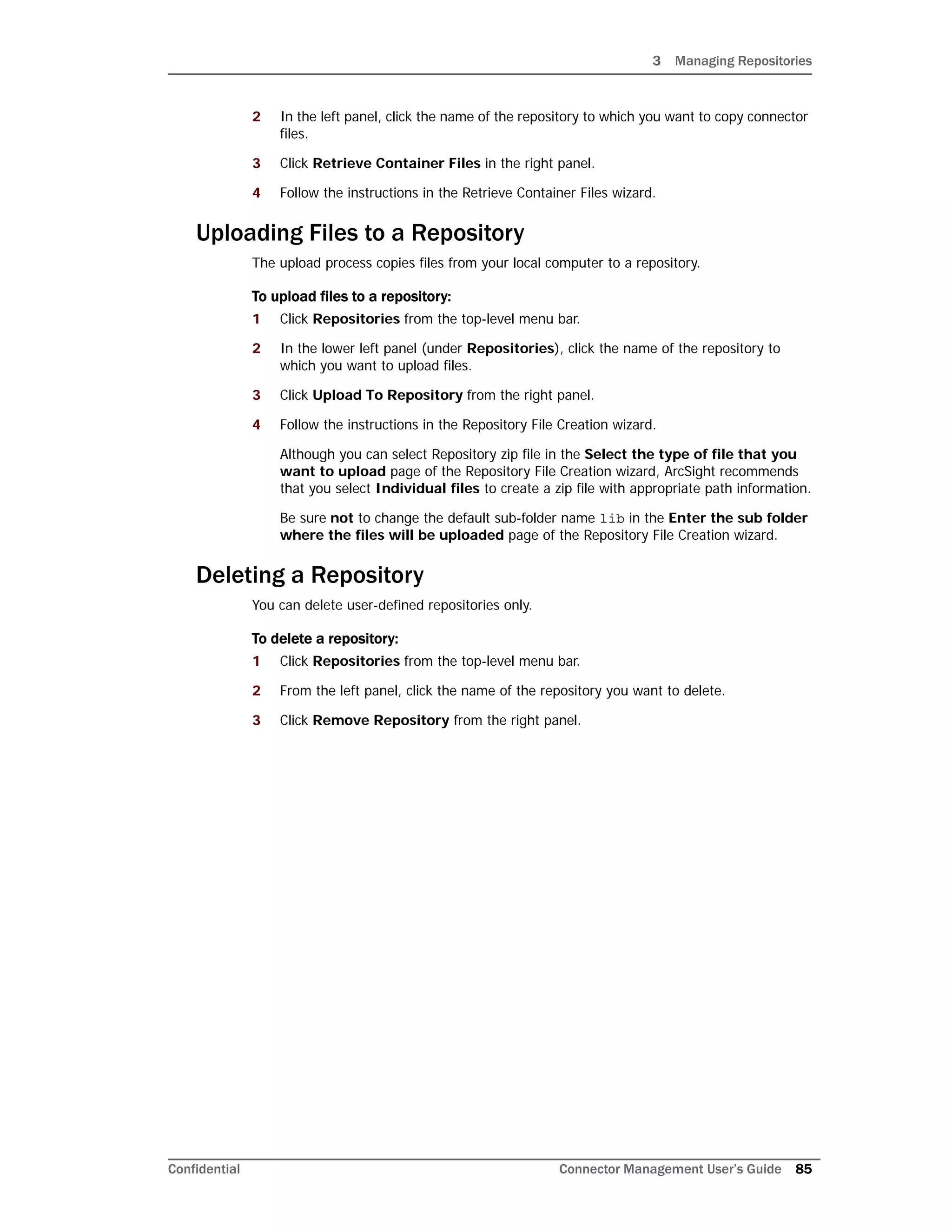 3 Managing Repositories
Confidential Connector Management User’s Guide 85
2 In the left panel, click the name of the repository to which you want to copy connector
files.
3 Click Retrieve Container Files in the right panel.
4 Follow the instructions in the Retrieve Container Files wizard.
Uploading Files to a Repository
The upload process copies files from your local computer to a repository.
To upload files to a repository:
1 Click Repositories from the top-level menu bar.
2 In the lower left panel (under Repositories), click the name of the repository to
which you want to upload files.
3 Click Upload To Repository from the right panel.
4 Follow the instructions in the Repository File Creation wizard.
Although you can select Repository zip file in the Select the type of file that you
want to upload page of the Repository File Creation wizard, ArcSight recommends
that you select Individual files to create a zip file with appropriate path information.
Be sure not to change the default sub-folder name lib in the Enter the sub folder
where the files will be uploaded page of the Repository File Creation wizard.
Deleting a Repository
You can delete user-defined repositories only.
To delete a repository:
1 Click Repositories from the top-level menu bar.
2 From the left panel, click the name of the repository you want to delete.
3 Click Remove Repository from the right panel.
 