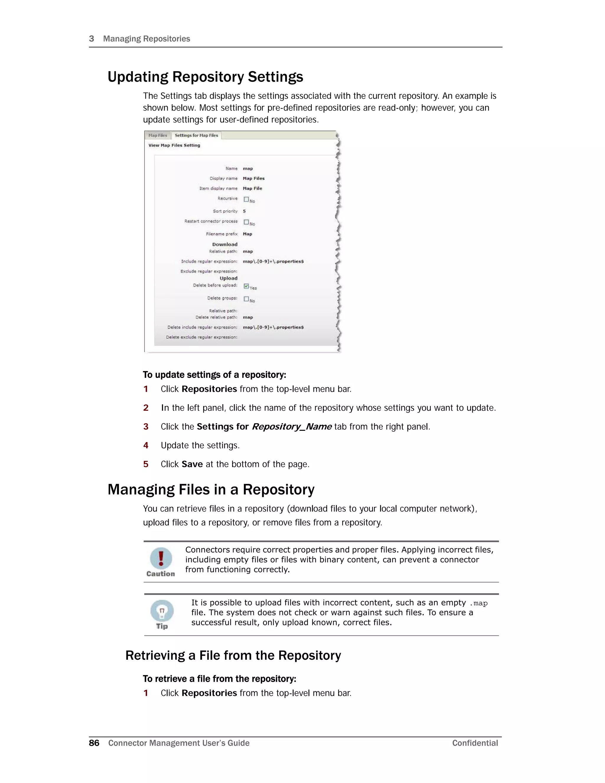 3 Managing Repositories
86 Connector Management User’s Guide Confidential
Updating Repository Settings
The Settings tab displays the settings associated with the current repository. An example is
shown below. Most settings for pre-defined repositories are read-only; however, you can
update settings for user-defined repositories.
To update settings of a repository:
1 Click Repositories from the top-level menu bar.
2 In the left panel, click the name of the repository whose settings you want to update.
3 Click the Settings for Repository_Name tab from the right panel.
4 Update the settings.
5 Click Save at the bottom of the page.
Managing Files in a Repository
You can retrieve files in a repository (download files to your local computer network),
upload files to a repository, or remove files from a repository.
Retrieving a File from the Repository
To retrieve a file from the repository:
1 Click Repositories from the top-level menu bar.
Connectors require correct properties and proper files. Applying incorrect files,
including empty files or files with binary content, can prevent a connector
from functioning correctly.
It is possible to upload files with incorrect content, such as an empty .map
file. The system does not check or warn against such files. To ensure a
successful result, only upload known, correct files.
 