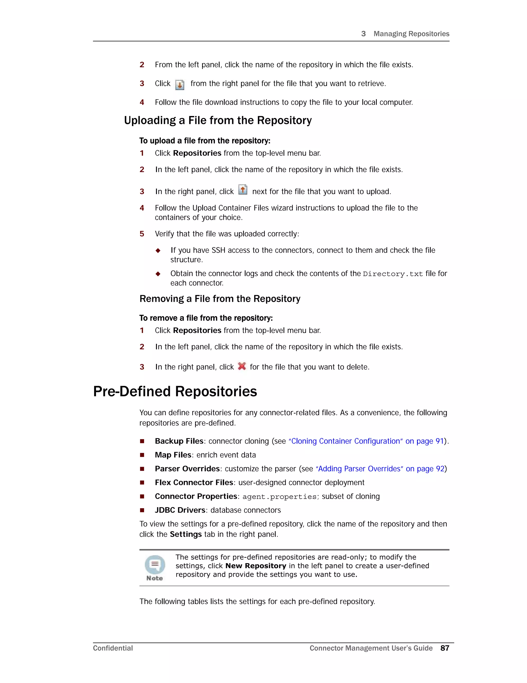 3 Managing Repositories
Confidential Connector Management User’s Guide 87
2 From the left panel, click the name of the repository in which the file exists.
3 Click from the right panel for the file that you want to retrieve.
4 Follow the file download instructions to copy the file to your local computer.
Uploading a File from the Repository
To upload a file from the repository:
1 Click Repositories from the top-level menu bar.
2 In the left panel, click the name of the repository in which the file exists.
3 In the right panel, click next for the file that you want to upload.
4 Follow the Upload Container Files wizard instructions to upload the file to the
containers of your choice.
5 Verify that the file was uploaded correctly:
 If you have SSH access to the connectors, connect to them and check the file
structure.
 Obtain the connector logs and check the contents of the Directory.txt file for
each connector.
Removing a File from the Repository
To remove a file from the repository:
1 Click Repositories from the top-level menu bar.
2 In the left panel, click the name of the repository in which the file exists.
3 In the right panel, click for the file that you want to delete.
Pre-Defined Repositories
You can define repositories for any connector-related files. As a convenience, the following
repositories are pre-defined.
 Backup Files: connector cloning (see “Cloning Container Configuration” on page 91).
 Map Files: enrich event data
 Parser Overrides: customize the parser (see “Adding Parser Overrides” on page 92)
 Flex Connector Files: user-designed connector deployment
 Connector Properties: agent.properties; subset of cloning
 JDBC Drivers: database connectors
To view the settings for a pre-defined repository, click the name of the repository and then
click the Settings tab in the right panel.
The following tables lists the settings for each pre-defined repository.
The settings for pre-defined repositories are read-only; to modify the
settings, click New Repository in the left panel to create a user-defined
repository and provide the settings you want to use.
 
