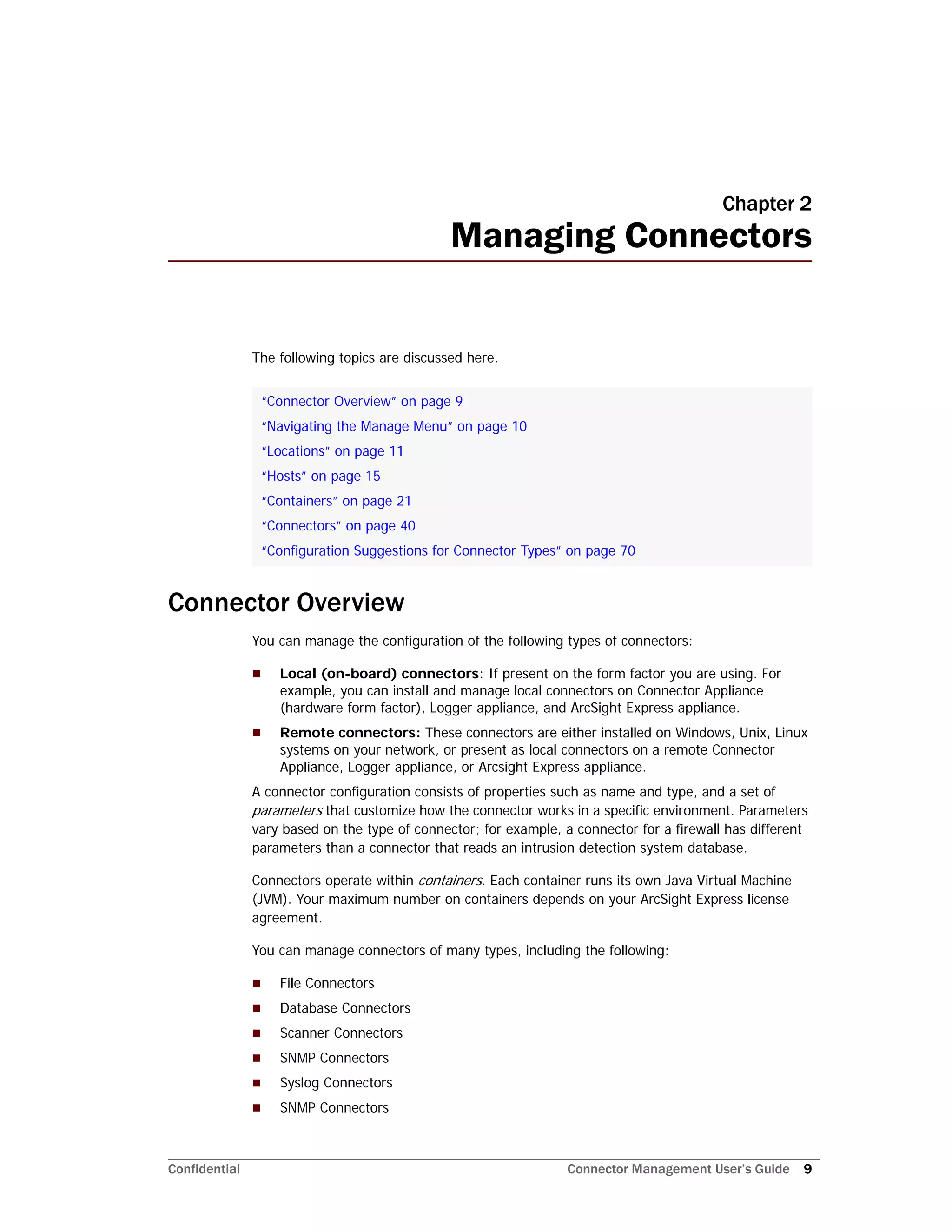 Confidential Connector Management User’s Guide 9
Chapter 2
Managing Connectors
The following topics are discussed here.
Connector Overview
You can manage the configuration of the following types of connectors:
 Local (on-board) connectors: If present on the form factor you are using. For
example, you can install and manage local connectors on Connector Appliance
(hardware form factor), Logger appliance, and ArcSight Express appliance.
 Remote connectors: These connectors are either installed on Windows, Unix, Linux
systems on your network, or present as local connectors on a remote Connector
Appliance, Logger appliance, or Arcsight Express appliance.
A connector configuration consists of properties such as name and type, and a set of
parameters that customize how the connector works in a specific environment. Parameters
vary based on the type of connector; for example, a connector for a firewall has different
parameters than a connector that reads an intrusion detection system database.
Connectors operate within containers. Each container runs its own Java Virtual Machine
(JVM). Your maximum number on containers depends on your ArcSight Express license
agreement.
You can manage connectors of many types, including the following:
 File Connectors
 Database Connectors
 Scanner Connectors
 SNMP Connectors
 Syslog Connectors
 SNMP Connectors
“Connector Overview” on page 9
“Navigating the Manage Menu” on page 10
“Locations” on page 11
“Hosts” on page 15
“Containers” on page 21
“Connectors” on page 40
“Configuration Suggestions for Connector Types” on page 70
 