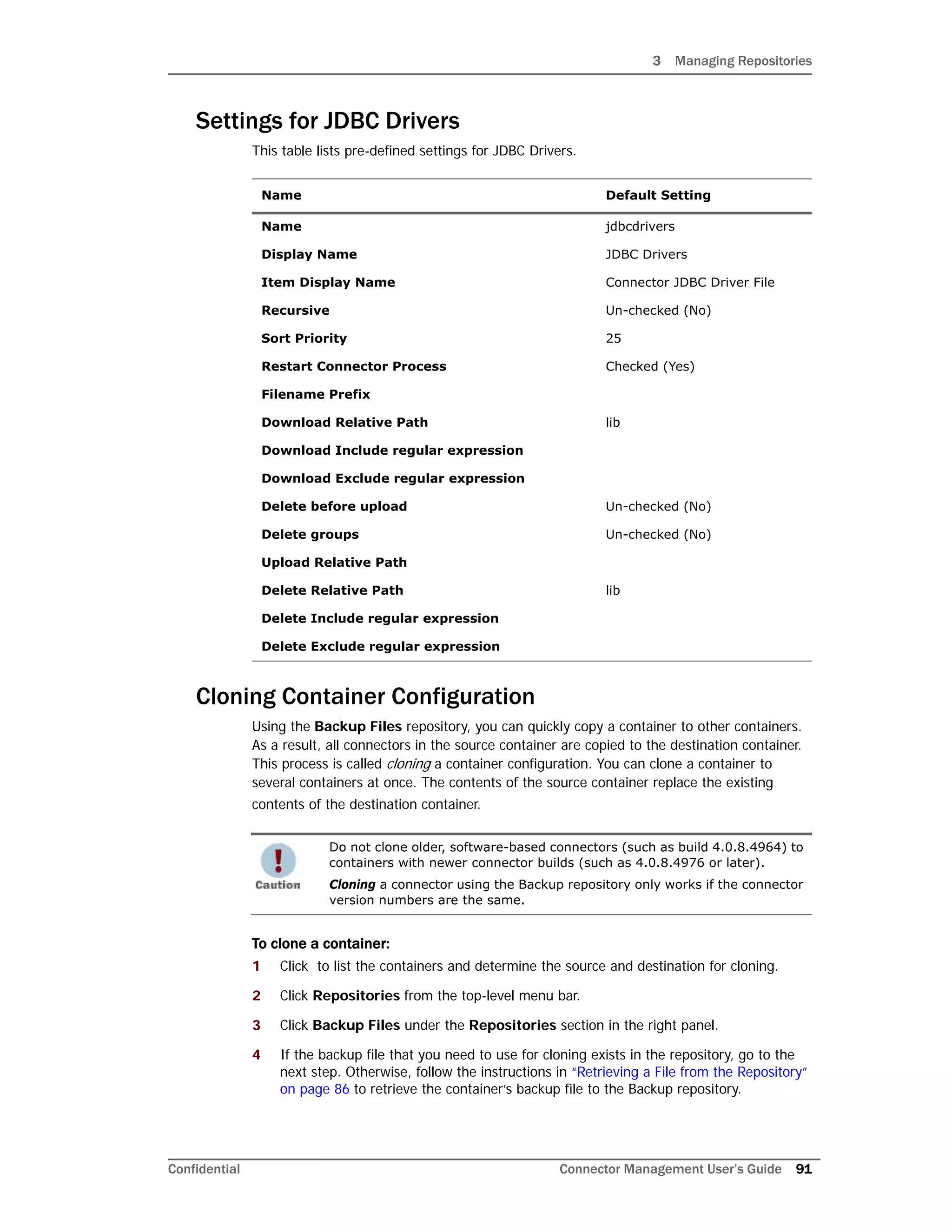 3 Managing Repositories
Confidential Connector Management User’s Guide 91
Settings for JDBC Drivers
This table lists pre-defined settings for JDBC Drivers.
Cloning Container Configuration
Using the Backup Files repository, you can quickly copy a container to other containers.
As a result, all connectors in the source container are copied to the destination container.
This process is called cloning a container configuration. You can clone a container to
several containers at once. The contents of the source container replace the existing
contents of the destination container.
To clone a container:
1 Click to list the containers and determine the source and destination for cloning.
2 Click Repositories from the top-level menu bar.
3 Click Backup Files under the Repositories section in the right panel.
4 If the backup file that you need to use for cloning exists in the repository, go to the
next step. Otherwise, follow the instructions in “Retrieving a File from the Repository”
on page 86 to retrieve the container’s backup file to the Backup repository.
Name Default Setting
Name jdbcdrivers
Display Name JDBC Drivers
Item Display Name Connector JDBC Driver File
Recursive Un-checked (No)
Sort Priority 25
Restart Connector Process Checked (Yes)
Filename Prefix
Download Relative Path lib
Download Include regular expression
Download Exclude regular expression
Delete before upload Un-checked (No)
Delete groups Un-checked (No)
Upload Relative Path
Delete Relative Path lib
Delete Include regular expression
Delete Exclude regular expression
Do not clone older, software-based connectors (such as build 4.0.8.4964) to
containers with newer connector builds (such as 4.0.8.4976 or later).
Cloning a connector using the Backup repository only works if the connector
version numbers are the same.
 
