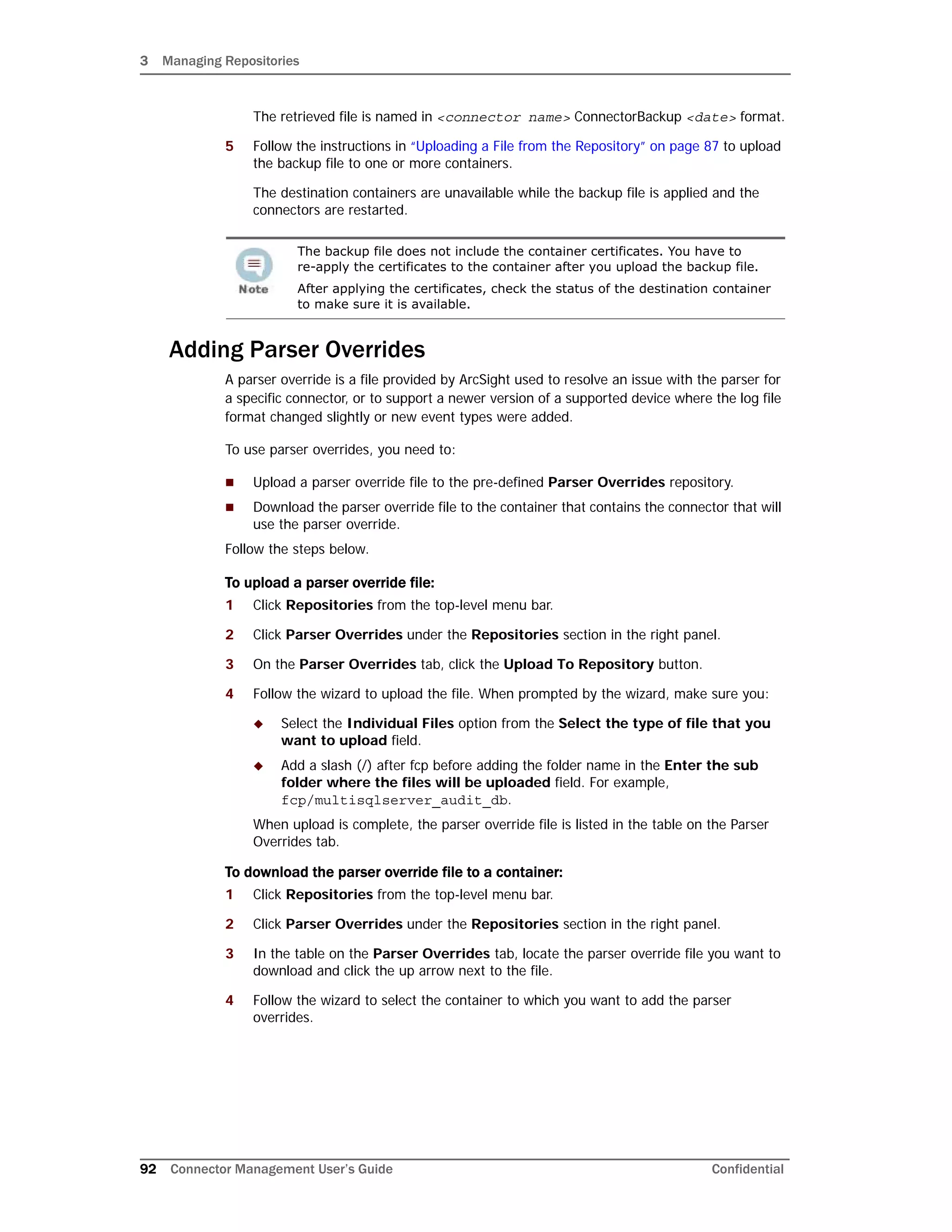 3 Managing Repositories
92 Connector Management User’s Guide Confidential
The retrieved file is named in <connector name> ConnectorBackup <date> format.
5 Follow the instructions in “Uploading a File from the Repository” on page 87 to upload
the backup file to one or more containers.
The destination containers are unavailable while the backup file is applied and the
connectors are restarted.
Adding Parser Overrides
A parser override is a file provided by ArcSight used to resolve an issue with the parser for
a specific connector, or to support a newer version of a supported device where the log file
format changed slightly or new event types were added.
To use parser overrides, you need to:
 Upload a parser override file to the pre-defined Parser Overrides repository.
 Download the parser override file to the container that contains the connector that will
use the parser override.
Follow the steps below.
To upload a parser override file:
1 Click Repositories from the top-level menu bar.
2 Click Parser Overrides under the Repositories section in the right panel.
3 On the Parser Overrides tab, click the Upload To Repository button.
4 Follow the wizard to upload the file. When prompted by the wizard, make sure you:
 Select the Individual Files option from the Select the type of file that you
want to upload field.
 Add a slash (/) after fcp before adding the folder name in the Enter the sub
folder where the files will be uploaded field. For example,
fcp/multisqlserver_audit_db.
When upload is complete, the parser override file is listed in the table on the Parser
Overrides tab.
To download the parser override file to a container:
1 Click Repositories from the top-level menu bar.
2 Click Parser Overrides under the Repositories section in the right panel.
3 In the table on the Parser Overrides tab, locate the parser override file you want to
download and click the up arrow next to the file.
4 Follow the wizard to select the container to which you want to add the parser
overrides.
The backup file does not include the container certificates. You have to
re-apply the certificates to the container after you upload the backup file.
After applying the certificates, check the status of the destination container
to make sure it is available.
 
