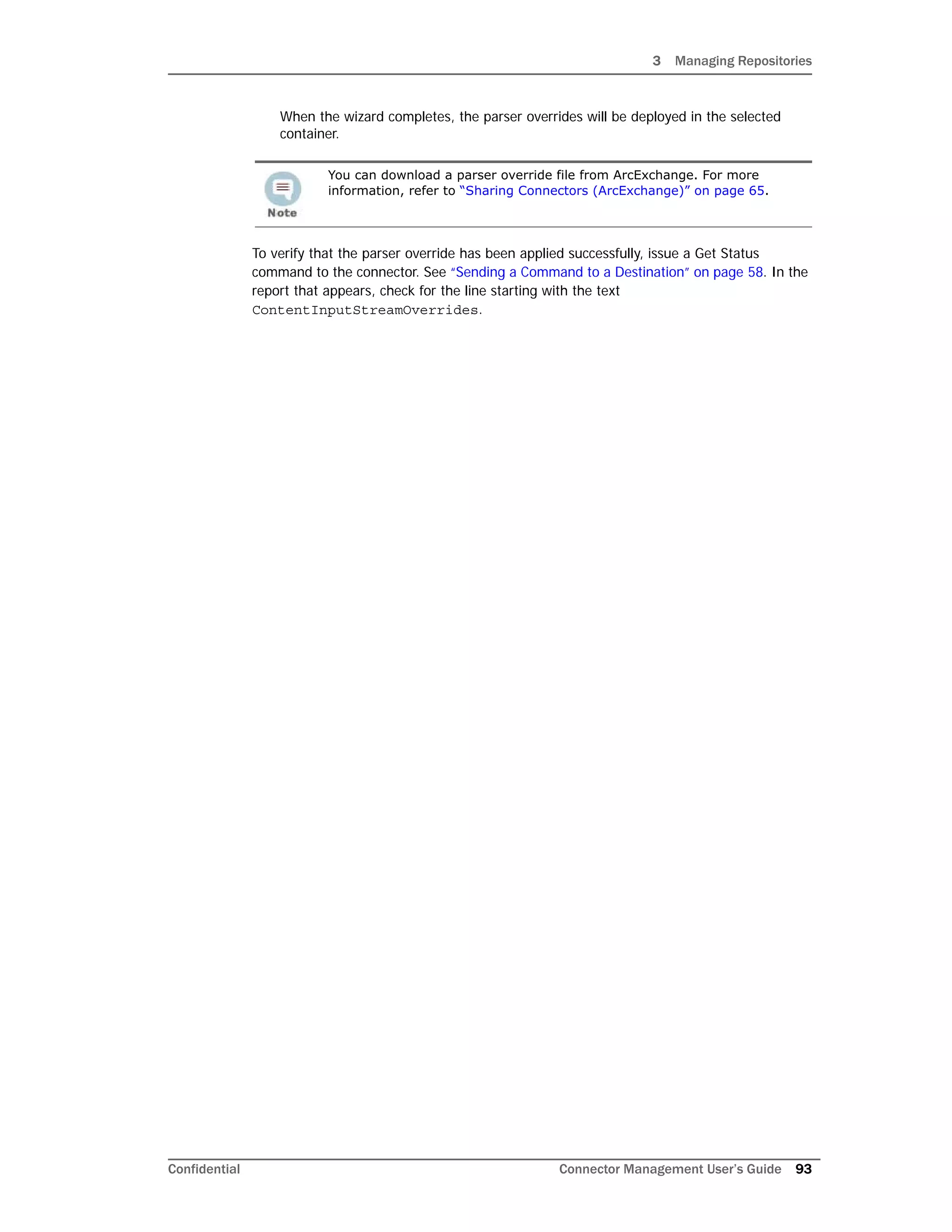 3 Managing Repositories
Confidential Connector Management User’s Guide 93
When the wizard completes, the parser overrides will be deployed in the selected
container.
To verify that the parser override has been applied successfully, issue a Get Status
command to the connector. See “Sending a Command to a Destination” on page 58. In the
report that appears, check for the line starting with the text
ContentInputStreamOverrides.
You can download a parser override file from ArcExchange. For more
information, refer to “Sharing Connectors (ArcExchange)” on page 65.
 