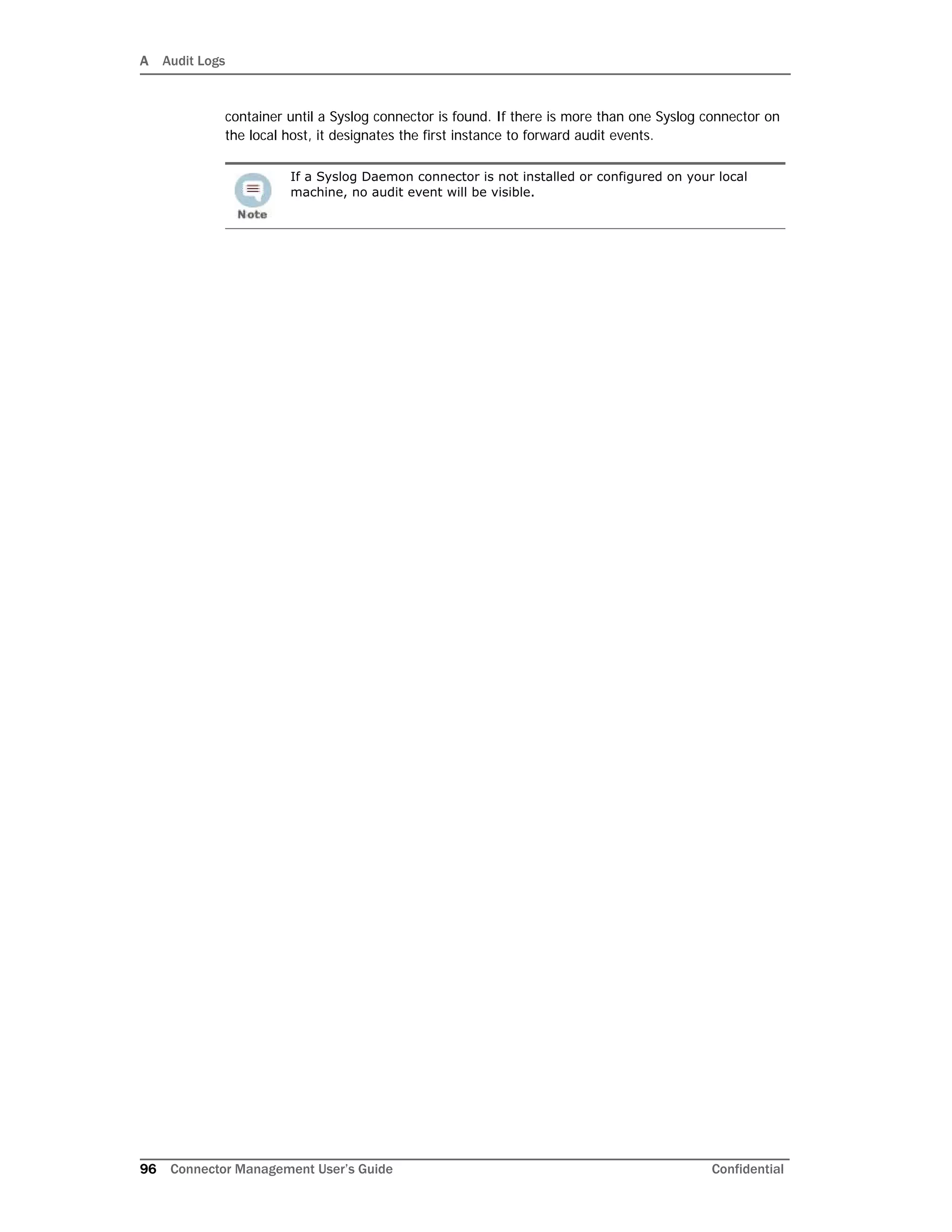A Audit Logs
96 Connector Management User’s Guide Confidential
container until a Syslog connector is found. If there is more than one Syslog connector on
the local host, it designates the first instance to forward audit events.
If a Syslog Daemon connector is not installed or configured on your local
machine, no audit event will be visible.
 