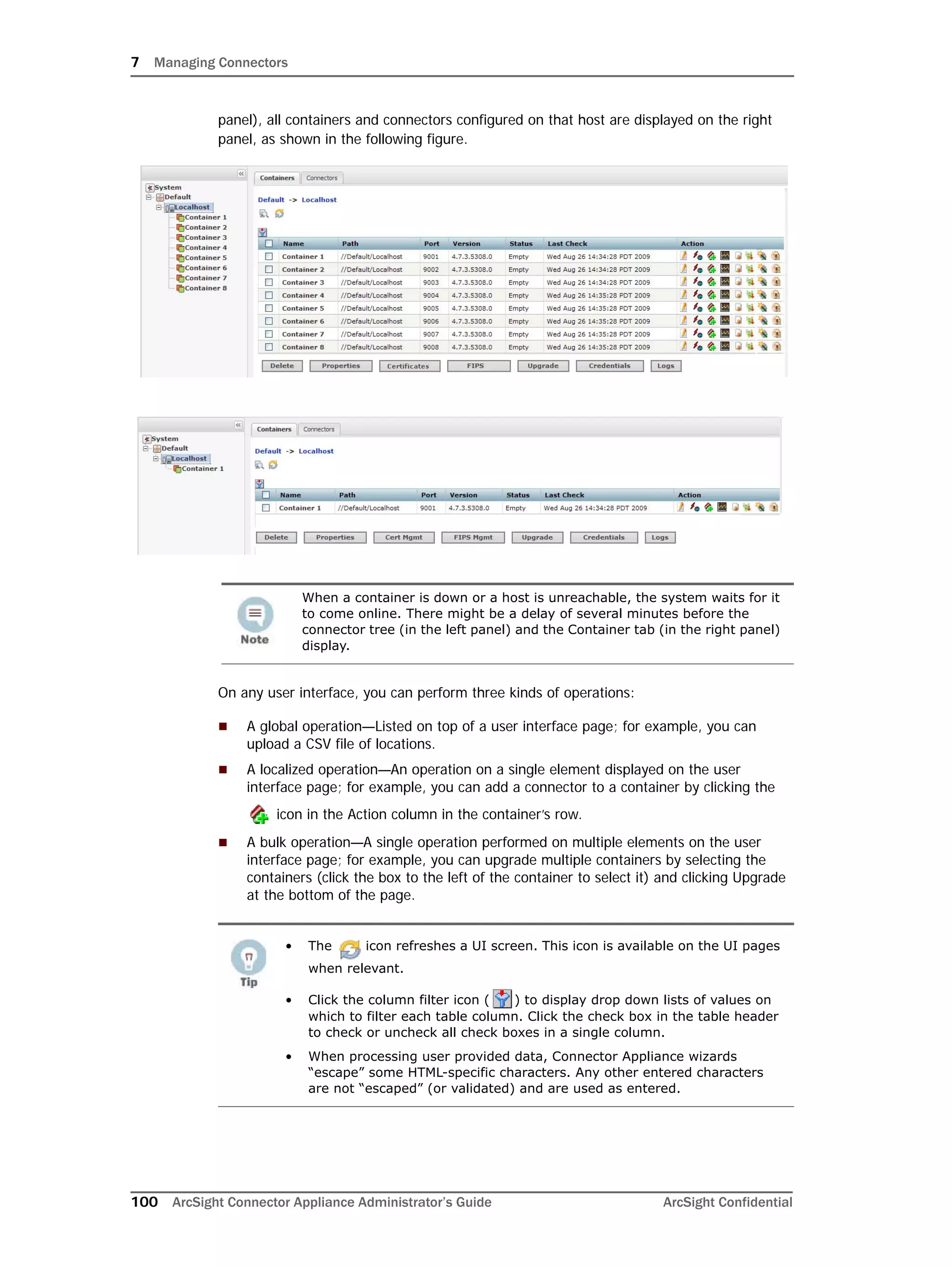 7 Managing Connectors
100 ArcSight Connector Appliance Administrator’s Guide ArcSight Confidential
panel), all containers and connectors configured on that host are displayed on the right
panel, as shown in the following figure.
On any user interface, you can perform three kinds of operations:
 A global operation—Listed on top of a user interface page; for example, you can
upload a CSV file of locations.
 A localized operation—An operation on a single element displayed on the user
interface page; for example, you can add a connector to a container by clicking the
icon in the Action column in the container’s row.
 A bulk operation—A single operation performed on multiple elements on the user
interface page; for example, you can upgrade multiple containers by selecting the
containers (click the box to the left of the container to select it) and clicking Upgrade
at the bottom of the page.
When a container is down or a host is unreachable, the system waits for it
to come online. There might be a delay of several minutes before the
connector tree (in the left panel) and the Container tab (in the right panel)
display.
• The icon refreshes a UI screen. This icon is available on the UI pages
when relevant.
• Click the column filter icon ( ) to display drop down lists of values on
which to filter each table column. Click the check box in the table header
to check or uncheck all check boxes in a single column.
• When processing user provided data, Connector Appliance wizards
“escape” some HTML-specific characters. Any other entered characters
are not “escaped” (or validated) and are used as entered.
 