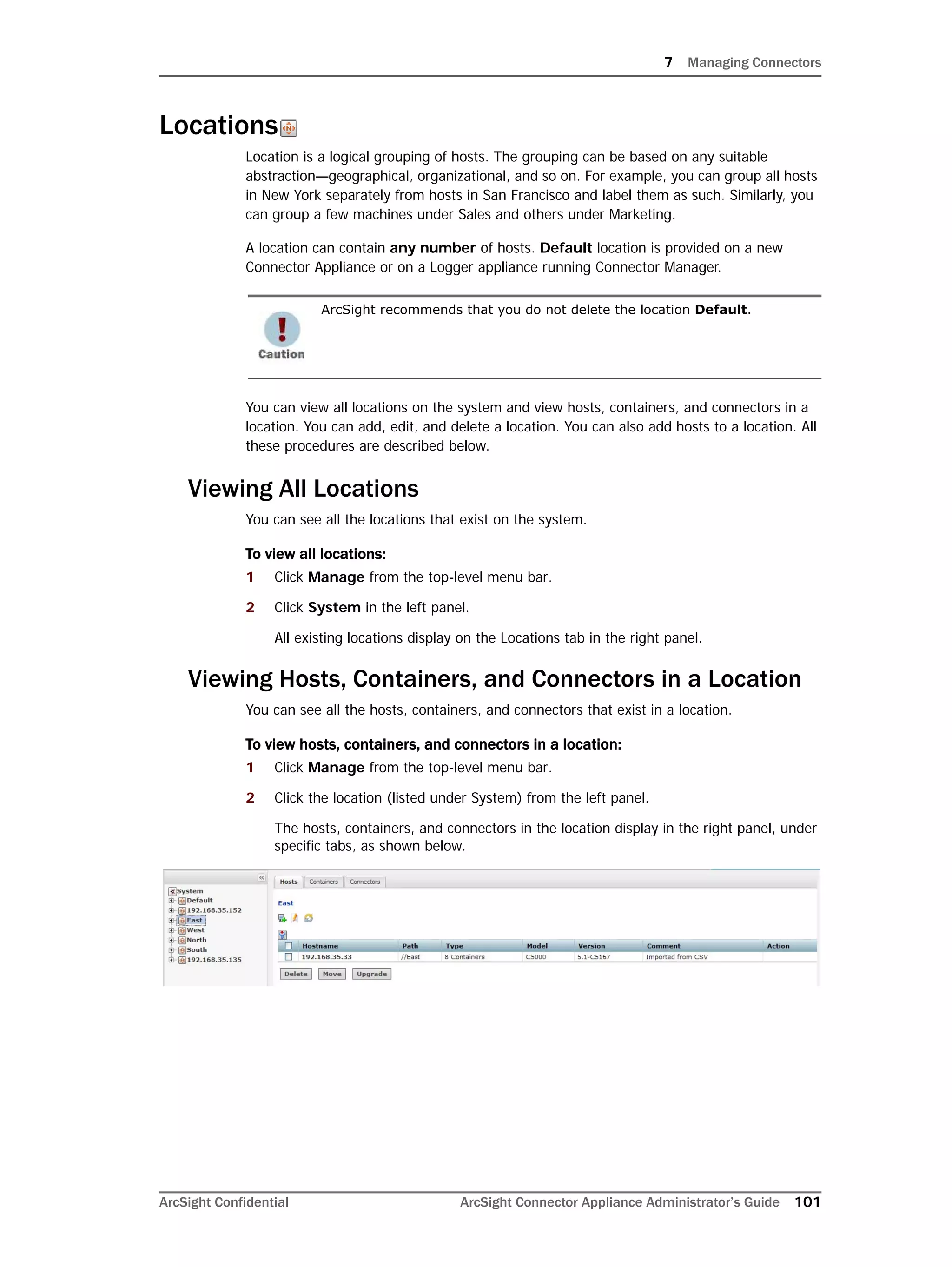 7 Managing Connectors
ArcSight Confidential ArcSight Connector Appliance Administrator’s Guide 101
Locations
Location is a logical grouping of hosts. The grouping can be based on any suitable
abstraction—geographical, organizational, and so on. For example, you can group all hosts
in New York separately from hosts in San Francisco and label them as such. Similarly, you
can group a few machines under Sales and others under Marketing.
A location can contain any number of hosts. Default location is provided on a new
Connector Appliance or on a Logger appliance running Connector Manager.
You can view all locations on the system and view hosts, containers, and connectors in a
location. You can add, edit, and delete a location. You can also add hosts to a location. All
these procedures are described below.
Viewing All Locations
You can see all the locations that exist on the system.
To view all locations:
1 Click Manage from the top-level menu bar.
2 Click System in the left panel.
All existing locations display on the Locations tab in the right panel.
Viewing Hosts, Containers, and Connectors in a Location
You can see all the hosts, containers, and connectors that exist in a location.
To view hosts, containers, and connectors in a location:
1 Click Manage from the top-level menu bar.
2 Click the location (listed under System) from the left panel.
The hosts, containers, and connectors in the location display in the right panel, under
specific tabs, as shown below.
ArcSight recommends that you do not delete the location Default.
 