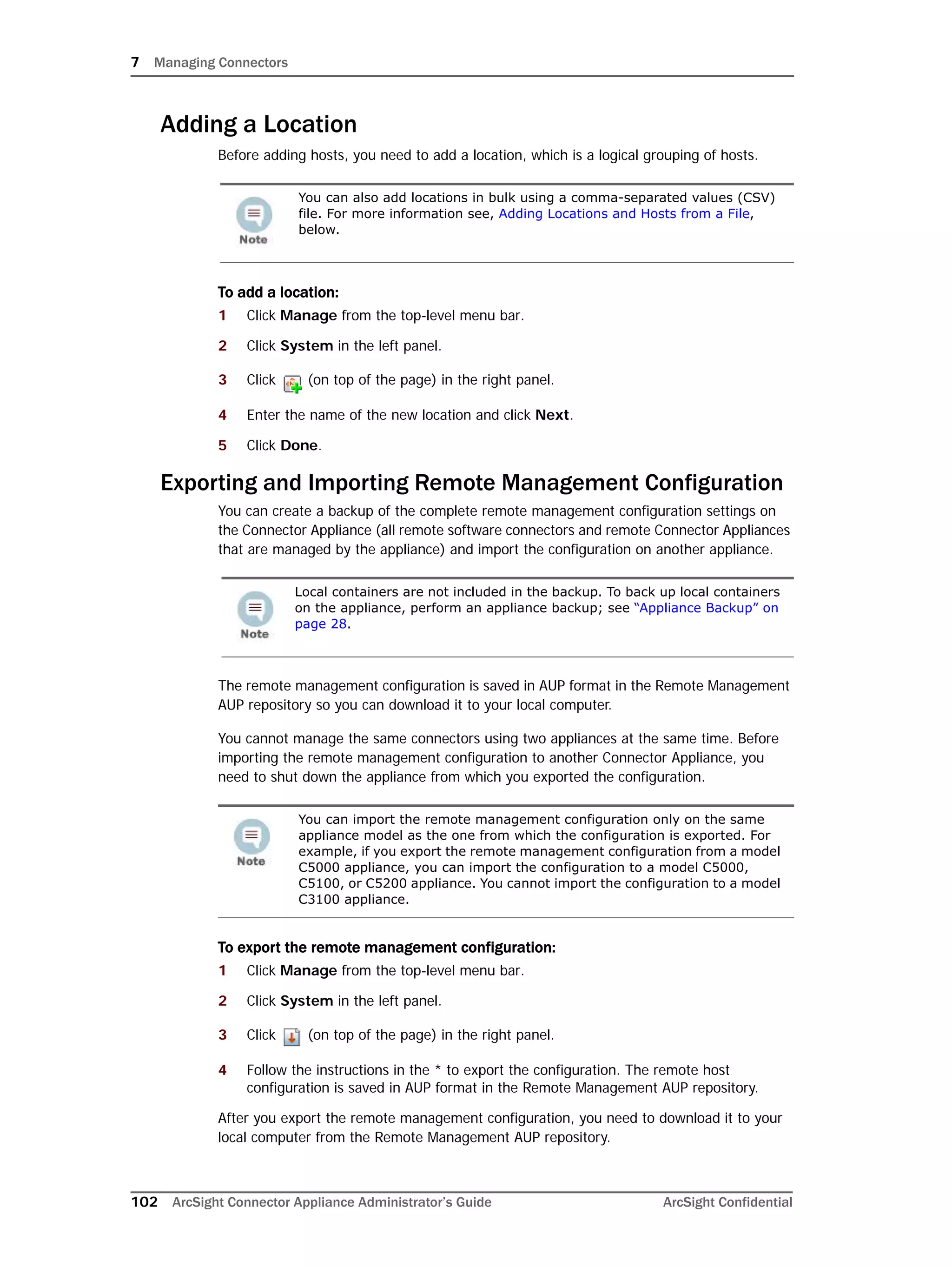 7 Managing Connectors
102 ArcSight Connector Appliance Administrator’s Guide ArcSight Confidential
Adding a Location
Before adding hosts, you need to add a location, which is a logical grouping of hosts.
To add a location:
1 Click Manage from the top-level menu bar.
2 Click System in the left panel.
3 Click (on top of the page) in the right panel.
4 Enter the name of the new location and click Next.
5 Click Done.
Exporting and Importing Remote Management Configuration
You can create a backup of the complete remote management configuration settings on
the Connector Appliance (all remote software connectors and remote Connector Appliances
that are managed by the appliance) and import the configuration on another appliance.
The remote management configuration is saved in AUP format in the Remote Management
AUP repository so you can download it to your local computer.
You cannot manage the same connectors using two appliances at the same time. Before
importing the remote management configuration to another Connector Appliance, you
need to shut down the appliance from which you exported the configuration.
To export the remote management configuration:
1 Click Manage from the top-level menu bar.
2 Click System in the left panel.
3 Click (on top of the page) in the right panel.
4 Follow the instructions in the * to export the configuration. The remote host
configuration is saved in AUP format in the Remote Management AUP repository.
After you export the remote management configuration, you need to download it to your
local computer from the Remote Management AUP repository.
You can also add locations in bulk using a comma-separated values (CSV)
file. For more information see, Adding Locations and Hosts from a File,
below.
Local containers are not included in the backup. To back up local containers
on the appliance, perform an appliance backup; see “Appliance Backup” on
page 28.
You can import the remote management configuration only on the same
appliance model as the one from which the configuration is exported. For
example, if you export the remote management configuration from a model
C5000 appliance, you can import the configuration to a model C5000,
C5100, or C5200 appliance. You cannot import the configuration to a model
C3100 appliance.
 