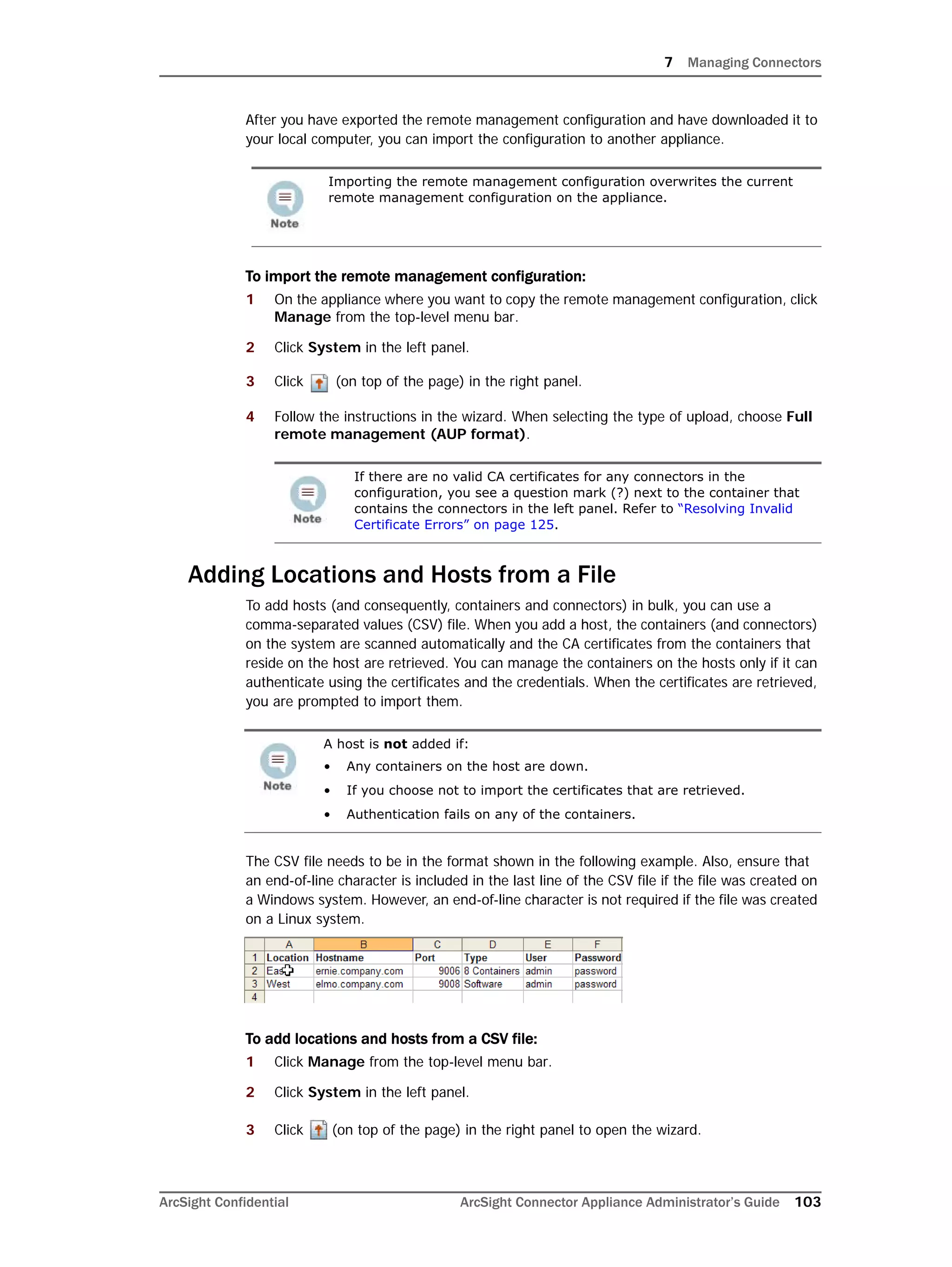 7 Managing Connectors
ArcSight Confidential ArcSight Connector Appliance Administrator’s Guide 103
After you have exported the remote management configuration and have downloaded it to
your local computer, you can import the configuration to another appliance.
To import the remote management configuration:
1 On the appliance where you want to copy the remote management configuration, click
Manage from the top-level menu bar.
2 Click System in the left panel.
3 Click (on top of the page) in the right panel.
4 Follow the instructions in the wizard. When selecting the type of upload, choose Full
remote management (AUP format).
Adding Locations and Hosts from a File
To add hosts (and consequently, containers and connectors) in bulk, you can use a
comma-separated values (CSV) file. When you add a host, the containers (and connectors)
on the system are scanned automatically and the CA certificates from the containers that
reside on the host are retrieved. You can manage the containers on the hosts only if it can
authenticate using the certificates and the credentials. When the certificates are retrieved,
you are prompted to import them.
The CSV file needs to be in the format shown in the following example. Also, ensure that
an end-of-line character is included in the last line of the CSV file if the file was created on
a Windows system. However, an end-of-line character is not required if the file was created
on a Linux system.
To add locations and hosts from a CSV file:
1 Click Manage from the top-level menu bar.
2 Click System in the left panel.
3 Click (on top of the page) in the right panel to open the wizard.
Importing the remote management configuration overwrites the current
remote management configuration on the appliance.
If there are no valid CA certificates for any connectors in the
configuration, you see a question mark (?) next to the container that
contains the connectors in the left panel. Refer to “Resolving Invalid
Certificate Errors” on page 125.
A host is not added if:
• Any containers on the host are down.
• If you choose not to import the certificates that are retrieved.
• Authentication fails on any of the containers.
 