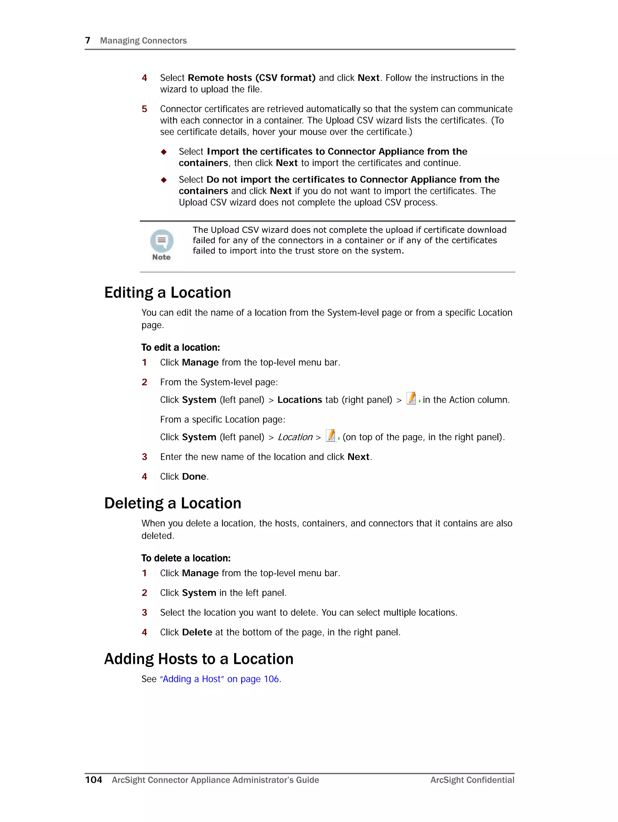 7 Managing Connectors
104 ArcSight Connector Appliance Administrator’s Guide ArcSight Confidential
4 Select Remote hosts (CSV format) and click Next. Follow the instructions in the
wizard to upload the file.
5 Connector certificates are retrieved automatically so that the system can communicate
with each connector in a container. The Upload CSV wizard lists the certificates. (To
see certificate details, hover your mouse over the certificate.)
 Select Import the certificates to Connector Appliance from the
containers, then click Next to import the certificates and continue.
 Select Do not import the certificates to Connector Appliance from the
containers and click Next if you do not want to import the certificates. The
Upload CSV wizard does not complete the upload CSV process.
Editing a Location
You can edit the name of a location from the System-level page or from a specific Location
page.
To edit a location:
1 Click Manage from the top-level menu bar.
2 From the System-level page:
Click System (left panel) > Locations tab (right panel) > in the Action column.
From a specific Location page:
Click System (left panel) > Location > (on top of the page, in the right panel).
3 Enter the new name of the location and click Next.
4 Click Done.
Deleting a Location
When you delete a location, the hosts, containers, and connectors that it contains are also
deleted.
To delete a location:
1 Click Manage from the top-level menu bar.
2 Click System in the left panel.
3 Select the location you want to delete. You can select multiple locations.
4 Click Delete at the bottom of the page, in the right panel.
Adding Hosts to a Location
See “Adding a Host” on page 106.
The Upload CSV wizard does not complete the upload if certificate download
failed for any of the connectors in a container or if any of the certificates
failed to import into the trust store on the system.
 