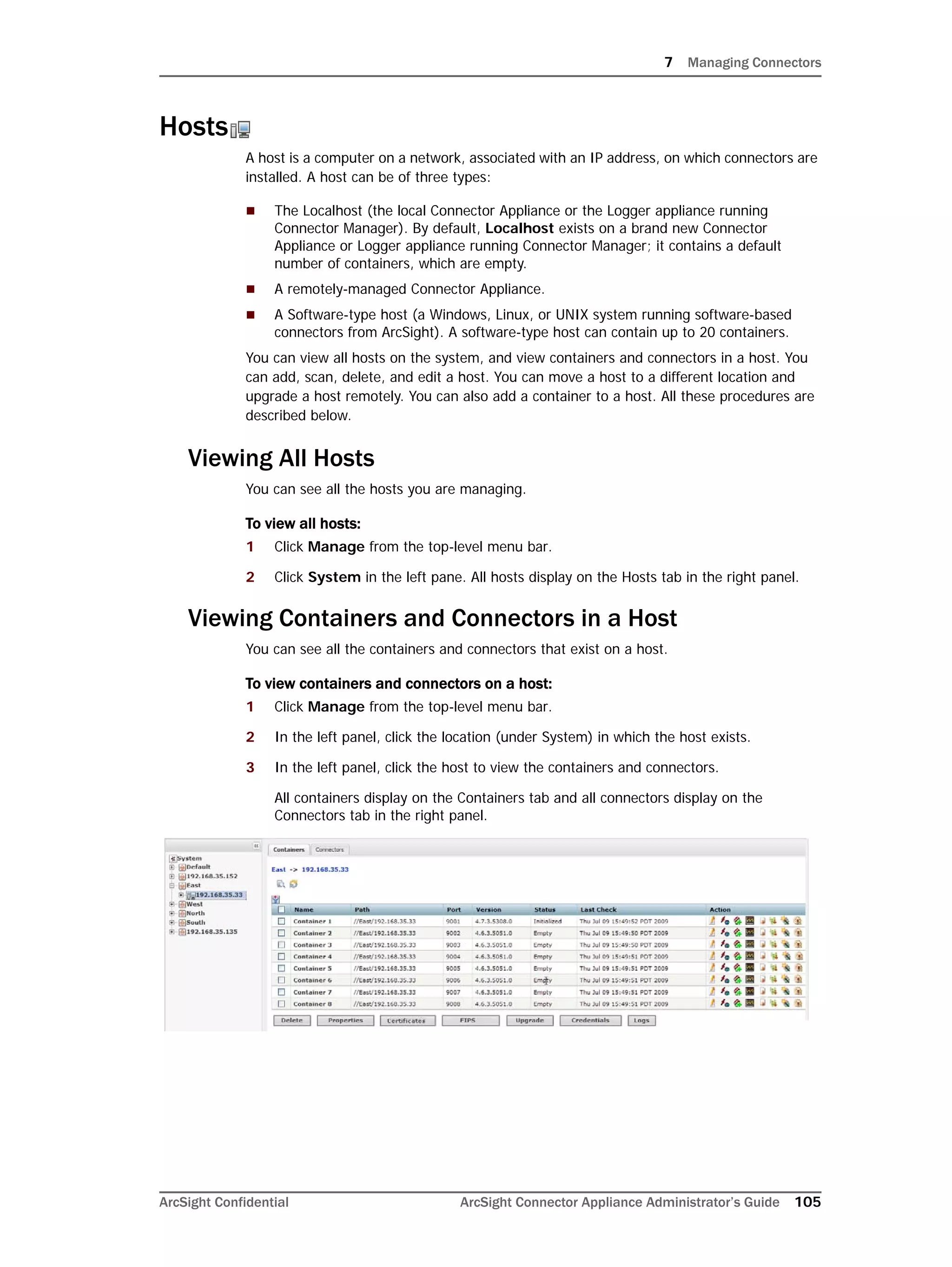 7 Managing Connectors
ArcSight Confidential ArcSight Connector Appliance Administrator’s Guide 105
Hosts
A host is a computer on a network, associated with an IP address, on which connectors are
installed. A host can be of three types:
 The Localhost (the local Connector Appliance or the Logger appliance running
Connector Manager). By default, Localhost exists on a brand new Connector
Appliance or Logger appliance running Connector Manager; it contains a default
number of containers, which are empty.
 A remotely-managed Connector Appliance.
 A Software-type host (a Windows, Linux, or UNIX system running software-based
connectors from ArcSight). A software-type host can contain up to 20 containers.
You can view all hosts on the system, and view containers and connectors in a host. You
can add, scan, delete, and edit a host. You can move a host to a different location and
upgrade a host remotely. You can also add a container to a host. All these procedures are
described below.
Viewing All Hosts
You can see all the hosts you are managing.
To view all hosts:
1 Click Manage from the top-level menu bar.
2 Click System in the left pane. All hosts display on the Hosts tab in the right panel.
Viewing Containers and Connectors in a Host
You can see all the containers and connectors that exist on a host.
To view containers and connectors on a host:
1 Click Manage from the top-level menu bar.
2 In the left panel, click the location (under System) in which the host exists.
3 In the left panel, click the host to view the containers and connectors.
All containers display on the Containers tab and all connectors display on the
Connectors tab in the right panel.
 