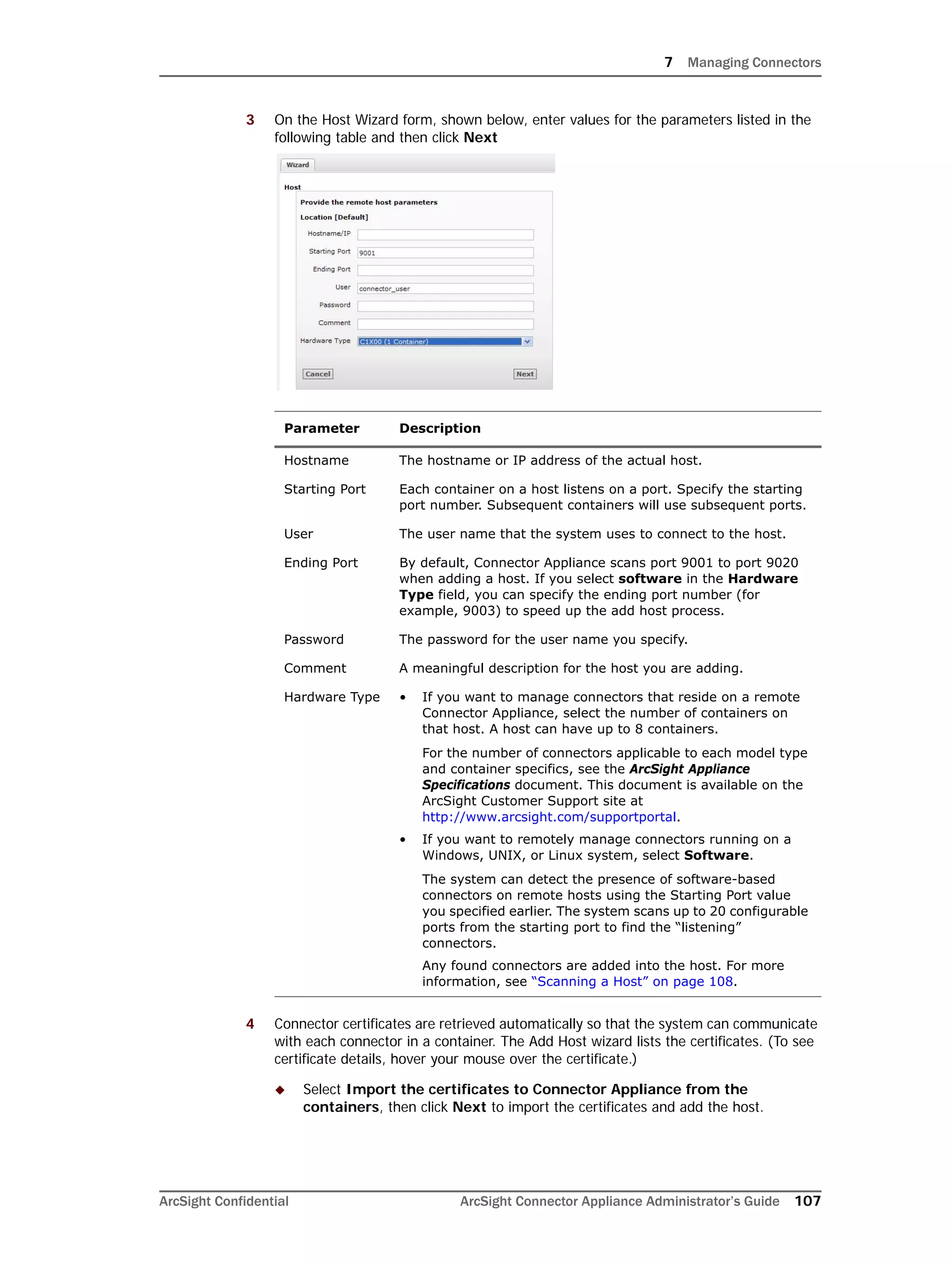 7 Managing Connectors
ArcSight Confidential ArcSight Connector Appliance Administrator’s Guide 107
3 On the Host Wizard form, shown below, enter values for the parameters listed in the
following table and then click Next
4 Connector certificates are retrieved automatically so that the system can communicate
with each connector in a container. The Add Host wizard lists the certificates. (To see
certificate details, hover your mouse over the certificate.)
 Select Import the certificates to Connector Appliance from the
containers, then click Next to import the certificates and add the host.
Parameter Description
Hostname The hostname or IP address of the actual host.
Starting Port Each container on a host listens on a port. Specify the starting
port number. Subsequent containers will use subsequent ports.
User The user name that the system uses to connect to the host.
Ending Port By default, Connector Appliance scans port 9001 to port 9020
when adding a host. If you select software in the Hardware
Type field, you can specify the ending port number (for
example, 9003) to speed up the add host process.
Password The password for the user name you specify.
Comment A meaningful description for the host you are adding.
Hardware Type • If you want to manage connectors that reside on a remote
Connector Appliance, select the number of containers on
that host. A host can have up to 8 containers.
For the number of connectors applicable to each model type
and container specifics, see the ArcSight Appliance
Specifications document. This document is available on the
ArcSight Customer Support site at
http://www.arcsight.com/supportportal.
• If you want to remotely manage connectors running on a
Windows, UNIX, or Linux system, select Software.
The system can detect the presence of software-based
connectors on remote hosts using the Starting Port value
you specified earlier. The system scans up to 20 configurable
ports from the starting port to find the “listening”
connectors.
Any found connectors are added into the host. For more
information, see “Scanning a Host” on page 108.
 