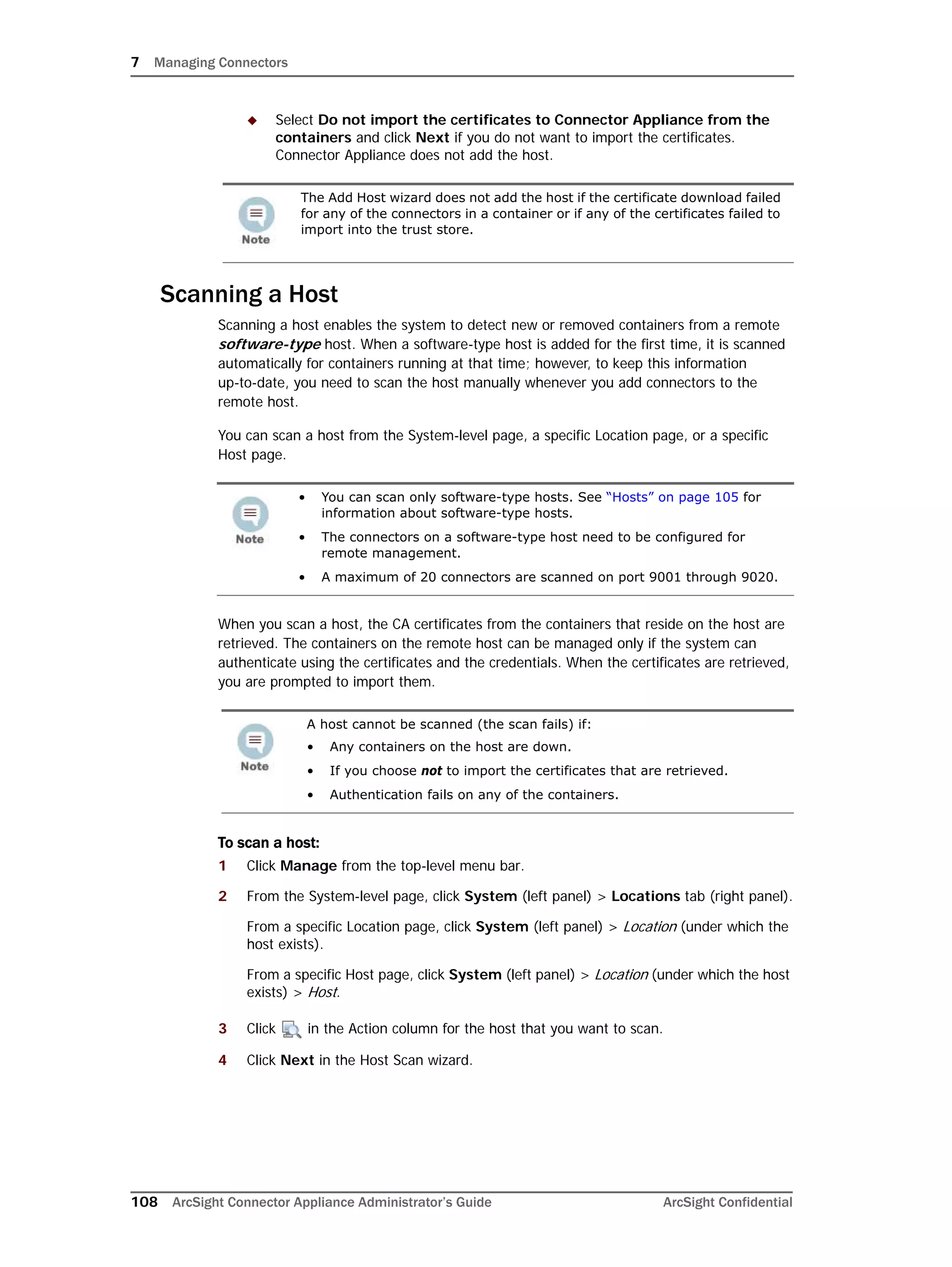 7 Managing Connectors
108 ArcSight Connector Appliance Administrator’s Guide ArcSight Confidential
 Select Do not import the certificates to Connector Appliance from the
containers and click Next if you do not want to import the certificates.
Connector Appliance does not add the host.
Scanning a Host
Scanning a host enables the system to detect new or removed containers from a remote
software-type host. When a software-type host is added for the first time, it is scanned
automatically for containers running at that time; however, to keep this information
up-to-date, you need to scan the host manually whenever you add connectors to the
remote host.
You can scan a host from the System-level page, a specific Location page, or a specific
Host page.
When you scan a host, the CA certificates from the containers that reside on the host are
retrieved. The containers on the remote host can be managed only if the system can
authenticate using the certificates and the credentials. When the certificates are retrieved,
you are prompted to import them.
To scan a host:
1 Click Manage from the top-level menu bar.
2 From the System-level page, click System (left panel) > Locations tab (right panel).
From a specific Location page, click System (left panel) > Location (under which the
host exists).
From a specific Host page, click System (left panel) > Location (under which the host
exists) > Host.
3 Click in the Action column for the host that you want to scan.
4 Click Next in the Host Scan wizard.
The Add Host wizard does not add the host if the certificate download failed
for any of the connectors in a container or if any of the certificates failed to
import into the trust store.
• You can scan only software-type hosts. See “Hosts” on page 105 for
information about software-type hosts.
• The connectors on a software-type host need to be configured for
remote management.
• A maximum of 20 connectors are scanned on port 9001 through 9020.
A host cannot be scanned (the scan fails) if:
• Any containers on the host are down.
• If you choose not to import the certificates that are retrieved.
• Authentication fails on any of the containers.
 