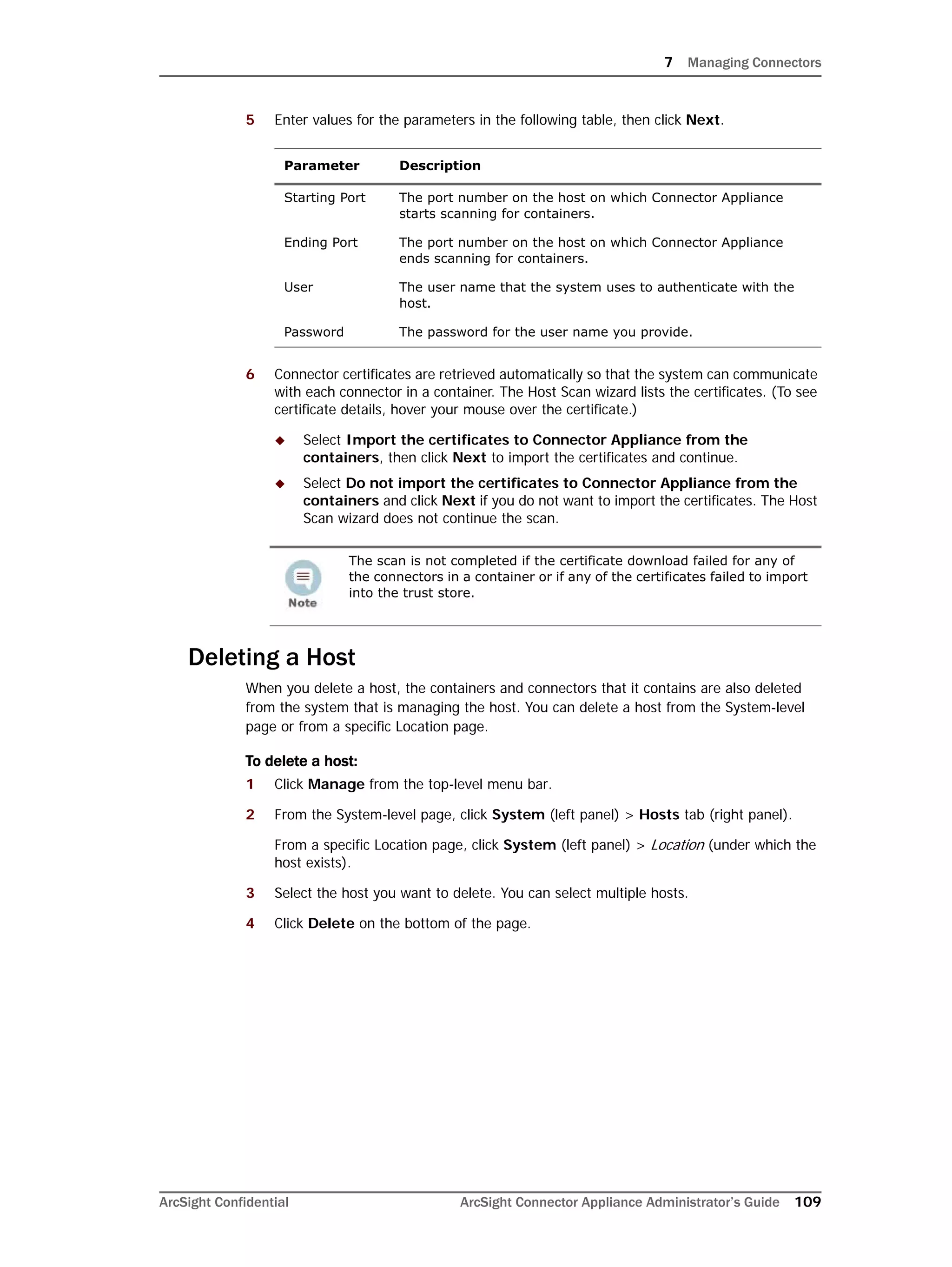 7 Managing Connectors
ArcSight Confidential ArcSight Connector Appliance Administrator’s Guide 109
5 Enter values for the parameters in the following table, then click Next.
6 Connector certificates are retrieved automatically so that the system can communicate
with each connector in a container. The Host Scan wizard lists the certificates. (To see
certificate details, hover your mouse over the certificate.)
 Select Import the certificates to Connector Appliance from the
containers, then click Next to import the certificates and continue.
 Select Do not import the certificates to Connector Appliance from the
containers and click Next if you do not want to import the certificates. The Host
Scan wizard does not continue the scan.
Deleting a Host
When you delete a host, the containers and connectors that it contains are also deleted
from the system that is managing the host. You can delete a host from the System-level
page or from a specific Location page.
To delete a host:
1 Click Manage from the top-level menu bar.
2 From the System-level page, click System (left panel) > Hosts tab (right panel).
From a specific Location page, click System (left panel) > Location (under which the
host exists).
3 Select the host you want to delete. You can select multiple hosts.
4 Click Delete on the bottom of the page.
Parameter Description
Starting Port The port number on the host on which Connector Appliance
starts scanning for containers.
Ending Port The port number on the host on which Connector Appliance
ends scanning for containers.
User The user name that the system uses to authenticate with the
host.
Password The password for the user name you provide.
The scan is not completed if the certificate download failed for any of
the connectors in a container or if any of the certificates failed to import
into the trust store.
 