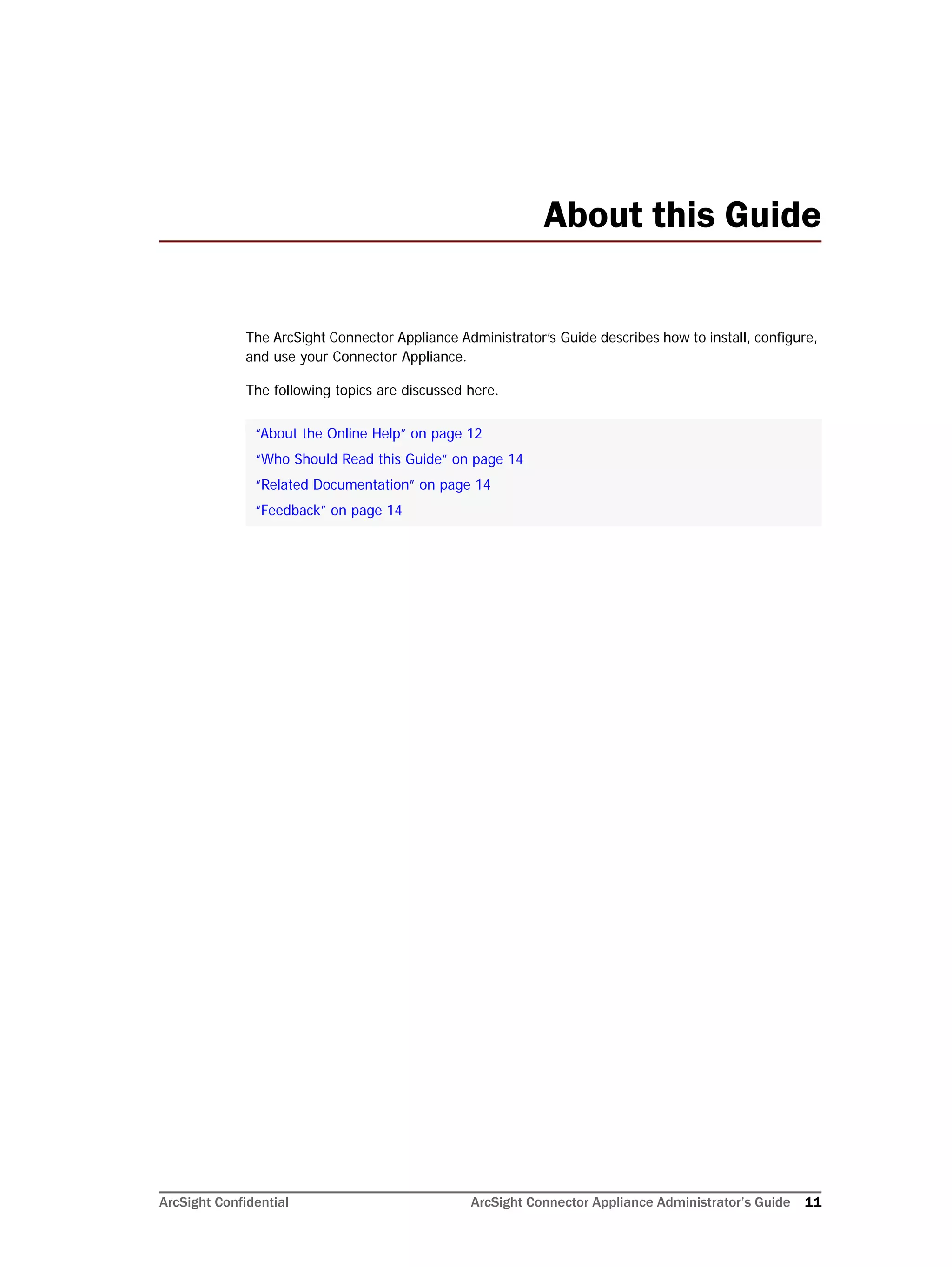 ArcSight Confidential ArcSight Connector Appliance Administrator’s Guide 11
About this Guide
The ArcSight Connector Appliance Administrator’s Guide describes how to install, configure,
and use your Connector Appliance.
The following topics are discussed here.
“About the Online Help” on page 12
“Who Should Read this Guide” on page 14
“Related Documentation” on page 14
“Feedback” on page 14
 