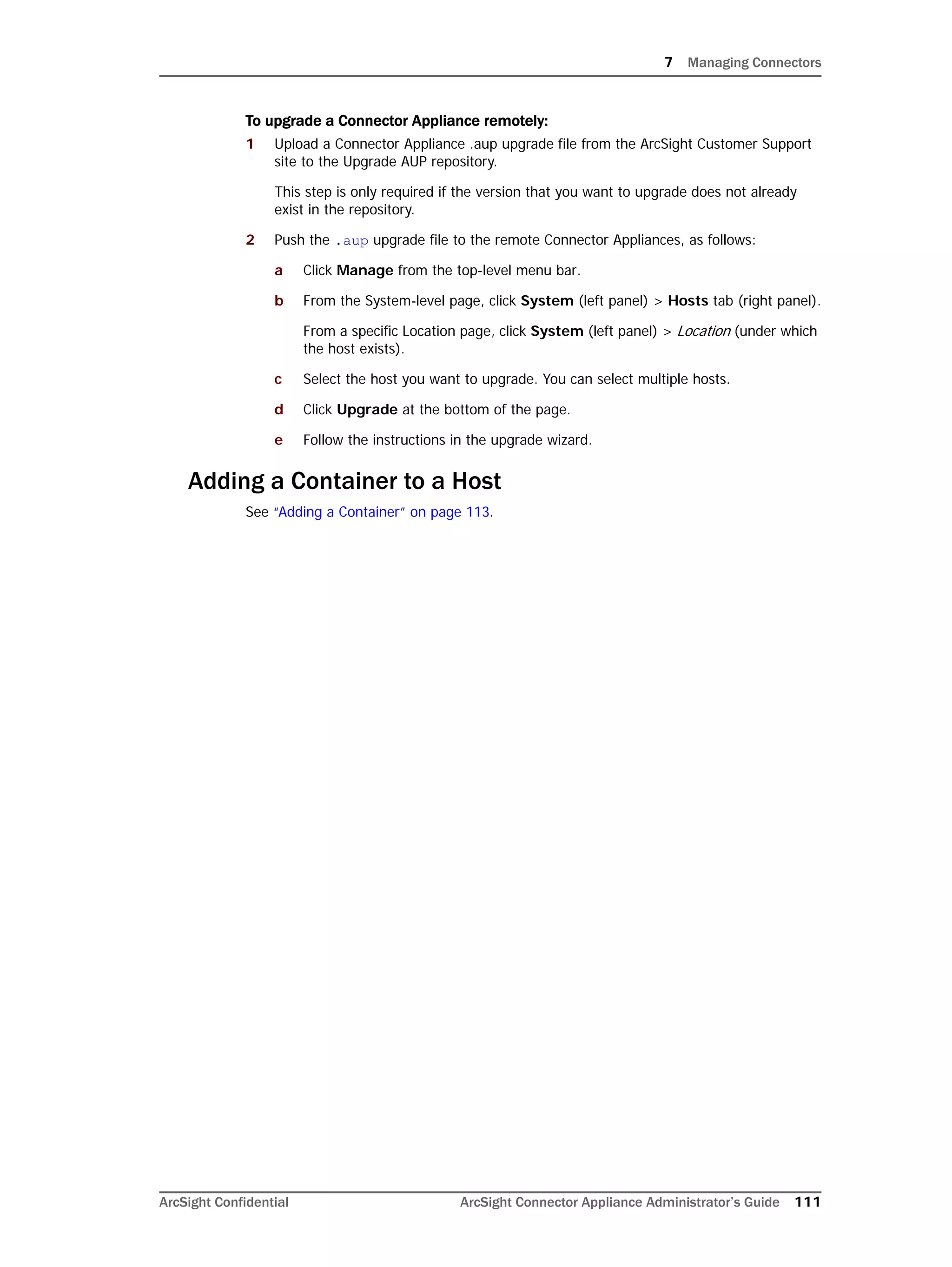 7 Managing Connectors
ArcSight Confidential ArcSight Connector Appliance Administrator’s Guide 111
To upgrade a Connector Appliance remotely:
1 Upload a Connector Appliance .aup upgrade file from the ArcSight Customer Support
site to the Upgrade AUP repository.
This step is only required if the version that you want to upgrade does not already
exist in the repository.
2 Push the .aup upgrade file to the remote Connector Appliances, as follows:
a Click Manage from the top-level menu bar.
b From the System-level page, click System (left panel) > Hosts tab (right panel).
From a specific Location page, click System (left panel) > Location (under which
the host exists).
c Select the host you want to upgrade. You can select multiple hosts.
d Click Upgrade at the bottom of the page.
e Follow the instructions in the upgrade wizard.
Adding a Container to a Host
See “Adding a Container” on page 113.
 