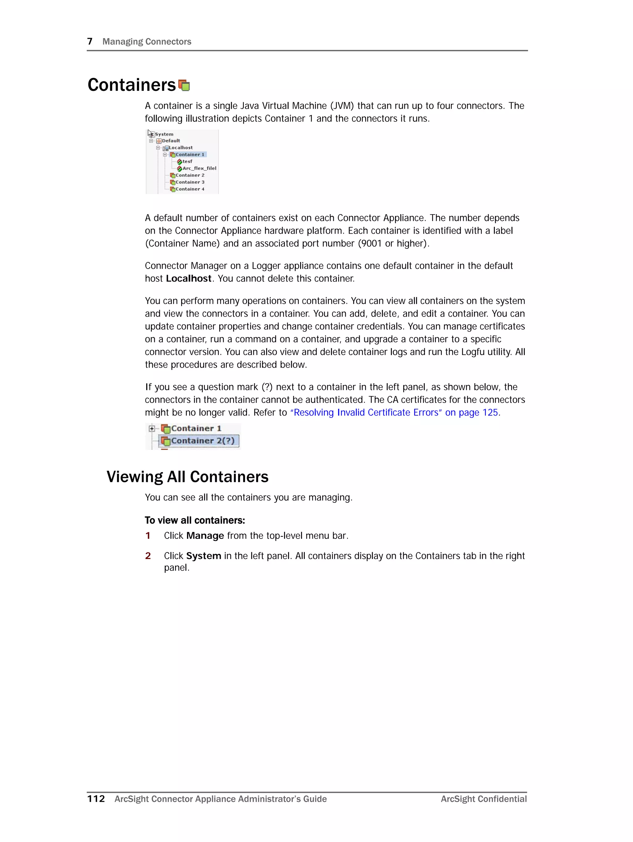 7 Managing Connectors
112 ArcSight Connector Appliance Administrator’s Guide ArcSight Confidential
Containers
A container is a single Java Virtual Machine (JVM) that can run up to four connectors. The
following illustration depicts Container 1 and the connectors it runs.
A default number of containers exist on each Connector Appliance. The number depends
on the Connector Appliance hardware platform. Each container is identified with a label
(Container Name) and an associated port number (9001 or higher).
Connector Manager on a Logger appliance contains one default container in the default
host Localhost. You cannot delete this container.
You can perform many operations on containers. You can view all containers on the system
and view the connectors in a container. You can add, delete, and edit a container. You can
update container properties and change container credentials. You can manage certificates
on a container, run a command on a container, and upgrade a container to a specific
connector version. You can also view and delete container logs and run the Logfu utility. All
these procedures are described below.
If you see a question mark (?) next to a container in the left panel, as shown below, the
connectors in the container cannot be authenticated. The CA certificates for the connectors
might be no longer valid. Refer to “Resolving Invalid Certificate Errors” on page 125.
Viewing All Containers
You can see all the containers you are managing.
To view all containers:
1 Click Manage from the top-level menu bar.
2 Click System in the left panel. All containers display on the Containers tab in the right
panel.
 