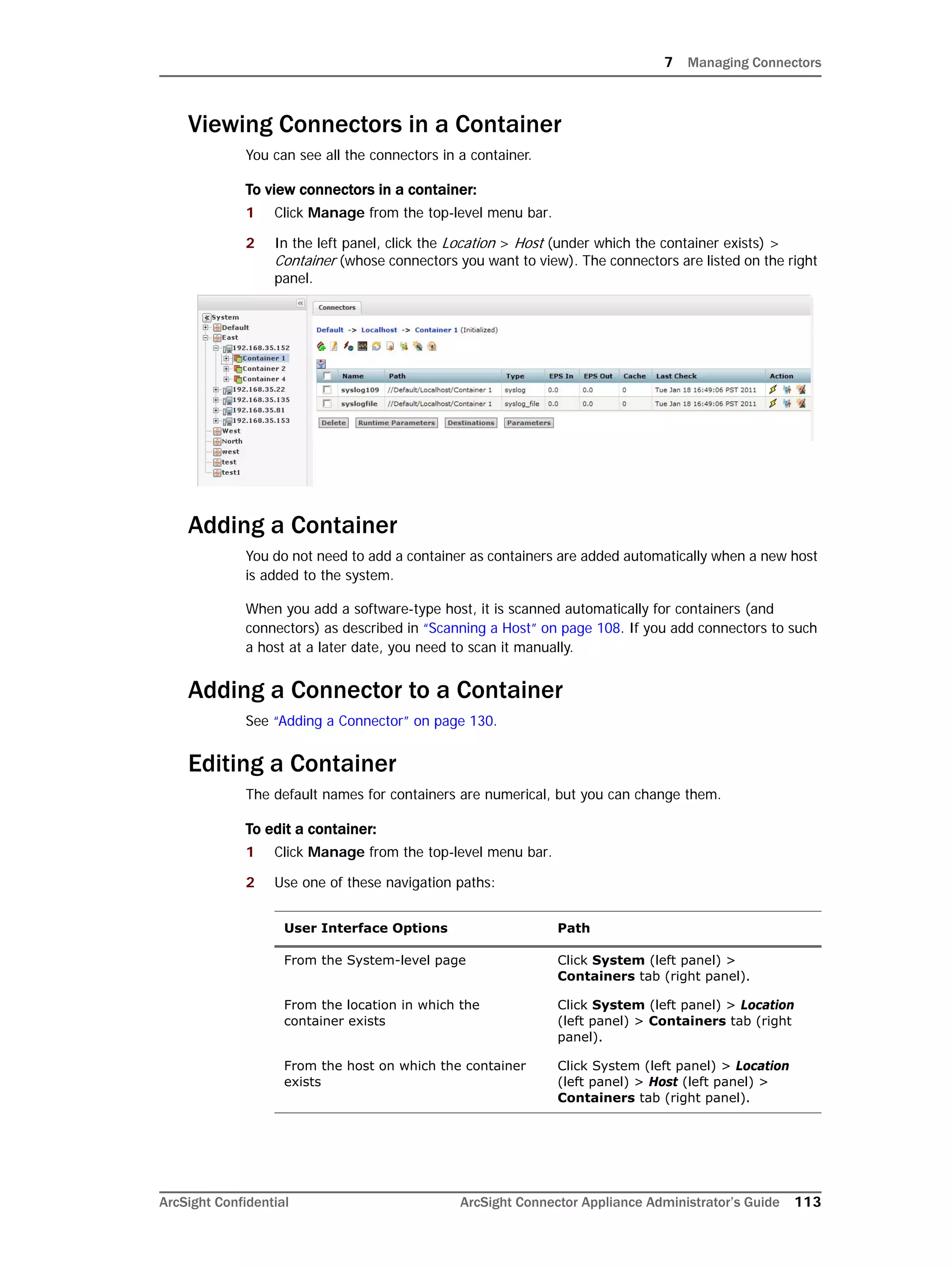 7 Managing Connectors
ArcSight Confidential ArcSight Connector Appliance Administrator’s Guide 113
Viewing Connectors in a Container
You can see all the connectors in a container.
To view connectors in a container:
1 Click Manage from the top-level menu bar.
2 In the left panel, click the Location > Host (under which the container exists) >
Container (whose connectors you want to view). The connectors are listed on the right
panel.
Adding a Container
You do not need to add a container as containers are added automatically when a new host
is added to the system.
When you add a software-type host, it is scanned automatically for containers (and
connectors) as described in “Scanning a Host” on page 108. If you add connectors to such
a host at a later date, you need to scan it manually.
Adding a Connector to a Container
See “Adding a Connector” on page 130.
Editing a Container
The default names for containers are numerical, but you can change them.
To edit a container:
1 Click Manage from the top-level menu bar.
2 Use one of these navigation paths:
User Interface Options Path
From the System-level page Click System (left panel) >
Containers tab (right panel).
From the location in which the
container exists
Click System (left panel) > Location
(left panel) > Containers tab (right
panel).
From the host on which the container
exists
Click System (left panel) > Location
(left panel) > Host (left panel) >
Containers tab (right panel).
 
