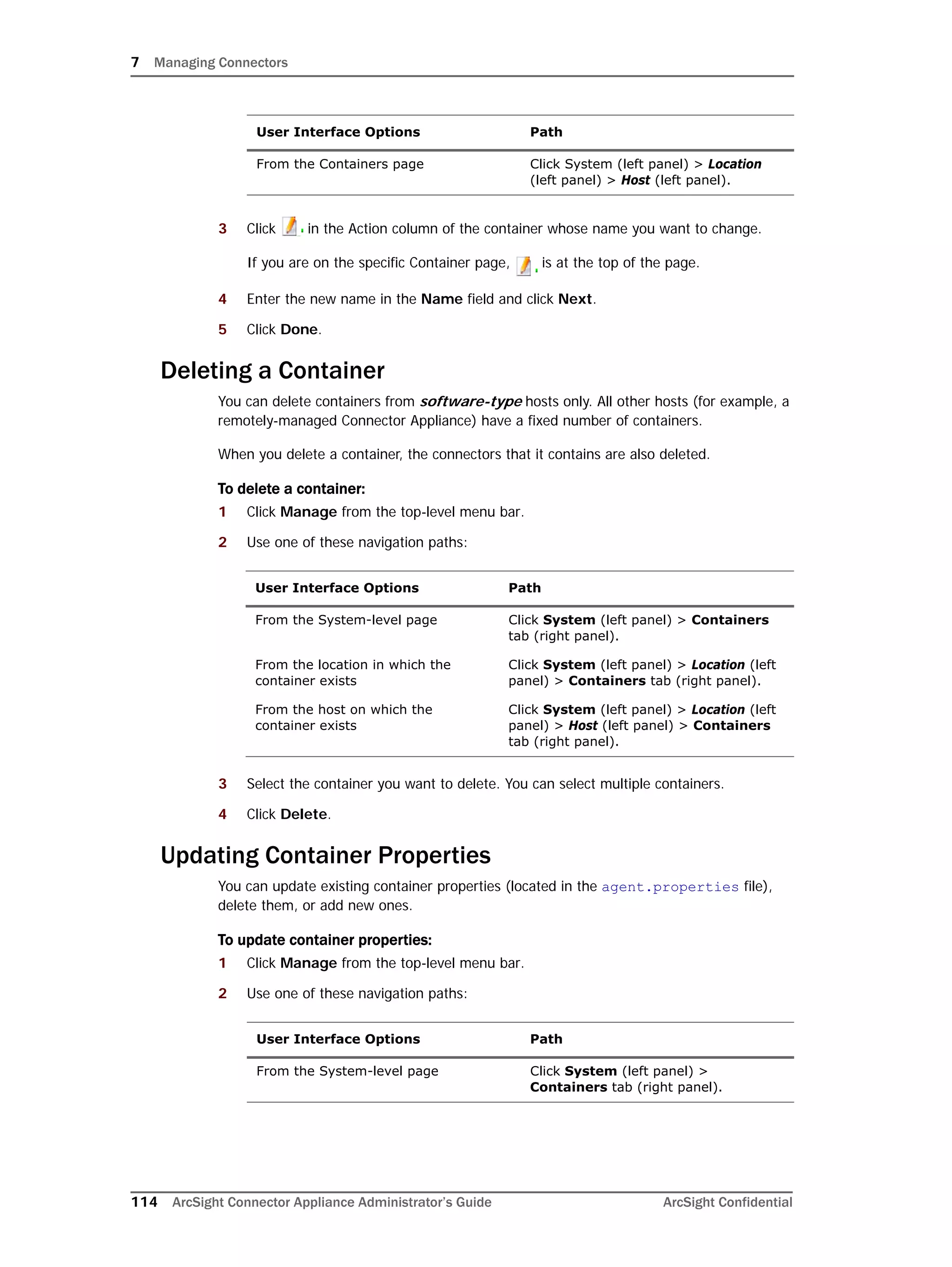 7 Managing Connectors
114 ArcSight Connector Appliance Administrator’s Guide ArcSight Confidential
3 Click in the Action column of the container whose name you want to change.
If you are on the specific Container page, is at the top of the page.
4 Enter the new name in the Name field and click Next.
5 Click Done.
Deleting a Container
You can delete containers from software-type hosts only. All other hosts (for example, a
remotely-managed Connector Appliance) have a fixed number of containers.
When you delete a container, the connectors that it contains are also deleted.
To delete a container:
1 Click Manage from the top-level menu bar.
2 Use one of these navigation paths:
3 Select the container you want to delete. You can select multiple containers.
4 Click Delete.
Updating Container Properties
You can update existing container properties (located in the agent.properties file),
delete them, or add new ones.
To update container properties:
1 Click Manage from the top-level menu bar.
2 Use one of these navigation paths:
From the Containers page Click System (left panel) > Location
(left panel) > Host (left panel).
User Interface Options Path
From the System-level page Click System (left panel) > Containers
tab (right panel).
From the location in which the
container exists
Click System (left panel) > Location (left
panel) > Containers tab (right panel).
From the host on which the
container exists
Click System (left panel) > Location (left
panel) > Host (left panel) > Containers
tab (right panel).
User Interface Options Path
From the System-level page Click System (left panel) >
Containers tab (right panel).
User Interface Options Path
 