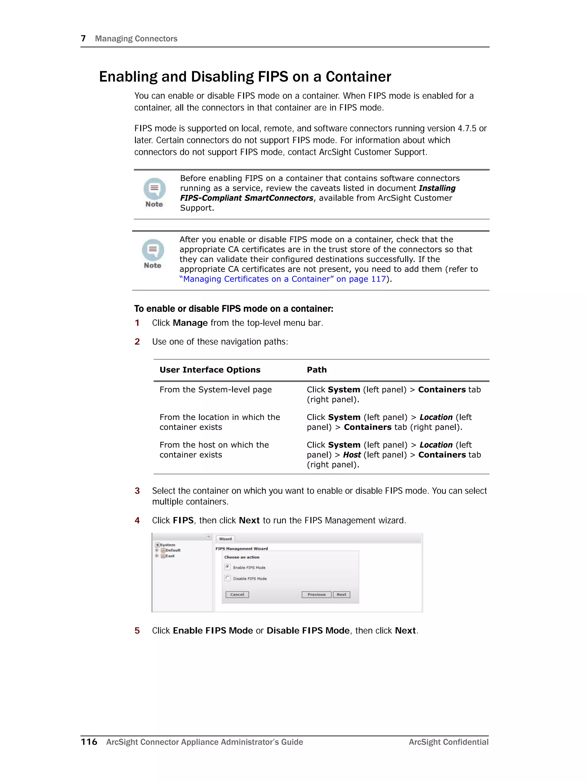 7 Managing Connectors
116 ArcSight Connector Appliance Administrator’s Guide ArcSight Confidential
Enabling and Disabling FIPS on a Container
You can enable or disable FIPS mode on a container. When FIPS mode is enabled for a
container, all the connectors in that container are in FIPS mode.
FIPS mode is supported on local, remote, and software connectors running version 4.7.5 or
later. Certain connectors do not support FIPS mode. For information about which
connectors do not support FIPS mode, contact ArcSight Customer Support.
To enable or disable FIPS mode on a container:
1 Click Manage from the top-level menu bar.
2 Use one of these navigation paths:
3 Select the container on which you want to enable or disable FIPS mode. You can select
multiple containers.
4 Click FIPS, then click Next to run the FIPS Management wizard.
5 Click Enable FIPS Mode or Disable FIPS Mode, then click Next.
Before enabling FIPS on a container that contains software connectors
running as a service, review the caveats listed in document Installing
FIPS-Compliant SmartConnectors, available from ArcSight Customer
Support.
After you enable or disable FIPS mode on a container, check that the
appropriate CA certificates are in the trust store of the connectors so that
they can validate their configured destinations successfully. If the
appropriate CA certificates are not present, you need to add them (refer to
“Managing Certificates on a Container” on page 117).
User Interface Options Path
From the System-level page Click System (left panel) > Containers tab
(right panel).
From the location in which the
container exists
Click System (left panel) > Location (left
panel) > Containers tab (right panel).
From the host on which the
container exists
Click System (left panel) > Location (left
panel) > Host (left panel) > Containers tab
(right panel).
 