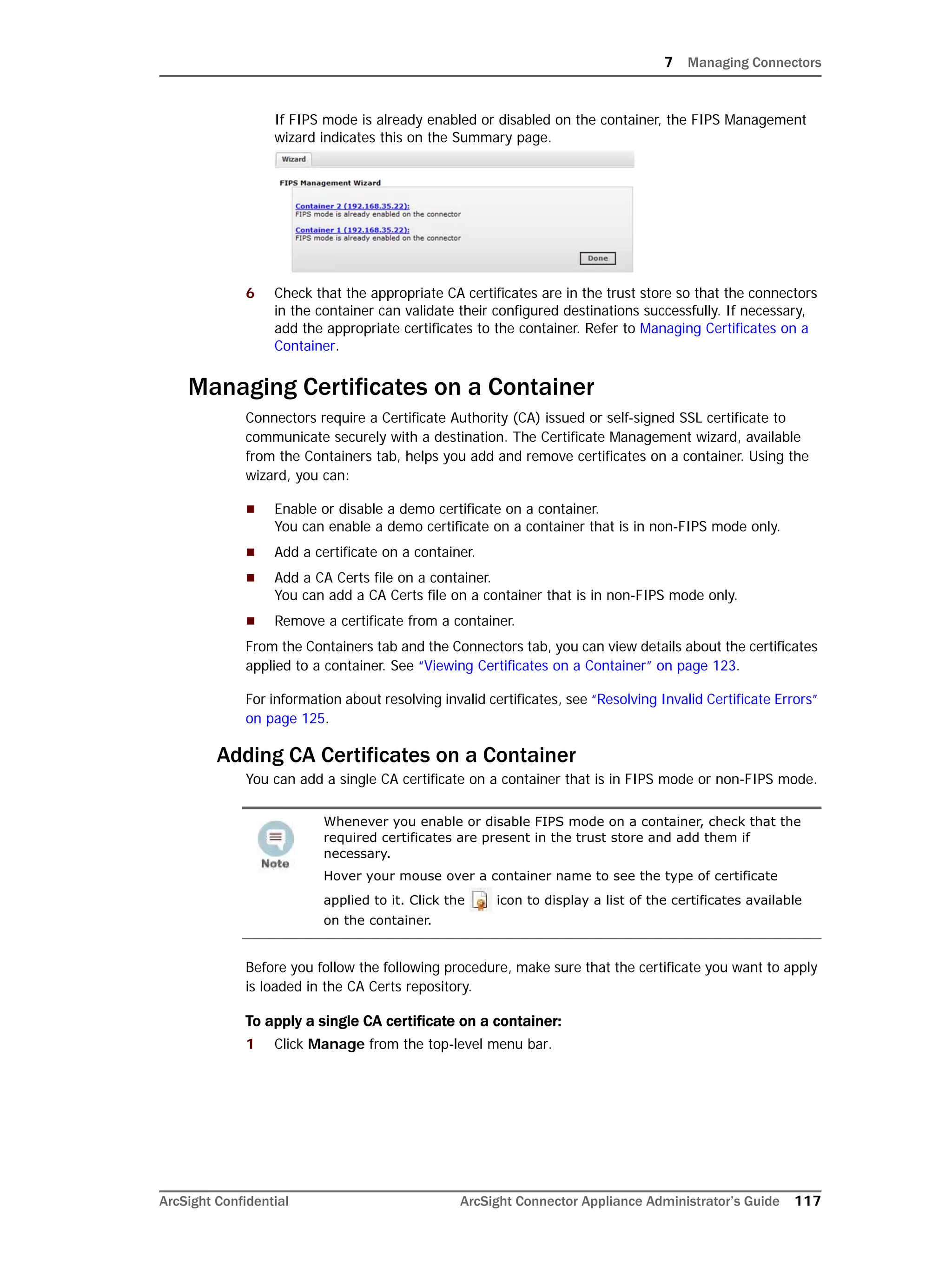 7 Managing Connectors
ArcSight Confidential ArcSight Connector Appliance Administrator’s Guide 117
If FIPS mode is already enabled or disabled on the container, the FIPS Management
wizard indicates this on the Summary page.
6 Check that the appropriate CA certificates are in the trust store so that the connectors
in the container can validate their configured destinations successfully. If necessary,
add the appropriate certificates to the container. Refer to Managing Certificates on a
Container.
Managing Certificates on a Container
Connectors require a Certificate Authority (CA) issued or self-signed SSL certificate to
communicate securely with a destination. The Certificate Management wizard, available
from the Containers tab, helps you add and remove certificates on a container. Using the
wizard, you can:
 Enable or disable a demo certificate on a container.
You can enable a demo certificate on a container that is in non-FIPS mode only.
 Add a certificate on a container.
 Add a CA Certs file on a container.
You can add a CA Certs file on a container that is in non-FIPS mode only.
 Remove a certificate from a container.
From the Containers tab and the Connectors tab, you can view details about the certificates
applied to a container. See “Viewing Certificates on a Container” on page 123.
For information about resolving invalid certificates, see “Resolving Invalid Certificate Errors”
on page 125.
Adding CA Certificates on a Container
You can add a single CA certificate on a container that is in FIPS mode or non-FIPS mode.
Before you follow the following procedure, make sure that the certificate you want to apply
is loaded in the CA Certs repository.
To apply a single CA certificate on a container:
1 Click Manage from the top-level menu bar.
Whenever you enable or disable FIPS mode on a container, check that the
required certificates are present in the trust store and add them if
necessary.
Hover your mouse over a container name to see the type of certificate
applied to it. Click the icon to display a list of the certificates available
on the container.
 