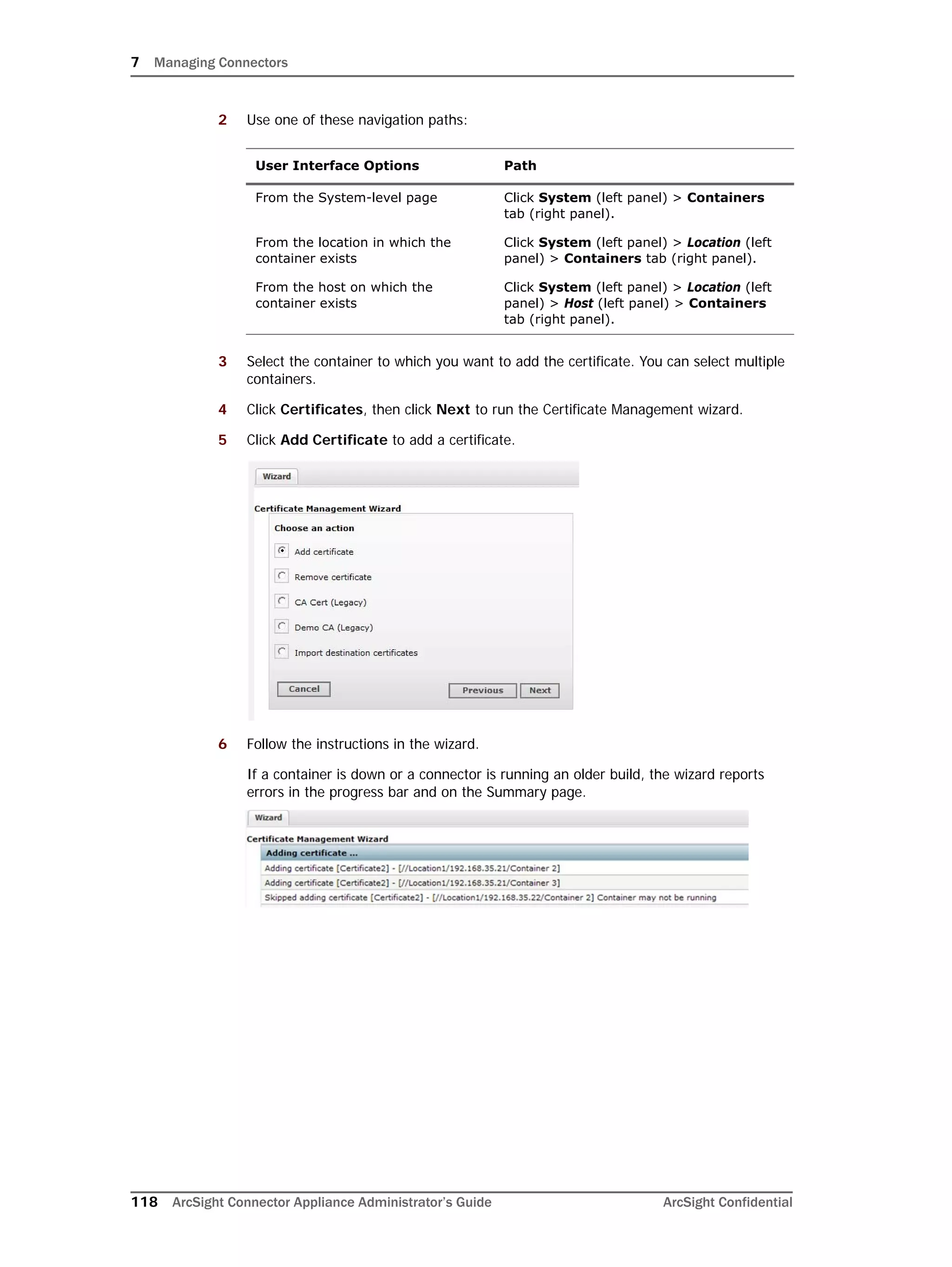 7 Managing Connectors
118 ArcSight Connector Appliance Administrator’s Guide ArcSight Confidential
2 Use one of these navigation paths:
3 Select the container to which you want to add the certificate. You can select multiple
containers.
4 Click Certificates, then click Next to run the Certificate Management wizard.
5 Click Add Certificate to add a certificate.
6 Follow the instructions in the wizard.
If a container is down or a connector is running an older build, the wizard reports
errors in the progress bar and on the Summary page.
User Interface Options Path
From the System-level page Click System (left panel) > Containers
tab (right panel).
From the location in which the
container exists
Click System (left panel) > Location (left
panel) > Containers tab (right panel).
From the host on which the
container exists
Click System (left panel) > Location (left
panel) > Host (left panel) > Containers
tab (right panel).
 