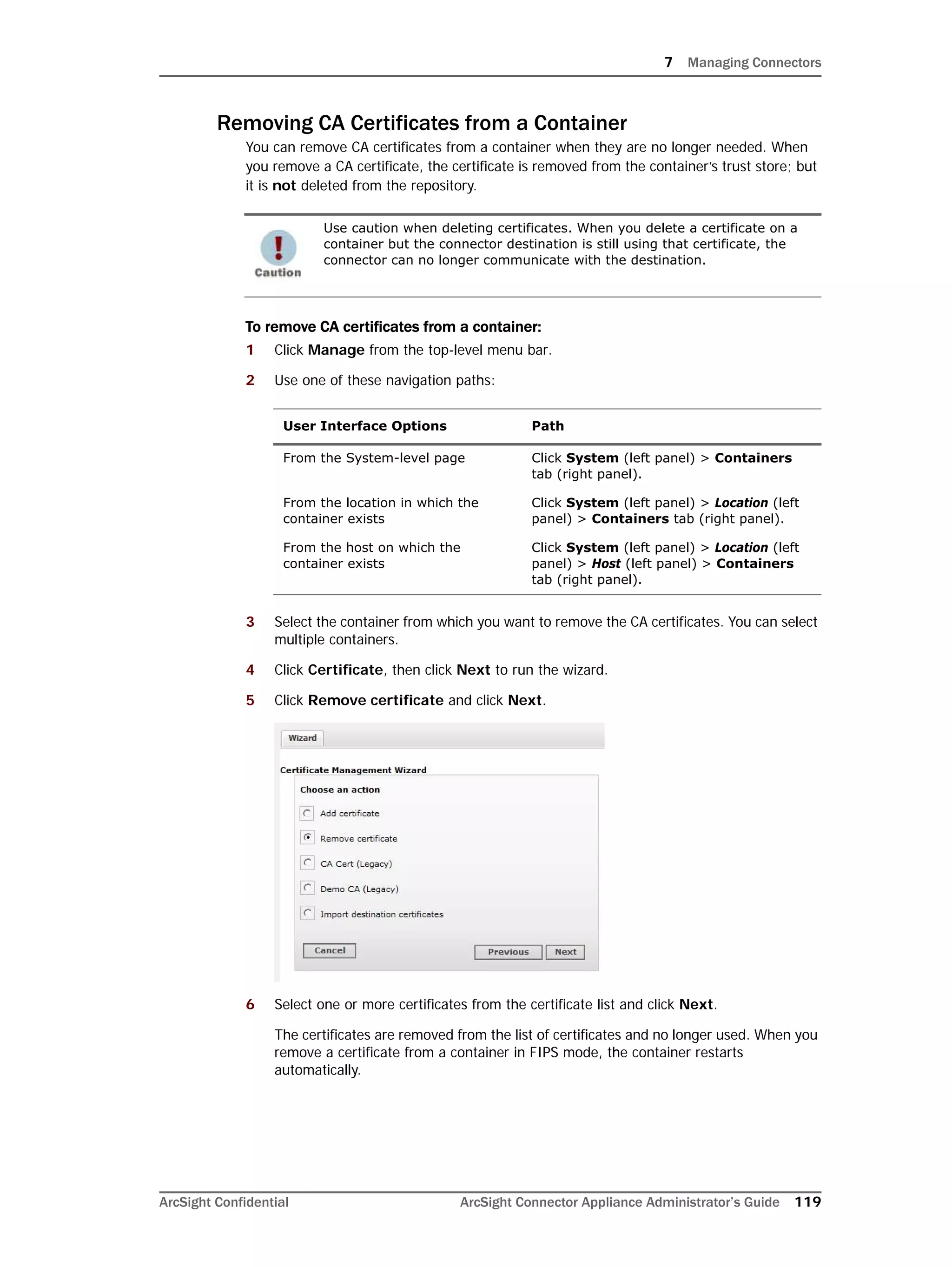 7 Managing Connectors
ArcSight Confidential ArcSight Connector Appliance Administrator’s Guide 119
Removing CA Certificates from a Container
You can remove CA certificates from a container when they are no longer needed. When
you remove a CA certificate, the certificate is removed from the container’s trust store; but
it is not deleted from the repository.
To remove CA certificates from a container:
1 Click Manage from the top-level menu bar.
2 Use one of these navigation paths:
3 Select the container from which you want to remove the CA certificates. You can select
multiple containers.
4 Click Certificate, then click Next to run the wizard.
5 Click Remove certificate and click Next.
6 Select one or more certificates from the certificate list and click Next.
The certificates are removed from the list of certificates and no longer used. When you
remove a certificate from a container in FIPS mode, the container restarts
automatically.
Use caution when deleting certificates. When you delete a certificate on a
container but the connector destination is still using that certificate, the
connector can no longer communicate with the destination.
User Interface Options Path
From the System-level page Click System (left panel) > Containers
tab (right panel).
From the location in which the
container exists
Click System (left panel) > Location (left
panel) > Containers tab (right panel).
From the host on which the
container exists
Click System (left panel) > Location (left
panel) > Host (left panel) > Containers
tab (right panel).
 