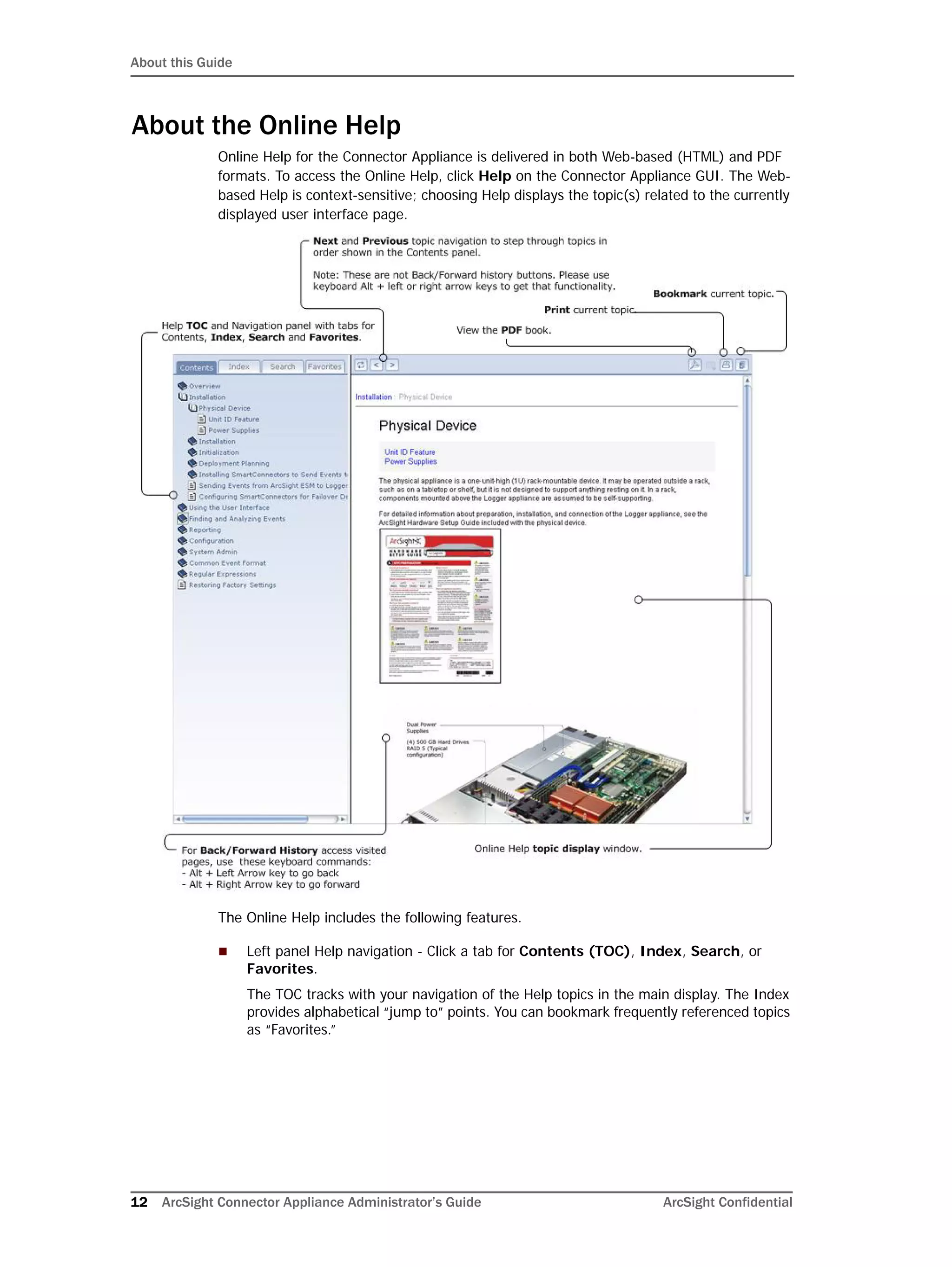About this Guide
12 ArcSight Connector Appliance Administrator’s Guide ArcSight Confidential
About the Online Help
Online Help for the Connector Appliance is delivered in both Web-based (HTML) and PDF
formats. To access the Online Help, click Help on the Connector Appliance GUI. The Web-
based Help is context-sensitive; choosing Help displays the topic(s) related to the currently
displayed user interface page.
The Online Help includes the following features.
 Left panel Help navigation - Click a tab for Contents (TOC), Index, Search, or
Favorites.
The TOC tracks with your navigation of the Help topics in the main display. The Index
provides alphabetical “jump to” points. You can bookmark frequently referenced topics
as “Favorites.”
 
