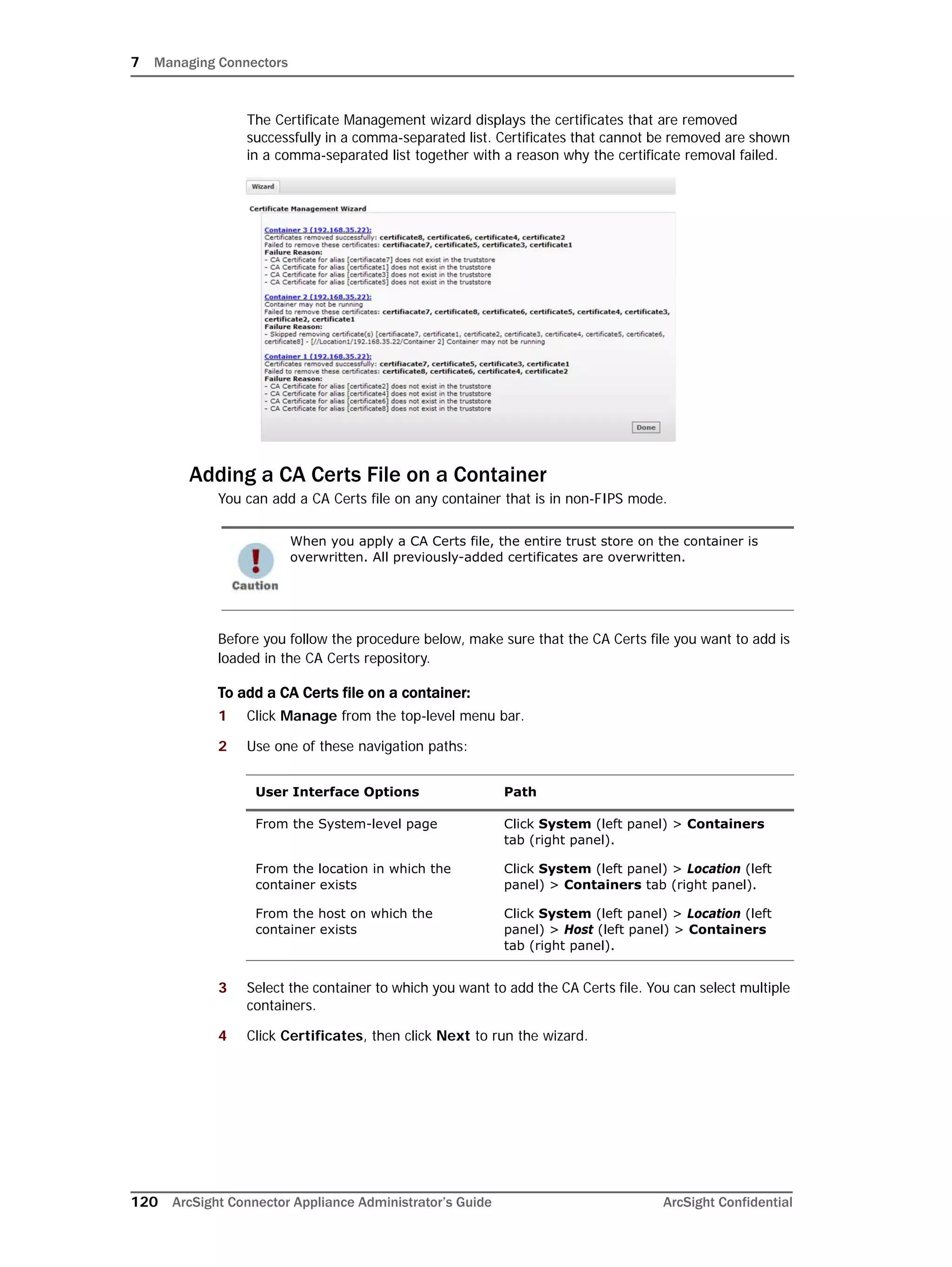 7 Managing Connectors
120 ArcSight Connector Appliance Administrator’s Guide ArcSight Confidential
The Certificate Management wizard displays the certificates that are removed
successfully in a comma-separated list. Certificates that cannot be removed are shown
in a comma-separated list together with a reason why the certificate removal failed.
Adding a CA Certs File on a Container
You can add a CA Certs file on any container that is in non-FIPS mode.
Before you follow the procedure below, make sure that the CA Certs file you want to add is
loaded in the CA Certs repository.
To add a CA Certs file on a container:
1 Click Manage from the top-level menu bar.
2 Use one of these navigation paths:
3 Select the container to which you want to add the CA Certs file. You can select multiple
containers.
4 Click Certificates, then click Next to run the wizard.
When you apply a CA Certs file, the entire trust store on the container is
overwritten. All previously-added certificates are overwritten.
User Interface Options Path
From the System-level page Click System (left panel) > Containers
tab (right panel).
From the location in which the
container exists
Click System (left panel) > Location (left
panel) > Containers tab (right panel).
From the host on which the
container exists
Click System (left panel) > Location (left
panel) > Host (left panel) > Containers
tab (right panel).
 