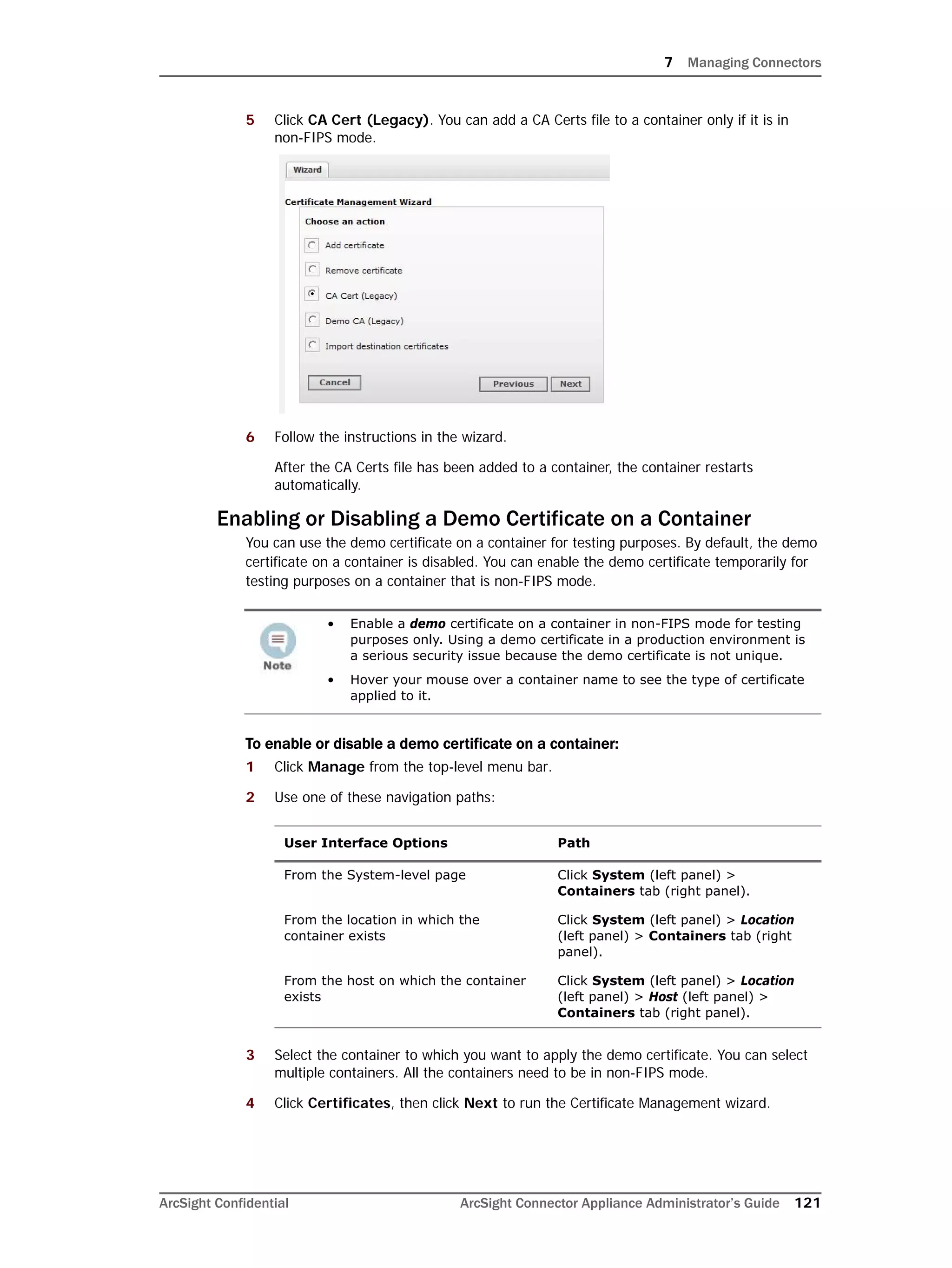 7 Managing Connectors
ArcSight Confidential ArcSight Connector Appliance Administrator’s Guide 121
5 Click CA Cert (Legacy). You can add a CA Certs file to a container only if it is in
non-FIPS mode.
6 Follow the instructions in the wizard.
After the CA Certs file has been added to a container, the container restarts
automatically.
Enabling or Disabling a Demo Certificate on a Container
You can use the demo certificate on a container for testing purposes. By default, the demo
certificate on a container is disabled. You can enable the demo certificate temporarily for
testing purposes on a container that is non-FIPS mode.
To enable or disable a demo certificate on a container:
1 Click Manage from the top-level menu bar.
2 Use one of these navigation paths:
3 Select the container to which you want to apply the demo certificate. You can select
multiple containers. All the containers need to be in non-FIPS mode.
4 Click Certificates, then click Next to run the Certificate Management wizard.
• Enable a demo certificate on a container in non-FIPS mode for testing
purposes only. Using a demo certificate in a production environment is
a serious security issue because the demo certificate is not unique.
• Hover your mouse over a container name to see the type of certificate
applied to it.
User Interface Options Path
From the System-level page Click System (left panel) >
Containers tab (right panel).
From the location in which the
container exists
Click System (left panel) > Location
(left panel) > Containers tab (right
panel).
From the host on which the container
exists
Click System (left panel) > Location
(left panel) > Host (left panel) >
Containers tab (right panel).
 