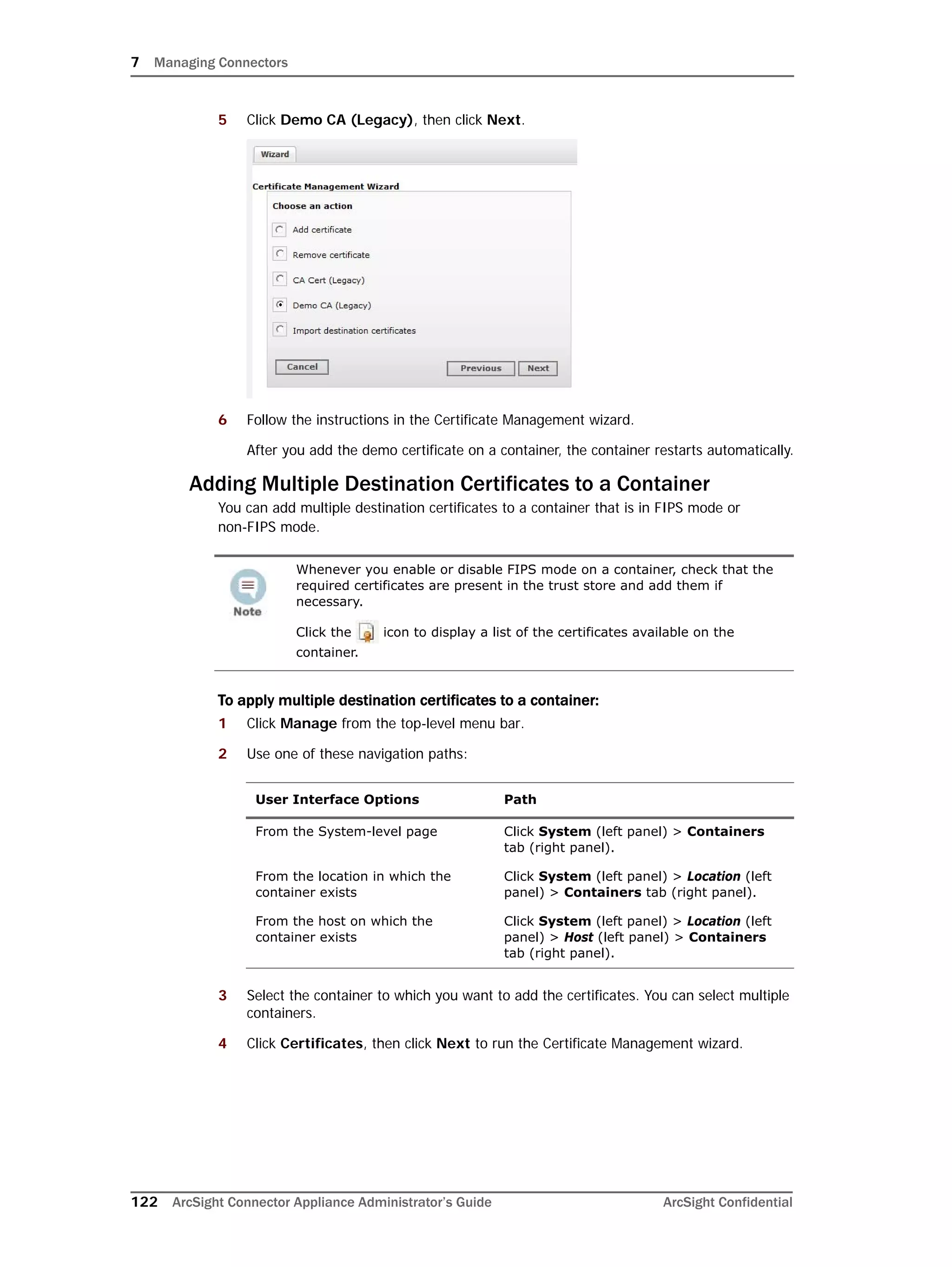 7 Managing Connectors
122 ArcSight Connector Appliance Administrator’s Guide ArcSight Confidential
5 Click Demo CA (Legacy), then click Next.
6 Follow the instructions in the Certificate Management wizard.
After you add the demo certificate on a container, the container restarts automatically.
Adding Multiple Destination Certificates to a Container
You can add multiple destination certificates to a container that is in FIPS mode or
non-FIPS mode.
To apply multiple destination certificates to a container:
1 Click Manage from the top-level menu bar.
2 Use one of these navigation paths:
3 Select the container to which you want to add the certificates. You can select multiple
containers.
4 Click Certificates, then click Next to run the Certificate Management wizard.
Whenever you enable or disable FIPS mode on a container, check that the
required certificates are present in the trust store and add them if
necessary.
Click the icon to display a list of the certificates available on the
container.
User Interface Options Path
From the System-level page Click System (left panel) > Containers
tab (right panel).
From the location in which the
container exists
Click System (left panel) > Location (left
panel) > Containers tab (right panel).
From the host on which the
container exists
Click System (left panel) > Location (left
panel) > Host (left panel) > Containers
tab (right panel).
 